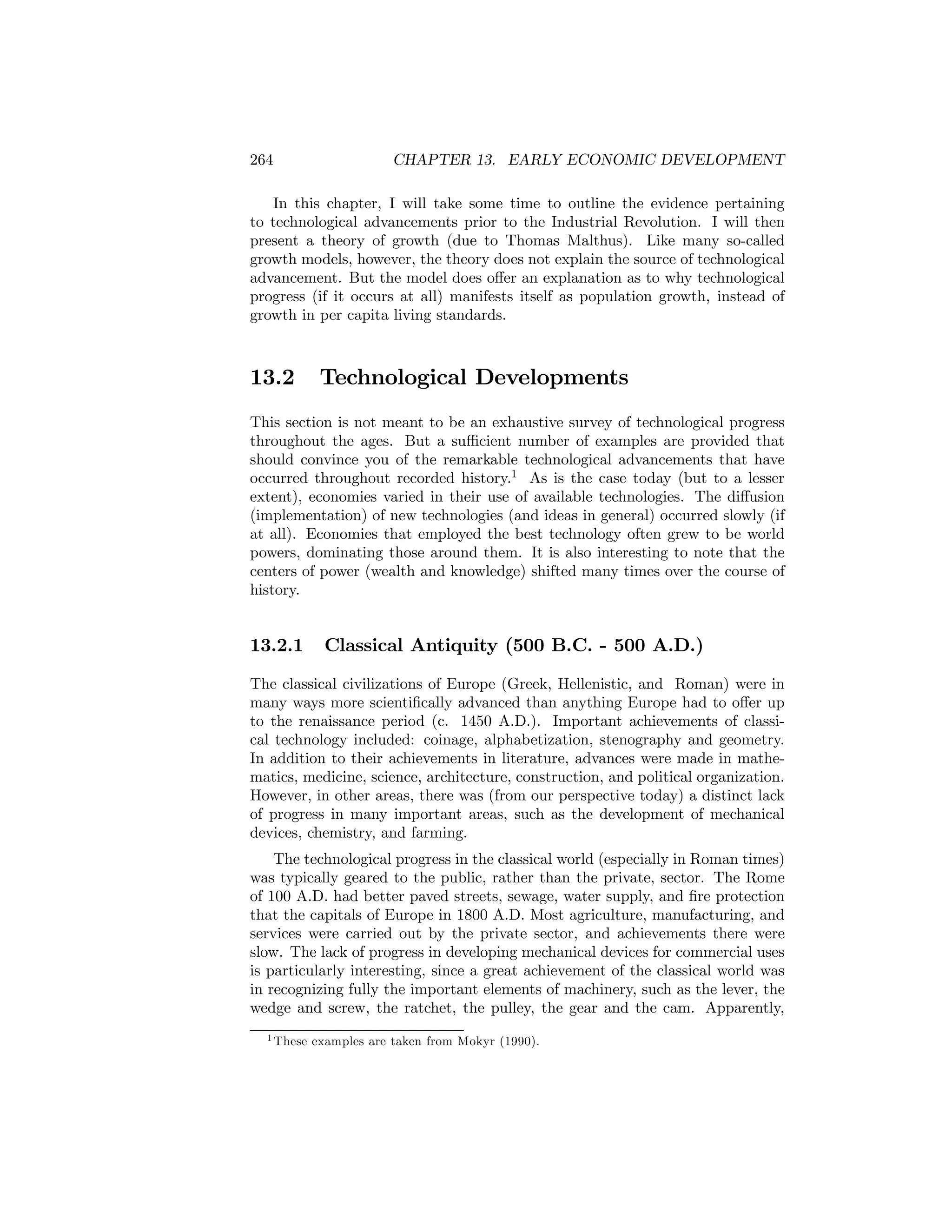 264

CHAPTER 13. EARLY ECONOMIC DEVELOPMENT

In this chapter, I will take some time to outline the evidence pertaining
to technological advancements prior to the Industrial Revolution. I will then
present a theory of growth (due to Thomas Malthus). Like many so-called
growth models, however, the theory does not explain the source of technological
advancement. But the model does oﬀer an explanation as to why technological
progress (if it occurs at all) manifests itself as population growth, instead of
growth in per capita living standards.

13.2

Technological Developments

This section is not meant to be an exhaustive survey of technological progress
throughout the ages. But a suﬃcient number of examples are provided that
should convince you of the remarkable technological advancements that have
occurred throughout recorded history.1 As is the case today (but to a lesser
extent), economies varied in their use of available technologies. The diﬀusion
(implementation) of new technologies (and ideas in general) occurred slowly (if
at all). Economies that employed the best technology often grew to be world
powers, dominating those around them. It is also interesting to note that the
centers of power (wealth and knowledge) shifted many times over the course of
history.

13.2.1

Classical Antiquity (500 B.C. - 500 A.D.)

The classical civilizations of Europe (Greek, Hellenistic, and Roman) were in
many ways more scientiﬁcally advanced than anything Europe had to oﬀer up
to the renaissance period (c. 1450 A.D.). Important achievements of classical technology included: coinage, alphabetization, stenography and geometry.
In addition to their achievements in literature, advances were made in mathematics, medicine, science, architecture, construction, and political organization.
However, in other areas, there was (from our perspective today) a distinct lack
of progress in many important areas, such as the development of mechanical
devices, chemistry, and farming.
The technological progress in the classical world (especially in Roman times)
was typically geared to the public, rather than the private, sector. The Rome
of 100 A.D. had better paved streets, sewage, water supply, and ﬁre protection
that the capitals of Europe in 1800 A.D. Most agriculture, manufacturing, and
services were carried out by the private sector, and achievements there were
slow. The lack of progress in developing mechanical devices for commercial uses
is particularly interesting, since a great achievement of the classical world was
in recognizing fully the important elements of machinery, such as the lever, the
wedge and screw, the ratchet, the pulley, the gear and the cam. Apparently,
1 These

examples are taken from Mokyr (1990).

 