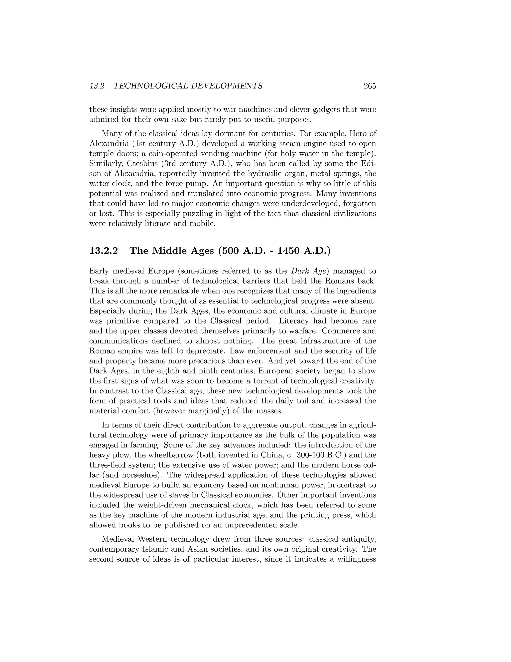 13.2. TECHNOLOGICAL DEVELOPMENTS

265

these insights were applied mostly to war machines and clever gadgets that were
admired for their own sake but rarely put to useful purposes.
Many of the classical ideas lay dormant for centuries. For example, Hero of
Alexandria (1st century A.D.) developed a working steam engine used to open
temple doors; a coin-operated vending machine (for holy water in the temple).
Similarly, Ctesbius (3rd century A.D.), who has been called by some the Edison of Alexandria, reportedly invented the hydraulic organ, metal springs, the
water clock, and the force pump. An important question is why so little of this
potential was realized and translated into economic progress. Many inventions
that could have led to major economic changes were underdeveloped, forgotten
or lost. This is especially puzzling in light of the fact that classical civilizations
were relatively literate and mobile.

13.2.2

The Middle Ages (500 A.D. - 1450 A.D.)

Early medieval Europe (sometimes referred to as the Dark Age) managed to
break through a number of technological barriers that held the Romans back.
This is all the more remarkable when one recognizes that many of the ingredients
that are commonly thought of as essential to technological progress were absent.
Especially during the Dark Ages, the economic and cultural climate in Europe
was primitive compared to the Classical period. Literacy had become rare
and the upper classes devoted themselves primarily to warfare. Commerce and
communications declined to almost nothing. The great infrastructure of the
Roman empire was left to depreciate. Law enforcement and the security of life
and property became more precarious than ever. And yet toward the end of the
Dark Ages, in the eighth and ninth centuries, European society began to show
the ﬁrst signs of what was soon to become a torrent of technological creativity.
In contrast to the Classical age, these new technological developments took the
form of practical tools and ideas that reduced the daily toil and increased the
material comfort (however marginally) of the masses.
In terms of their direct contribution to aggregate output, changes in agricultural technology were of primary importance as the bulk of the population was
engaged in farming. Some of the key advances included: the introduction of the
heavy plow, the wheelbarrow (both invented in China, c. 300-100 B.C.) and the
three-ﬁeld system; the extensive use of water power; and the modern horse collar (and horseshoe). The widespread application of these technologies allowed
medieval Europe to build an economy based on nonhuman power, in contrast to
the widespread use of slaves in Classical economies. Other important inventions
included the weight-driven mechanical clock, which has been referred to some
as the key machine of the modern industrial age, and the printing press, which
allowed books to be published on an unprecedented scale.
Medieval Western technology drew from three sources: classical antiquity,
contemporary Islamic and Asian societies, and its own original creativity. The
second source of ideas is of particular interest, since it indicates a willingness

 