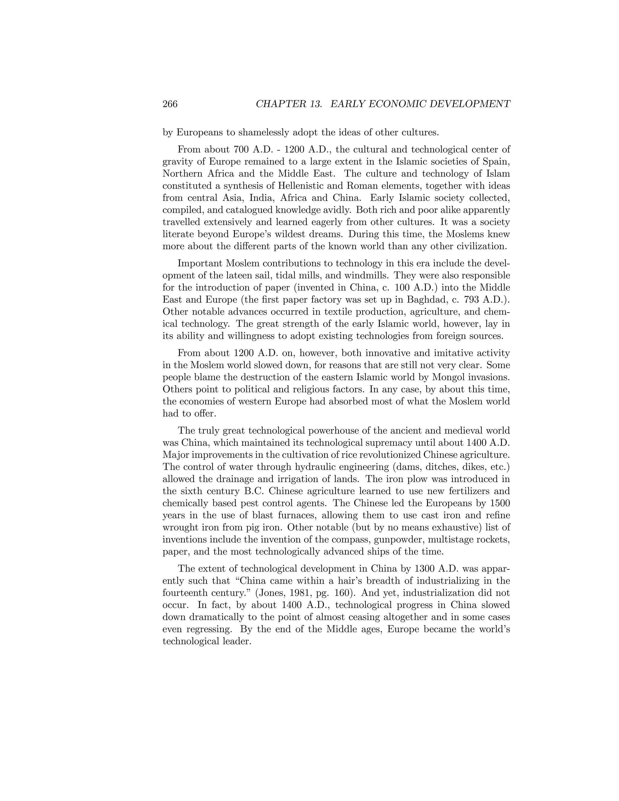 266

CHAPTER 13. EARLY ECONOMIC DEVELOPMENT

by Europeans to shamelessly adopt the ideas of other cultures.
From about 700 A.D. - 1200 A.D., the cultural and technological center of
gravity of Europe remained to a large extent in the Islamic societies of Spain,
Northern Africa and the Middle East. The culture and technology of Islam
constituted a synthesis of Hellenistic and Roman elements, together with ideas
from central Asia, India, Africa and China. Early Islamic society collected,
compiled, and catalogued knowledge avidly. Both rich and poor alike apparently
travelled extensively and learned eagerly from other cultures. It was a society
literate beyond Europe’s wildest dreams. During this time, the Moslems knew
more about the diﬀerent parts of the known world than any other civilization.
Important Moslem contributions to technology in this era include the development of the lateen sail, tidal mills, and windmills. They were also responsible
for the introduction of paper (invented in China, c. 100 A.D.) into the Middle
East and Europe (the ﬁrst paper factory was set up in Baghdad, c. 793 A.D.).
Other notable advances occurred in textile production, agriculture, and chemical technology. The great strength of the early Islamic world, however, lay in
its ability and willingness to adopt existing technologies from foreign sources.
From about 1200 A.D. on, however, both innovative and imitative activity
in the Moslem world slowed down, for reasons that are still not very clear. Some
people blame the destruction of the eastern Islamic world by Mongol invasions.
Others point to political and religious factors. In any case, by about this time,
the economies of western Europe had absorbed most of what the Moslem world
had to oﬀer.
The truly great technological powerhouse of the ancient and medieval world
was China, which maintained its technological supremacy until about 1400 A.D.
Major improvements in the cultivation of rice revolutionized Chinese agriculture.
The control of water through hydraulic engineering (dams, ditches, dikes, etc.)
allowed the drainage and irrigation of lands. The iron plow was introduced in
the sixth century B.C. Chinese agriculture learned to use new fertilizers and
chemically based pest control agents. The Chinese led the Europeans by 1500
years in the use of blast furnaces, allowing them to use cast iron and reﬁne
wrought iron from pig iron. Other notable (but by no means exhaustive) list of
inventions include the invention of the compass, gunpowder, multistage rockets,
paper, and the most technologically advanced ships of the time.
The extent of technological development in China by 1300 A.D. was apparently such that “China came within a hair’s breadth of industrializing in the
fourteenth century.” (Jones, 1981, pg. 160). And yet, industrialization did not
occur. In fact, by about 1400 A.D., technological progress in China slowed
down dramatically to the point of almost ceasing altogether and in some cases
even regressing. By the end of the Middle ages, Europe became the world’s
technological leader.

 