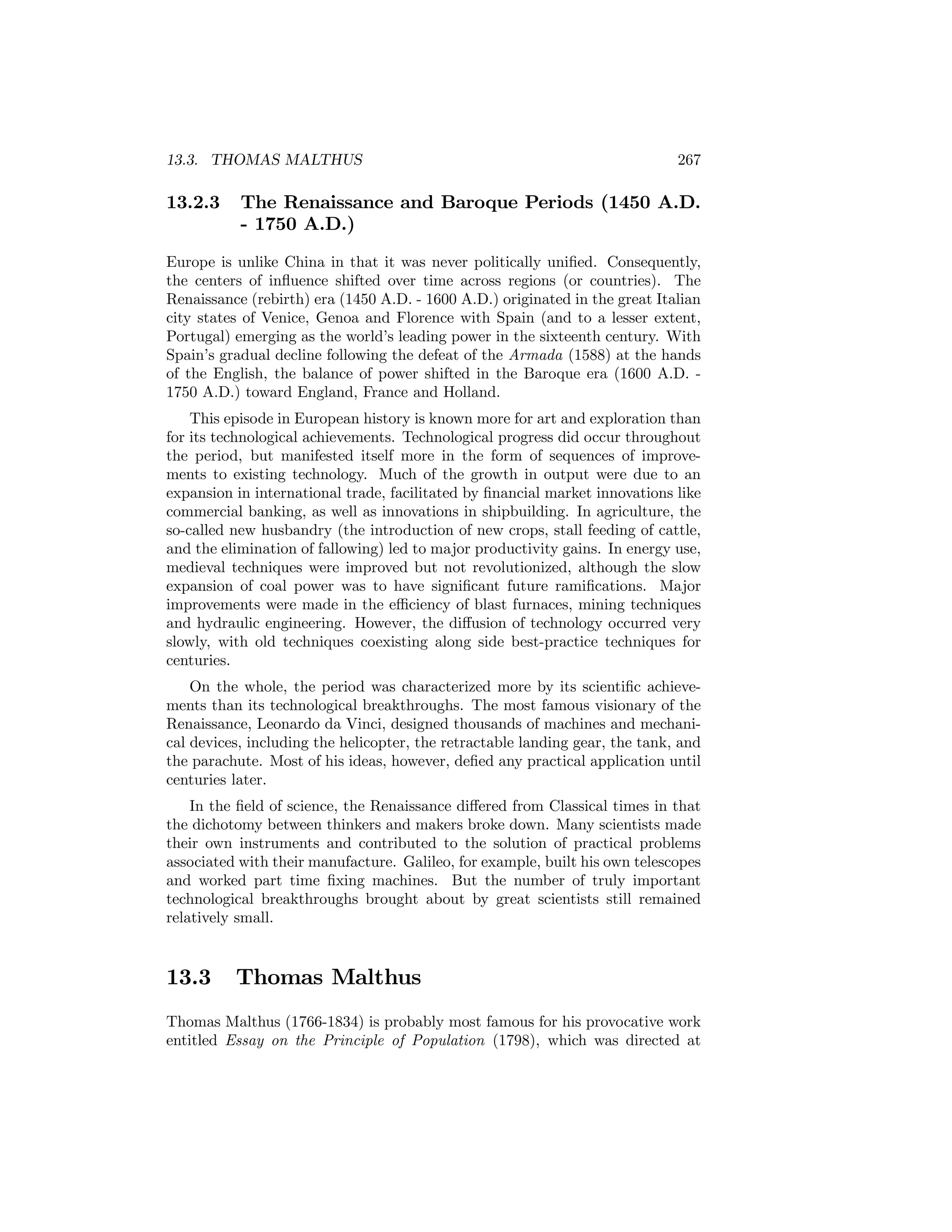13.3. THOMAS MALTHUS

13.2.3

267

The Renaissance and Baroque Periods (1450 A.D.
- 1750 A.D.)

Europe is unlike China in that it was never politically uniﬁed. Consequently,
the centers of inﬂuence shifted over time across regions (or countries). The
Renaissance (rebirth) era (1450 A.D. - 1600 A.D.) originated in the great Italian
city states of Venice, Genoa and Florence with Spain (and to a lesser extent,
Portugal) emerging as the world’s leading power in the sixteenth century. With
Spain’s gradual decline following the defeat of the Armada (1588) at the hands
of the English, the balance of power shifted in the Baroque era (1600 A.D. 1750 A.D.) toward England, France and Holland.
This episode in European history is known more for art and exploration than
for its technological achievements. Technological progress did occur throughout
the period, but manifested itself more in the form of sequences of improvements to existing technology. Much of the growth in output were due to an
expansion in international trade, facilitated by ﬁnancial market innovations like
commercial banking, as well as innovations in shipbuilding. In agriculture, the
so-called new husbandry (the introduction of new crops, stall feeding of cattle,
and the elimination of fallowing) led to major productivity gains. In energy use,
medieval techniques were improved but not revolutionized, although the slow
expansion of coal power was to have signiﬁcant future ramiﬁcations. Major
improvements were made in the eﬃciency of blast furnaces, mining techniques
and hydraulic engineering. However, the diﬀusion of technology occurred very
slowly, with old techniques coexisting along side best-practice techniques for
centuries.
On the whole, the period was characterized more by its scientiﬁc achievements than its technological breakthroughs. The most famous visionary of the
Renaissance, Leonardo da Vinci, designed thousands of machines and mechanical devices, including the helicopter, the retractable landing gear, the tank, and
the parachute. Most of his ideas, however, deﬁed any practical application until
centuries later.
In the ﬁeld of science, the Renaissance diﬀered from Classical times in that
the dichotomy between thinkers and makers broke down. Many scientists made
their own instruments and contributed to the solution of practical problems
associated with their manufacture. Galileo, for example, built his own telescopes
and worked part time ﬁxing machines. But the number of truly important
technological breakthroughs brought about by great scientists still remained
relatively small.

13.3

Thomas Malthus

Thomas Malthus (1766-1834) is probably most famous for his provocative work
entitled Essay on the Principle of Population (1798), which was directed at

 