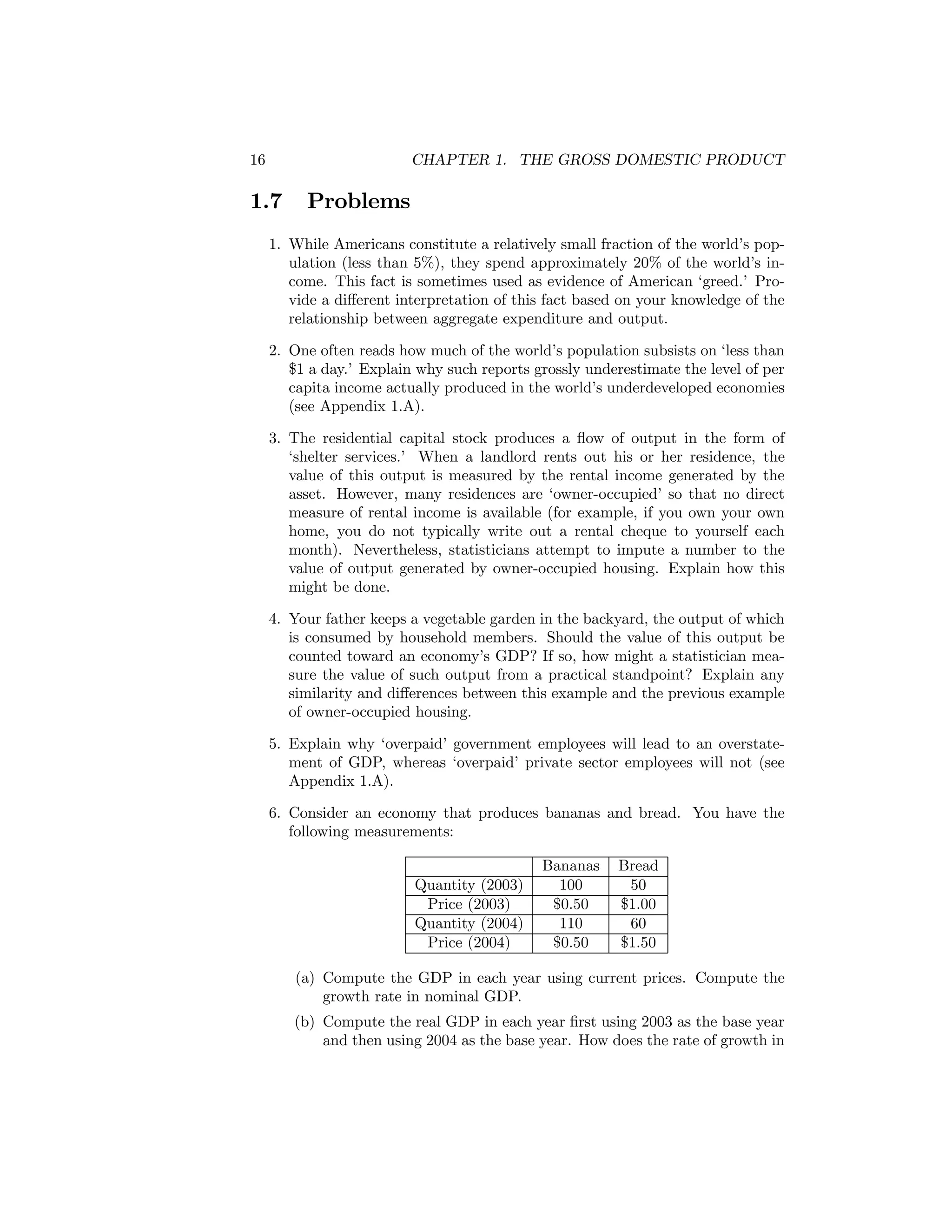 16

CHAPTER 1. THE GROSS DOMESTIC PRODUCT

1.7

Problems

1. While Americans constitute a relatively small fraction of the world’s population (less than 5%), they spend approximately 20% of the world’s income. This fact is sometimes used as evidence of American ‘greed.’ Provide a diﬀerent interpretation of this fact based on your knowledge of the
relationship between aggregate expenditure and output.
2. One often reads how much of the world’s population subsists on ‘less than
$1 a day.’ Explain why such reports grossly underestimate the level of per
capita income actually produced in the world’s underdeveloped economies
(see Appendix 1.A).
3. The residential capital stock produces a ﬂow of output in the form of
‘shelter services.’ When a landlord rents out his or her residence, the
value of this output is measured by the rental income generated by the
asset. However, many residences are ‘owner-occupied’ so that no direct
measure of rental income is available (for example, if you own your own
home, you do not typically write out a rental cheque to yourself each
month). Nevertheless, statisticians attempt to impute a number to the
value of output generated by owner-occupied housing. Explain how this
might be done.
4. Your father keeps a vegetable garden in the backyard, the output of which
is consumed by household members. Should the value of this output be
counted toward an economy’s GDP? If so, how might a statistician measure the value of such output from a practical standpoint? Explain any
similarity and diﬀerences between this example and the previous example
of owner-occupied housing.
5. Explain why ‘overpaid’ government employees will lead to an overstatement of GDP, whereas ‘overpaid’ private sector employees will not (see
Appendix 1.A).
6. Consider an economy that produces bananas and bread. You have the
following measurements:

Quantity (2003)
Price (2003)
Quantity (2004)
Price (2004)

Bananas
100
$0.50
110
$0.50

Bread
50
$1.00
60
$1.50

(a) Compute the GDP in each year using current prices. Compute the
growth rate in nominal GDP.
(b) Compute the real GDP in each year ﬁrst using 2003 as the base year
and then using 2004 as the base year. How does the rate of growth in

 
