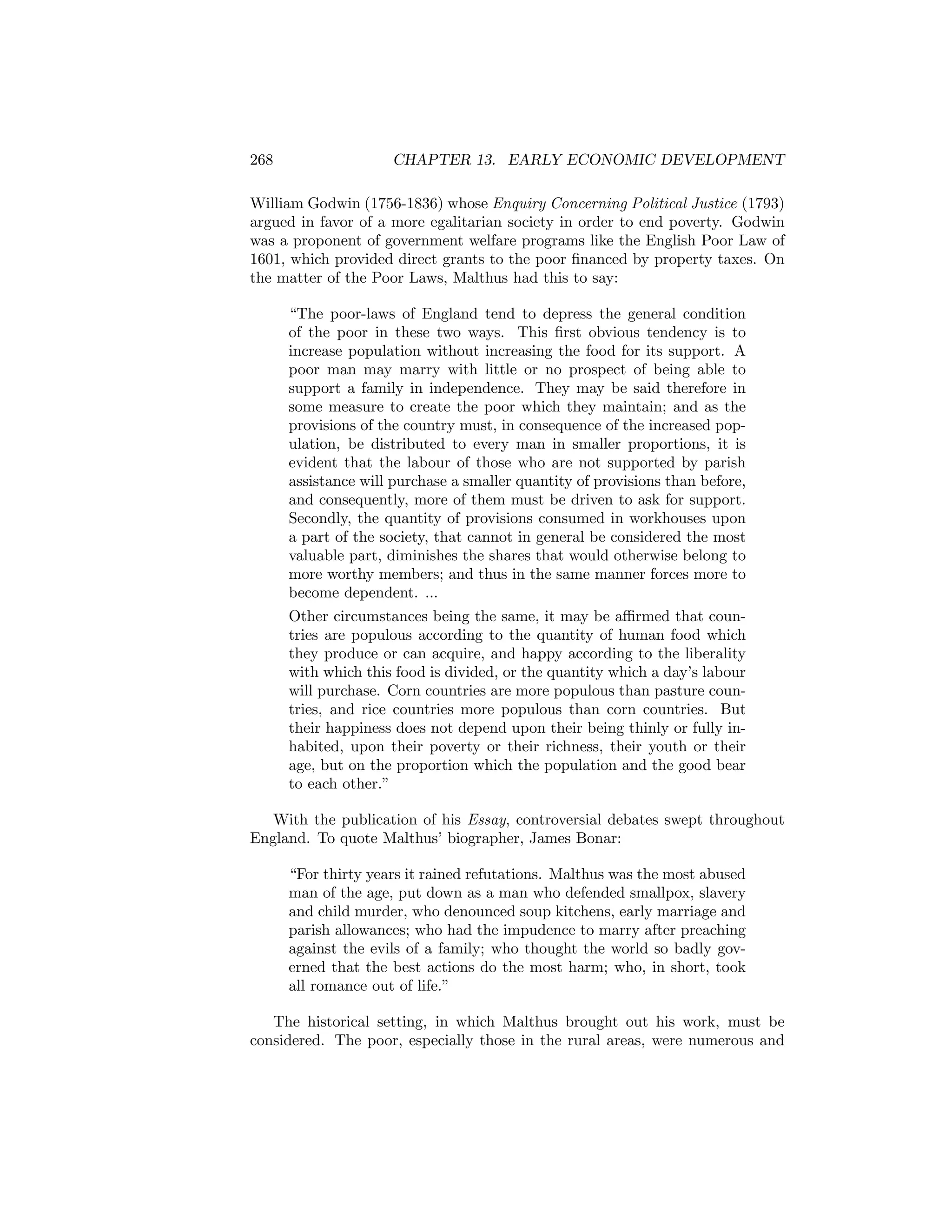 268

CHAPTER 13. EARLY ECONOMIC DEVELOPMENT

William Godwin (1756-1836) whose Enquiry Concerning Political Justice (1793)
argued in favor of a more egalitarian society in order to end poverty. Godwin
was a proponent of government welfare programs like the English Poor Law of
1601, which provided direct grants to the poor ﬁnanced by property taxes. On
the matter of the Poor Laws, Malthus had this to say:
“The poor-laws of England tend to depress the general condition
of the poor in these two ways. This ﬁrst obvious tendency is to
increase population without increasing the food for its support. A
poor man may marry with little or no prospect of being able to
support a family in independence. They may be said therefore in
some measure to create the poor which they maintain; and as the
provisions of the country must, in consequence of the increased population, be distributed to every man in smaller proportions, it is
evident that the labour of those who are not supported by parish
assistance will purchase a smaller quantity of provisions than before,
and consequently, more of them must be driven to ask for support.
Secondly, the quantity of provisions consumed in workhouses upon
a part of the society, that cannot in general be considered the most
valuable part, diminishes the shares that would otherwise belong to
more worthy members; and thus in the same manner forces more to
become dependent. ...
Other circumstances being the same, it may be aﬃrmed that countries are populous according to the quantity of human food which
they produce or can acquire, and happy according to the liberality
with which this food is divided, or the quantity which a day’s labour
will purchase. Corn countries are more populous than pasture countries, and rice countries more populous than corn countries. But
their happiness does not depend upon their being thinly or fully inhabited, upon their poverty or their richness, their youth or their
age, but on the proportion which the population and the good bear
to each other.”
With the publication of his Essay, controversial debates swept throughout
England. To quote Malthus’ biographer, James Bonar:
“For thirty years it rained refutations. Malthus was the most abused
man of the age, put down as a man who defended smallpox, slavery
and child murder, who denounced soup kitchens, early marriage and
parish allowances; who had the impudence to marry after preaching
against the evils of a family; who thought the world so badly governed that the best actions do the most harm; who, in short, took
all romance out of life.”
The historical setting, in which Malthus brought out his work, must be
considered. The poor, especially those in the rural areas, were numerous and

 