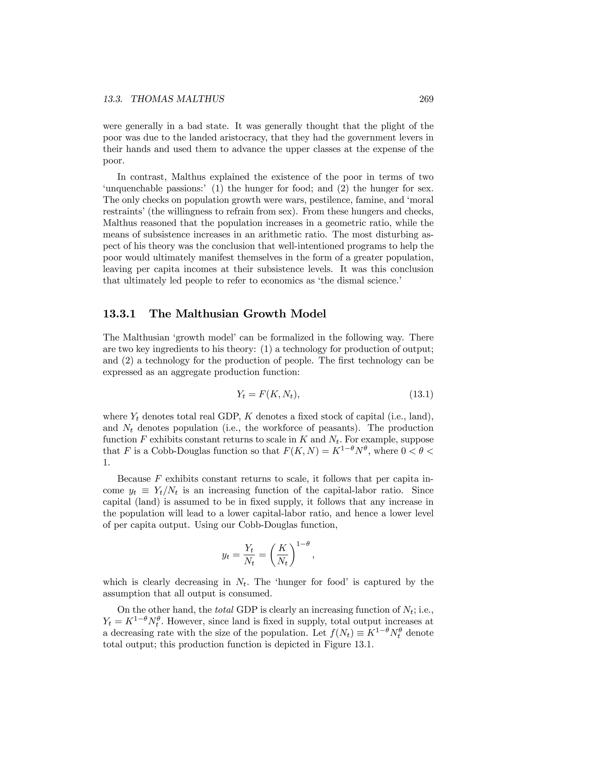 13.3. THOMAS MALTHUS

269

were generally in a bad state. It was generally thought that the plight of the
poor was due to the landed aristocracy, that they had the government levers in
their hands and used them to advance the upper classes at the expense of the
poor.
In contrast, Malthus explained the existence of the poor in terms of two
‘unquenchable passions:’ (1) the hunger for food; and (2) the hunger for sex.
The only checks on population growth were wars, pestilence, famine, and ‘moral
restraints’ (the willingness to refrain from sex). From these hungers and checks,
Malthus reasoned that the population increases in a geometric ratio, while the
means of subsistence increases in an arithmetic ratio. The most disturbing aspect of his theory was the conclusion that well-intentioned programs to help the
poor would ultimately manifest themselves in the form of a greater population,
leaving per capita incomes at their subsistence levels. It was this conclusion
that ultimately led people to refer to economics as ‘the dismal science.’

13.3.1

The Malthusian Growth Model

The Malthusian ‘growth model’ can be formalized in the following way. There
are two key ingredients to his theory: (1) a technology for production of output;
and (2) a technology for the production of people. The ﬁrst technology can be
expressed as an aggregate production function:
Yt = F (K, Nt ),

(13.1)

where Yt denotes total real GDP, K denotes a ﬁxed stock of capital (i.e., land),
and Nt denotes population (i.e., the workforce of peasants). The production
function F exhibits constant returns to scale in K and Nt . For example, suppose
that F is a Cobb-Douglas function so that F (K, N ) = K 1−θ N θ , where 0 < θ <
1.
Because F exhibits constant returns to scale, it follows that per capita income yt ≡ Yt /Nt is an increasing function of the capital-labor ratio. Since
capital (land) is assumed to be in ﬁxed supply, it follows that any increase in
the population will lead to a lower capital-labor ratio, and hence a lower level
of per capita output. Using our Cobb-Douglas function,
yt =

Yt
=
Nt

µ

K
Nt

¶1−θ

,

which is clearly decreasing in Nt . The ‘hunger for food’ is captured by the
assumption that all output is consumed.
On the other hand, the total GDP is clearly an increasing function of Nt ; i.e.,
Yt = K 1−θ Ntθ . However, since land is ﬁxed in supply, total output increases at
a decreasing rate with the size of the population. Let f (Nt ) ≡ K 1−θ Ntθ denote
total output; this production function is depicted in Figure 13.1.

 