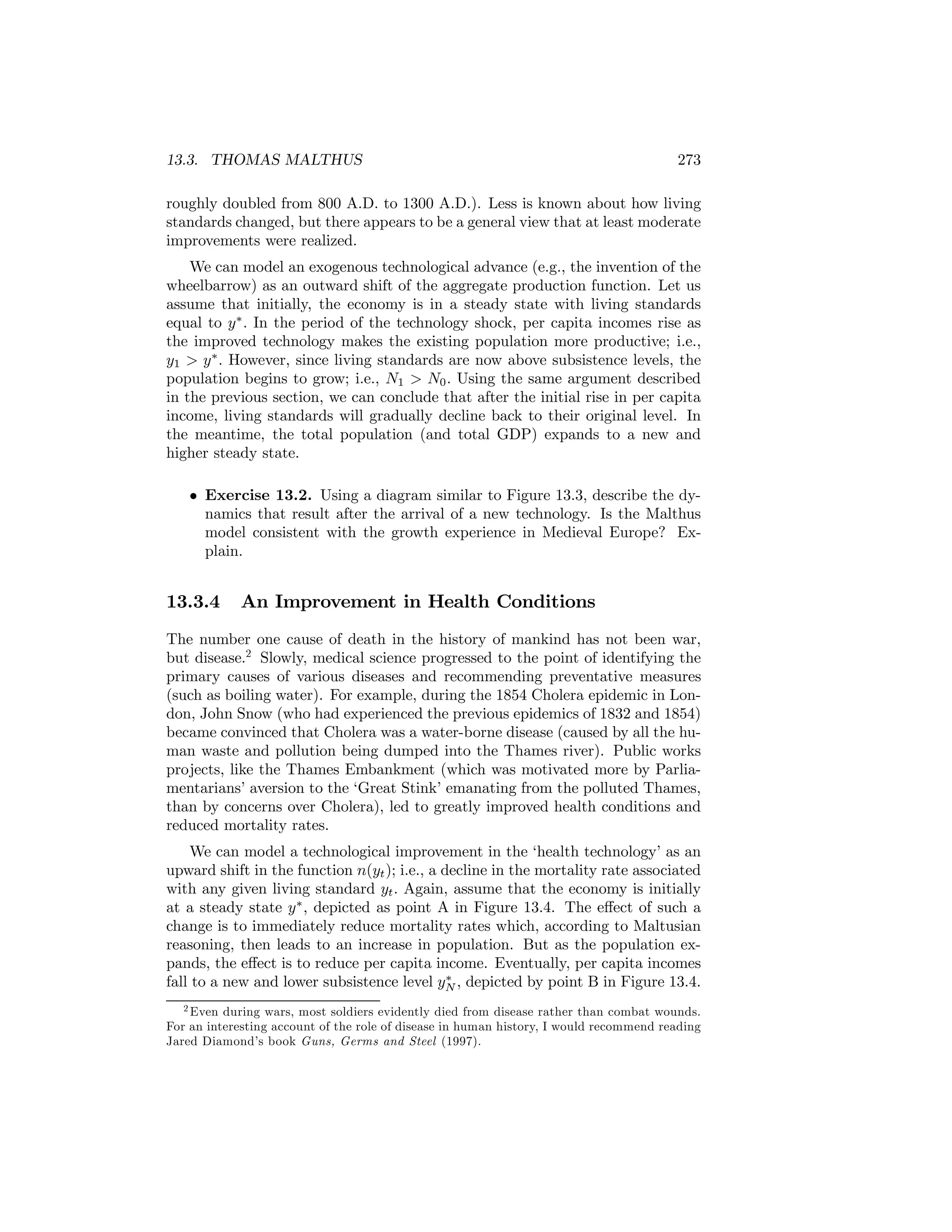 13.3. THOMAS MALTHUS

273

roughly doubled from 800 A.D. to 1300 A.D.). Less is known about how living
standards changed, but there appears to be a general view that at least moderate
improvements were realized.
We can model an exogenous technological advance (e.g., the invention of the
wheelbarrow) as an outward shift of the aggregate production function. Let us
assume that initially, the economy is in a steady state with living standards
equal to y ∗ . In the period of the technology shock, per capita incomes rise as
the improved technology makes the existing population more productive; i.e.,
y1 > y ∗ . However, since living standards are now above subsistence levels, the
population begins to grow; i.e., N1 > N0 . Using the same argument described
in the previous section, we can conclude that after the initial rise in per capita
income, living standards will gradually decline back to their original level. In
the meantime, the total population (and total GDP) expands to a new and
higher steady state.
• Exercise 13.2. Using a diagram similar to Figure 13.3, describe the dynamics that result after the arrival of a new technology. Is the Malthus
model consistent with the growth experience in Medieval Europe? Explain.

13.3.4

An Improvement in Health Conditions

The number one cause of death in the history of mankind has not been war,
but disease.2 Slowly, medical science progressed to the point of identifying the
primary causes of various diseases and recommending preventative measures
(such as boiling water). For example, during the 1854 Cholera epidemic in London, John Snow (who had experienced the previous epidemics of 1832 and 1854)
became convinced that Cholera was a water-borne disease (caused by all the human waste and pollution being dumped into the Thames river). Public works
projects, like the Thames Embankment (which was motivated more by Parliamentarians’ aversion to the ‘Great Stink’ emanating from the polluted Thames,
than by concerns over Cholera), led to greatly improved health conditions and
reduced mortality rates.
We can model a technological improvement in the ‘health technology’ as an
upward shift in the function n(yt ); i.e., a decline in the mortality rate associated
with any given living standard yt . Again, assume that the economy is initially
at a steady state y ∗ , depicted as point A in Figure 13.4. The eﬀect of such a
change is to immediately reduce mortality rates which, according to Maltusian
reasoning, then leads to an increase in population. But as the population expands, the eﬀect is to reduce per capita income. Eventually, per capita incomes
∗
fall to a new and lower subsistence level yN , depicted by point B in Figure 13.4.
2 Even during wars, most soldiers evidently died from disease rather than combat wounds.
For an interesting account of the role of disease in human history, I would recommend reading
Jared Diamond’s book Guns, Germs and Steel (1997).

 