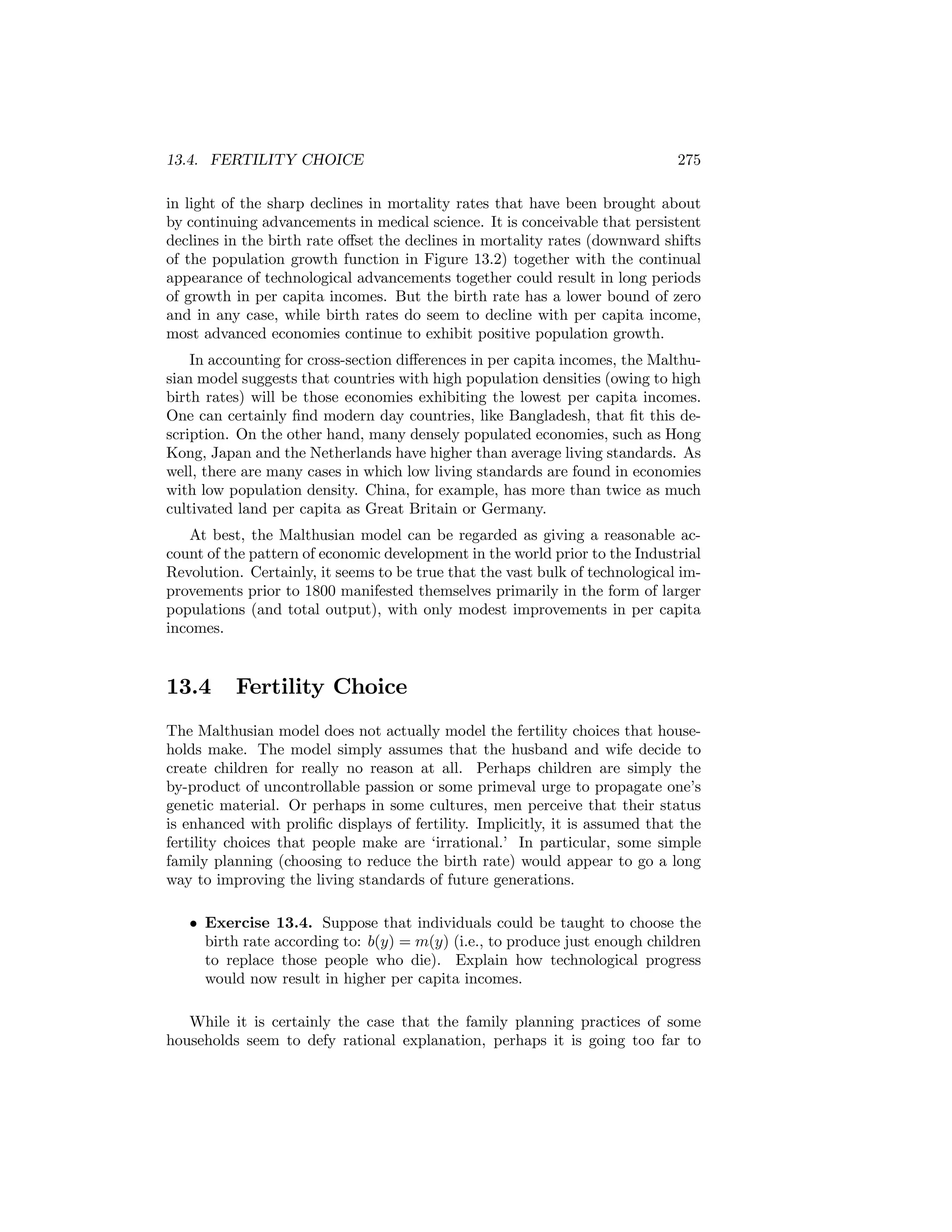 13.4. FERTILITY CHOICE

275

in light of the sharp declines in mortality rates that have been brought about
by continuing advancements in medical science. It is conceivable that persistent
declines in the birth rate oﬀset the declines in mortality rates (downward shifts
of the population growth function in Figure 13.2) together with the continual
appearance of technological advancements together could result in long periods
of growth in per capita incomes. But the birth rate has a lower bound of zero
and in any case, while birth rates do seem to decline with per capita income,
most advanced economies continue to exhibit positive population growth.
In accounting for cross-section diﬀerences in per capita incomes, the Malthusian model suggests that countries with high population densities (owing to high
birth rates) will be those economies exhibiting the lowest per capita incomes.
One can certainly ﬁnd modern day countries, like Bangladesh, that ﬁt this description. On the other hand, many densely populated economies, such as Hong
Kong, Japan and the Netherlands have higher than average living standards. As
well, there are many cases in which low living standards are found in economies
with low population density. China, for example, has more than twice as much
cultivated land per capita as Great Britain or Germany.
At best, the Malthusian model can be regarded as giving a reasonable account of the pattern of economic development in the world prior to the Industrial
Revolution. Certainly, it seems to be true that the vast bulk of technological improvements prior to 1800 manifested themselves primarily in the form of larger
populations (and total output), with only modest improvements in per capita
incomes.

13.4

Fertility Choice

The Malthusian model does not actually model the fertility choices that households make. The model simply assumes that the husband and wife decide to
create children for really no reason at all. Perhaps children are simply the
by-product of uncontrollable passion or some primeval urge to propagate one’s
genetic material. Or perhaps in some cultures, men perceive that their status
is enhanced with proliﬁc displays of fertility. Implicitly, it is assumed that the
fertility choices that people make are ‘irrational.’ In particular, some simple
family planning (choosing to reduce the birth rate) would appear to go a long
way to improving the living standards of future generations.
• Exercise 13.4. Suppose that individuals could be taught to choose the
birth rate according to: b(y) = m(y) (i.e., to produce just enough children
to replace those people who die). Explain how technological progress
would now result in higher per capita incomes.
While it is certainly the case that the family planning practices of some
households seem to defy rational explanation, perhaps it is going too far to

 