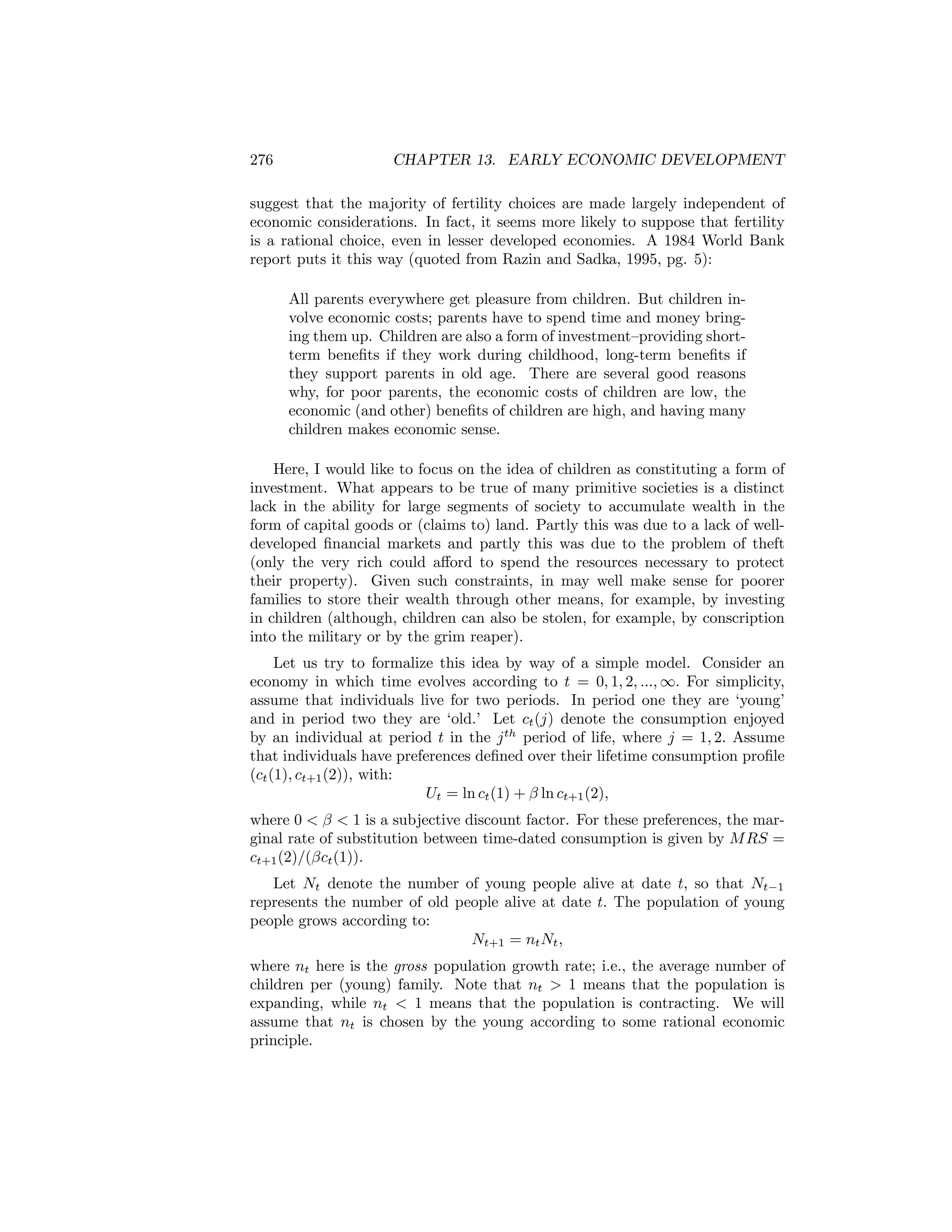 276

CHAPTER 13. EARLY ECONOMIC DEVELOPMENT

suggest that the majority of fertility choices are made largely independent of
economic considerations. In fact, it seems more likely to suppose that fertility
is a rational choice, even in lesser developed economies. A 1984 World Bank
report puts it this way (quoted from Razin and Sadka, 1995, pg. 5):
All parents everywhere get pleasure from children. But children involve economic costs; parents have to spend time and money bringing them up. Children are also a form of investment—providing shortterm beneﬁts if they work during childhood, long-term beneﬁts if
they support parents in old age. There are several good reasons
why, for poor parents, the economic costs of children are low, the
economic (and other) beneﬁts of children are high, and having many
children makes economic sense.
Here, I would like to focus on the idea of children as constituting a form of
investment. What appears to be true of many primitive societies is a distinct
lack in the ability for large segments of society to accumulate wealth in the
form of capital goods or (claims to) land. Partly this was due to a lack of welldeveloped ﬁnancial markets and partly this was due to the problem of theft
(only the very rich could aﬀord to spend the resources necessary to protect
their property). Given such constraints, in may well make sense for poorer
families to store their wealth through other means, for example, by investing
in children (although, children can also be stolen, for example, by conscription
into the military or by the grim reaper).
Let us try to formalize this idea by way of a simple model. Consider an
economy in which time evolves according to t = 0, 1, 2, ..., ∞. For simplicity,
assume that individuals live for two periods. In period one they are ‘young’
and in period two they are ‘old.’ Let ct (j) denote the consumption enjoyed
by an individual at period t in the j th period of life, where j = 1, 2. Assume
that individuals have preferences deﬁned over their lifetime consumption proﬁle
(ct (1), ct+1 (2)), with:
Ut = ln ct (1) + β ln ct+1 (2),
where 0 < β < 1 is a subjective discount factor. For these preferences, the marginal rate of substitution between time-dated consumption is given by M RS =
ct+1 (2)/(βct (1)).
Let Nt denote the number of young people alive at date t, so that Nt−1
represents the number of old people alive at date t. The population of young
people grows according to:
Nt+1 = nt Nt ,
where nt here is the gross population growth rate; i.e., the average number of
children per (young) family. Note that nt > 1 means that the population is
expanding, while nt < 1 means that the population is contracting. We will
assume that nt is chosen by the young according to some rational economic
principle.

 