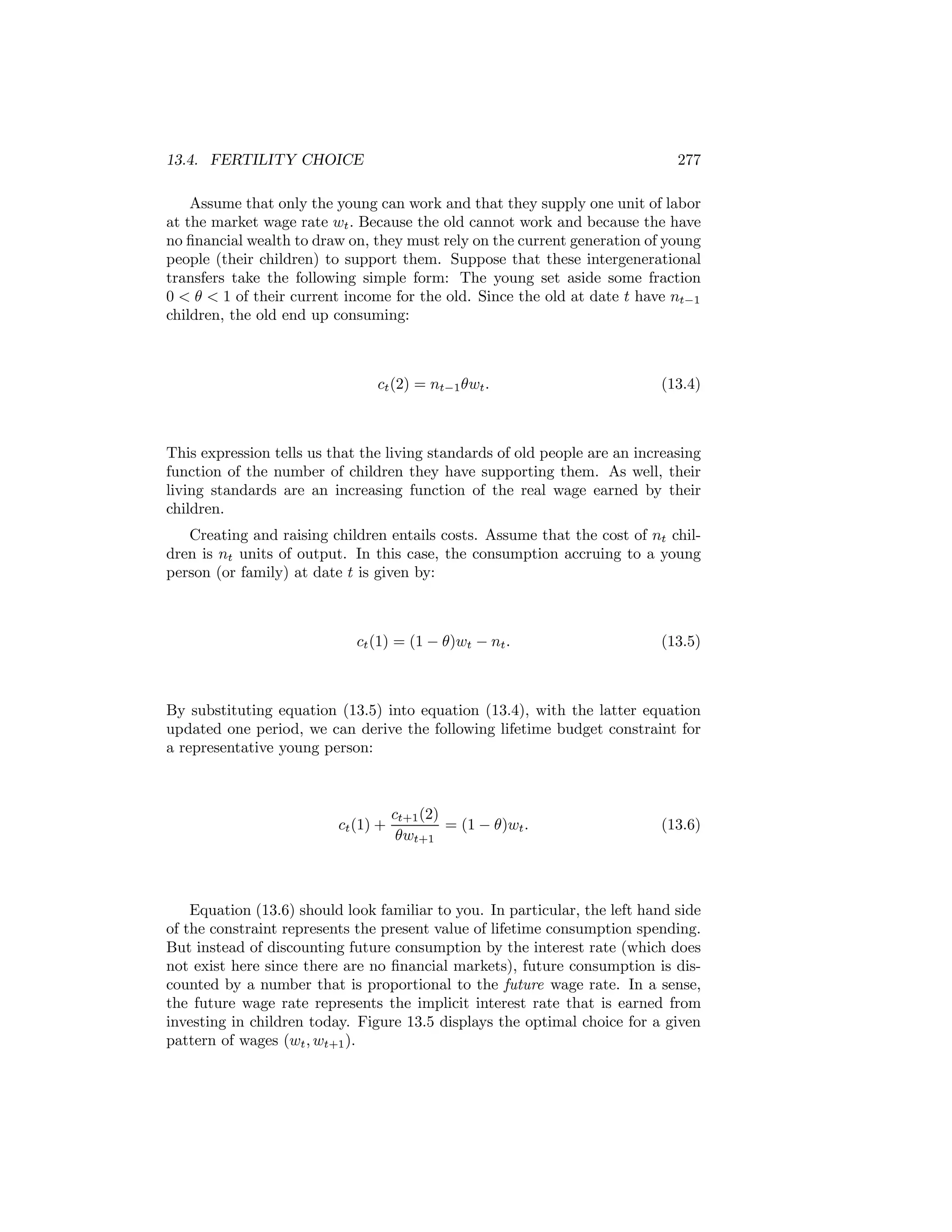 13.4. FERTILITY CHOICE

277

Assume that only the young can work and that they supply one unit of labor
at the market wage rate wt . Because the old cannot work and because the have
no ﬁnancial wealth to draw on, they must rely on the current generation of young
people (their children) to support them. Suppose that these intergenerational
transfers take the following simple form: The young set aside some fraction
0 < θ < 1 of their current income for the old. Since the old at date t have nt−1
children, the old end up consuming:

ct (2) = nt−1 θwt .

(13.4)

This expression tells us that the living standards of old people are an increasing
function of the number of children they have supporting them. As well, their
living standards are an increasing function of the real wage earned by their
children.
Creating and raising children entails costs. Assume that the cost of nt children is nt units of output. In this case, the consumption accruing to a young
person (or family) at date t is given by:

ct (1) = (1 − θ)wt − nt .

(13.5)

By substituting equation (13.5) into equation (13.4), with the latter equation
updated one period, we can derive the following lifetime budget constraint for
a representative young person:

ct (1) +

ct+1 (2)
= (1 − θ)wt .
θwt+1

(13.6)

Equation (13.6) should look familiar to you. In particular, the left hand side
of the constraint represents the present value of lifetime consumption spending.
But instead of discounting future consumption by the interest rate (which does
not exist here since there are no ﬁnancial markets), future consumption is discounted by a number that is proportional to the future wage rate. In a sense,
the future wage rate represents the implicit interest rate that is earned from
investing in children today. Figure 13.5 displays the optimal choice for a given
pattern of wages (wt , wt+1 ).

 