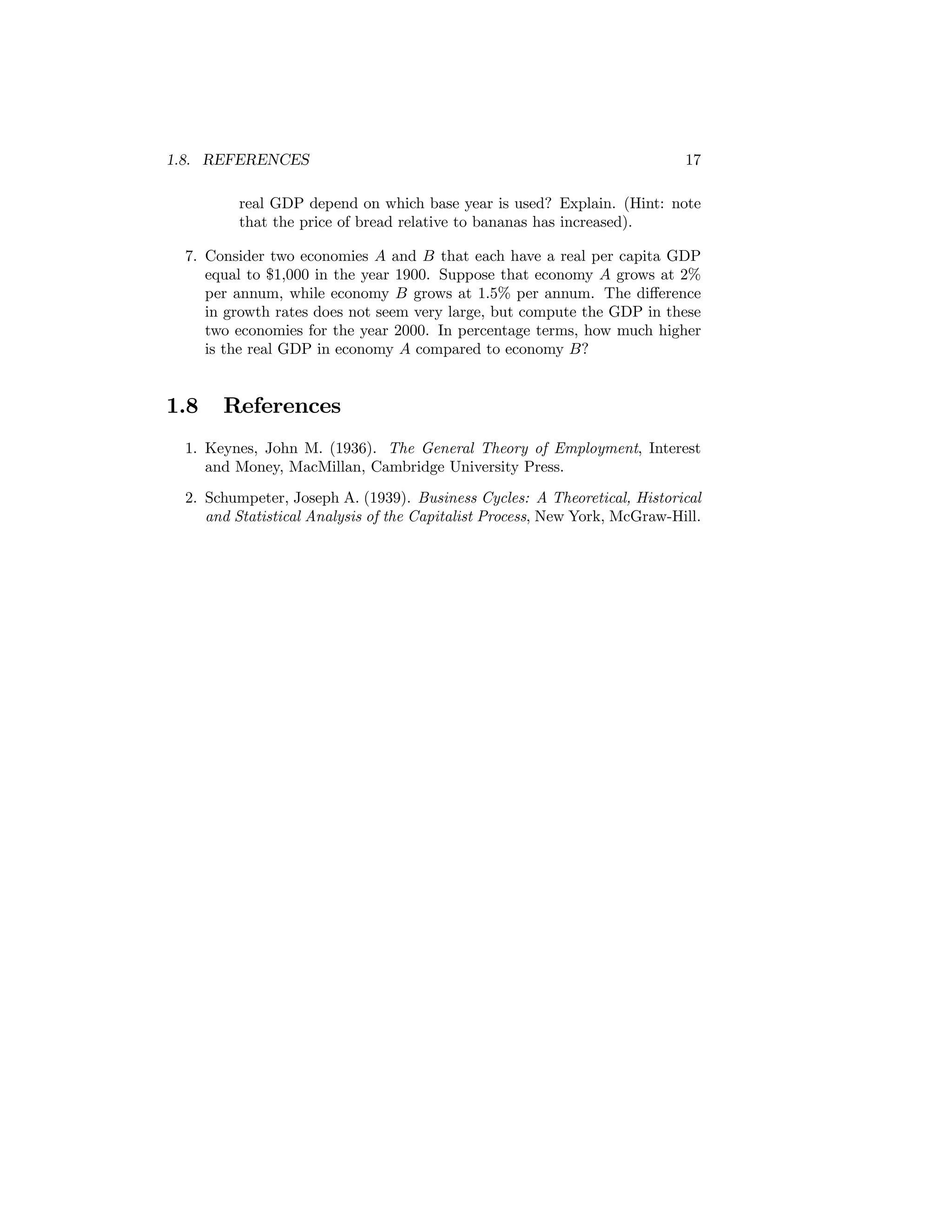 1.8. REFERENCES

17

real GDP depend on which base year is used? Explain. (Hint: note
that the price of bread relative to bananas has increased).
7. Consider two economies A and B that each have a real per capita GDP
equal to $1,000 in the year 1900. Suppose that economy A grows at 2%
per annum, while economy B grows at 1.5% per annum. The diﬀerence
in growth rates does not seem very large, but compute the GDP in these
two economies for the year 2000. In percentage terms, how much higher
is the real GDP in economy A compared to economy B?

1.8

References

1. Keynes, John M. (1936). The General Theory of Employment, Interest
and Money, MacMillan, Cambridge University Press.
2. Schumpeter, Joseph A. (1939). Business Cycles: A Theoretical, Historical
and Statistical Analysis of the Capitalist Process, New York, McGraw-Hill.

 