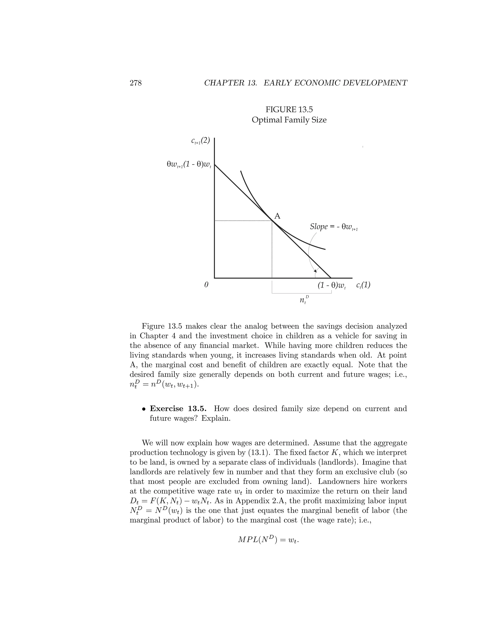 278

CHAPTER 13. EARLY ECONOMIC DEVELOPMENT

FIGURE 13.5
Optimal Family Size
ct+1(2)
qwt+1(1 - q)wt

A
Slope = - qwt+1

0

(1 - q)wt

ct(1)

D

nt

Figure 13.5 makes clear the analog between the savings decision analyzed
in Chapter 4 and the investment choice in children as a vehicle for saving in
the absence of any ﬁnancial market. While having more children reduces the
living standards when young, it increases living standards when old. At point
A, the marginal cost and beneﬁt of children are exactly equal. Note that the
desired family size generally depends on both current and future wages; i.e.,
nD = nD (wt , wt+1 ).
t
• Exercise 13.5. How does desired family size depend on current and
future wages? Explain.
We will now explain how wages are determined. Assume that the aggregate
production technology is given by (13.1). The ﬁxed factor K, which we interpret
to be land, is owned by a separate class of individuals (landlords). Imagine that
landlords are relatively few in number and that they form an exclusive club (so
that most people are excluded from owning land). Landowners hire workers
at the competitive wage rate wt in order to maximize the return on their land
Dt = F (K, Nt ) − wt Nt . As in Appendix 2.A, the proﬁt maximizing labor input
NtD = N D (wt ) is the one that just equates the marginal beneﬁt of labor (the
marginal product of labor) to the marginal cost (the wage rate); i.e.,
M P L(N D ) = wt .

 