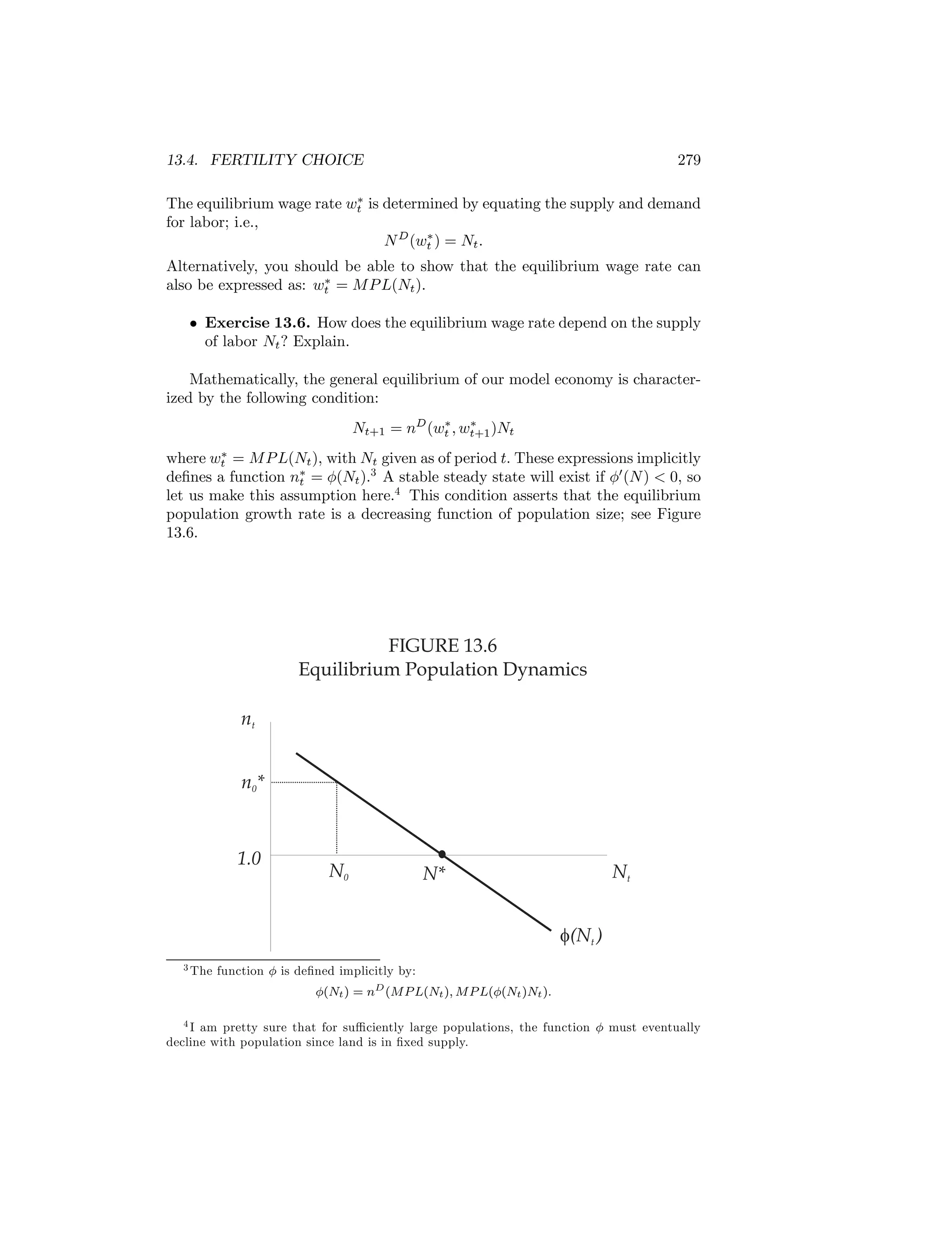 13.4. FERTILITY CHOICE

279

∗
The equilibrium wage rate wt is determined by equating the supply and demand
for labor; i.e.,
∗
N D (wt ) = Nt .

Alternatively, you should be able to show that the equilibrium wage rate can
∗
also be expressed as: wt = M P L(Nt ).
• Exercise 13.6. How does the equilibrium wage rate depend on the supply
of labor Nt ? Explain.
Mathematically, the general equilibrium of our model economy is characterized by the following condition:
∗
∗
Nt+1 = nD (wt , wt+1 )Nt
∗
where wt = M P L(Nt ), with Nt given as of period t. These expressions implicitly
deﬁnes a function n∗ = φ(Nt ).3 A stable steady state will exist if φ0 (N ) < 0, so
t
let us make this assumption here.4 This condition asserts that the equilibrium
population growth rate is a decreasing function of population size; see Figure
13.6.

FIGURE 13.6
Equilibrium Population Dynamics
nt
n0*

1.0

N0

Nt

N*
f(Nt )

3 The

function φ is deﬁned implicitly by:
φ(Nt ) = nD (MP L(Nt ), MP L(φ(Nt )Nt ).

4 I am pretty sure that for suﬃciently large populations, the function φ must eventually
decline with population since land is in ﬁxed supply.

 