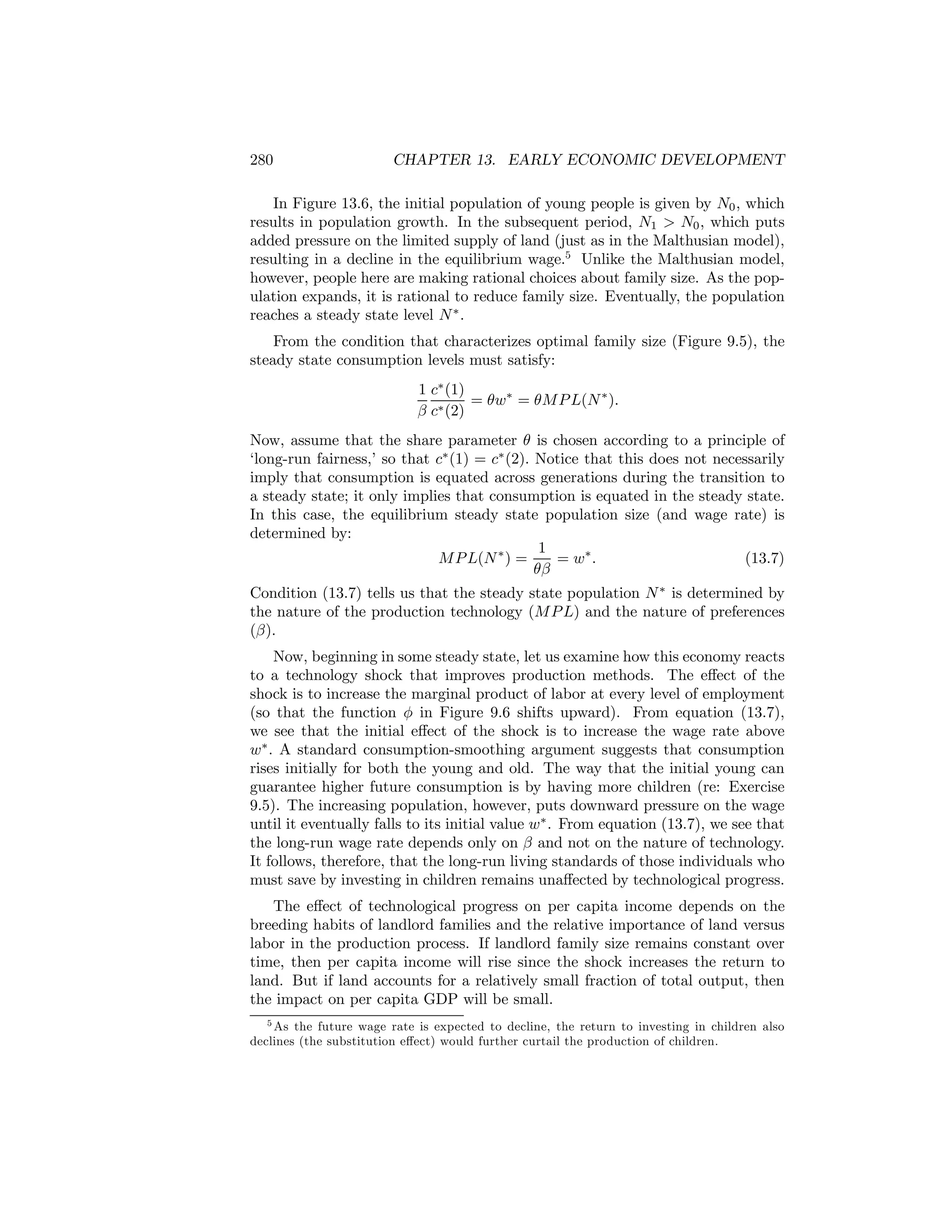 280

CHAPTER 13. EARLY ECONOMIC DEVELOPMENT

In Figure 13.6, the initial population of young people is given by N0 , which
results in population growth. In the subsequent period, N1 > N0 , which puts
added pressure on the limited supply of land (just as in the Malthusian model),
resulting in a decline in the equilibrium wage.5 Unlike the Malthusian model,
however, people here are making rational choices about family size. As the population expands, it is rational to reduce family size. Eventually, the population
reaches a steady state level N ∗ .
From the condition that characterizes optimal family size (Figure 9.5), the
steady state consumption levels must satisfy:
1 c∗ (1)
= θw∗ = θM P L(N ∗ ).
β c∗ (2)
Now, assume that the share parameter θ is chosen according to a principle of
‘long-run fairness,’ so that c∗ (1) = c∗ (2). Notice that this does not necessarily
imply that consumption is equated across generations during the transition to
a steady state; it only implies that consumption is equated in the steady state.
In this case, the equilibrium steady state population size (and wage rate) is
determined by:
1
M P L(N ∗ ) =
(13.7)
= w∗ .
θβ
Condition (13.7) tells us that the steady state population N ∗ is determined by
the nature of the production technology (M P L) and the nature of preferences
(β).
Now, beginning in some steady state, let us examine how this economy reacts
to a technology shock that improves production methods. The eﬀect of the
shock is to increase the marginal product of labor at every level of employment
(so that the function φ in Figure 9.6 shifts upward). From equation (13.7),
we see that the initial eﬀect of the shock is to increase the wage rate above
w∗ . A standard consumption-smoothing argument suggests that consumption
rises initially for both the young and old. The way that the initial young can
guarantee higher future consumption is by having more children (re: Exercise
9.5). The increasing population, however, puts downward pressure on the wage
until it eventually falls to its initial value w∗ . From equation (13.7), we see that
the long-run wage rate depends only on β and not on the nature of technology.
It follows, therefore, that the long-run living standards of those individuals who
must save by investing in children remains unaﬀected by technological progress.
The eﬀect of technological progress on per capita income depends on the
breeding habits of landlord families and the relative importance of land versus
labor in the production process. If landlord family size remains constant over
time, then per capita income will rise since the shock increases the return to
land. But if land accounts for a relatively small fraction of total output, then
the impact on per capita GDP will be small.
5 As the future wage rate is expected to decline, the return to investing in children also
declines (the substitution eﬀect) would further curtail the production of children.

 