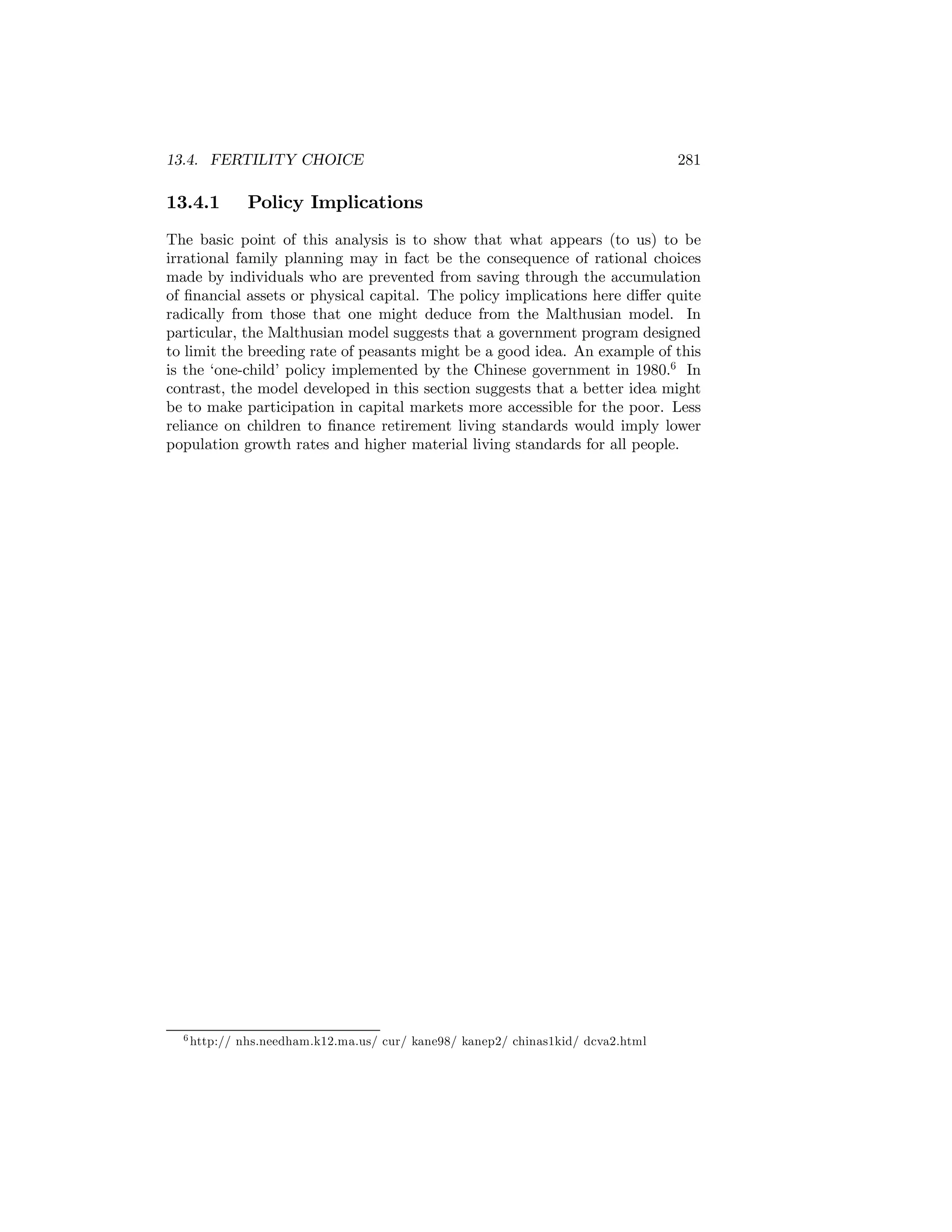 13.4. FERTILITY CHOICE

13.4.1

281

Policy Implications

The basic point of this analysis is to show that what appears (to us) to be
irrational family planning may in fact be the consequence of rational choices
made by individuals who are prevented from saving through the accumulation
of ﬁnancial assets or physical capital. The policy implications here diﬀer quite
radically from those that one might deduce from the Malthusian model. In
particular, the Malthusian model suggests that a government program designed
to limit the breeding rate of peasants might be a good idea. An example of this
is the ‘one-child’ policy implemented by the Chinese government in 1980.6 In
contrast, the model developed in this section suggests that a better idea might
be to make participation in capital markets more accessible for the poor. Less
reliance on children to ﬁnance retirement living standards would imply lower
population growth rates and higher material living standards for all people.

6 http://

nhs.needham.k12.ma.us/ cur/ kane98/ kanep2/ chinas1kid/ dcva2.html

 
