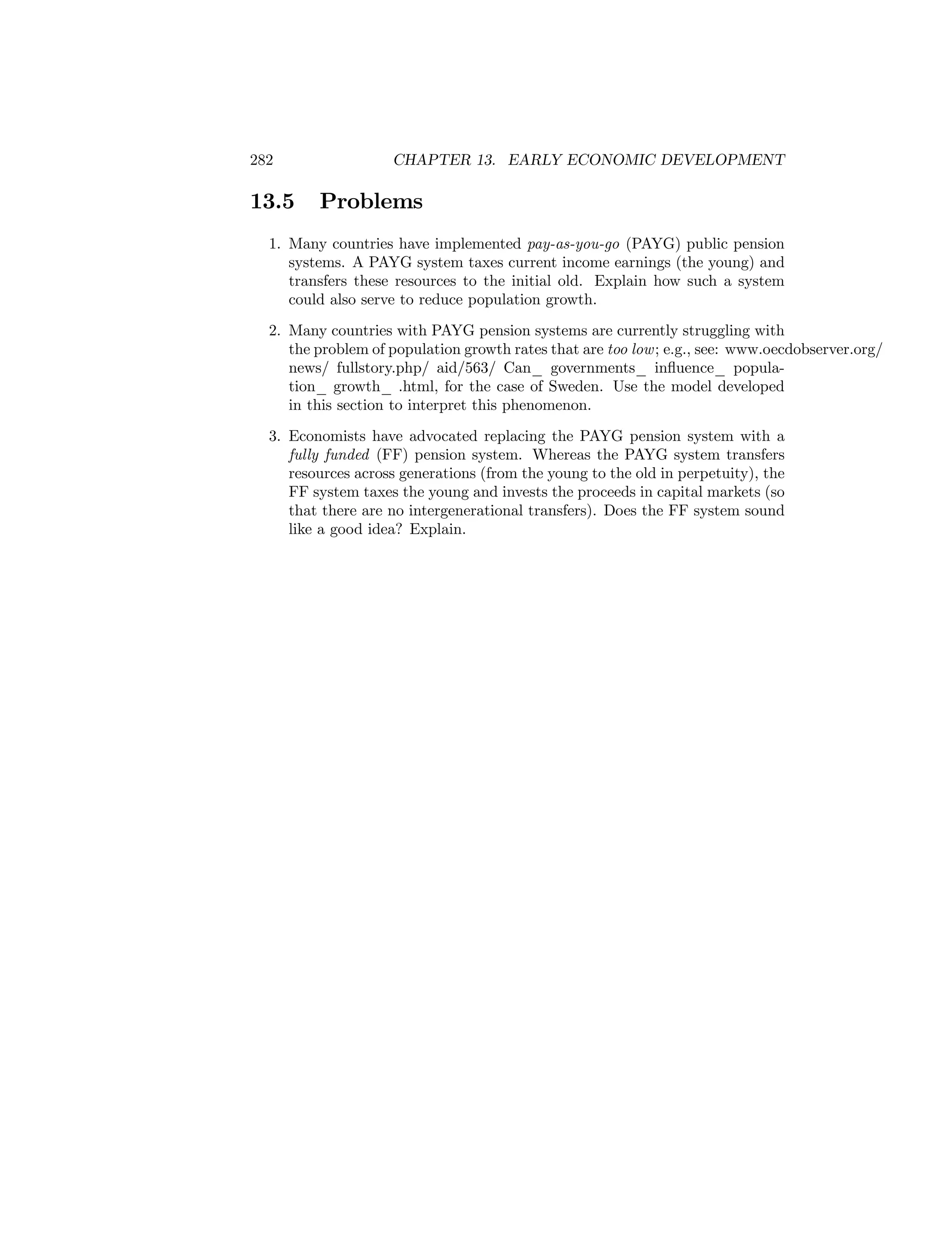 282

13.5

CHAPTER 13. EARLY ECONOMIC DEVELOPMENT

Problems

1. Many countries have implemented pay-as-you-go (PAYG) public pension
systems. A PAYG system taxes current income earnings (the young) and
transfers these resources to the initial old. Explain how such a system
could also serve to reduce population growth.
2. Many countries with PAYG pension systems are currently struggling with
the problem of population growth rates that are too low ; e.g., see: www.oecdobserver.org/
news/ fullstory.php/ aid/563/ Can_ governments_ inﬂuence_ population_ growth_ .html, for the case of Sweden. Use the model developed
in this section to interpret this phenomenon.
3. Economists have advocated replacing the PAYG pension system with a
fully funded (FF) pension system. Whereas the PAYG system transfers
resources across generations (from the young to the old in perpetuity), the
FF system taxes the young and invests the proceeds in capital markets (so
that there are no intergenerational transfers). Does the FF system sound
like a good idea? Explain.

 