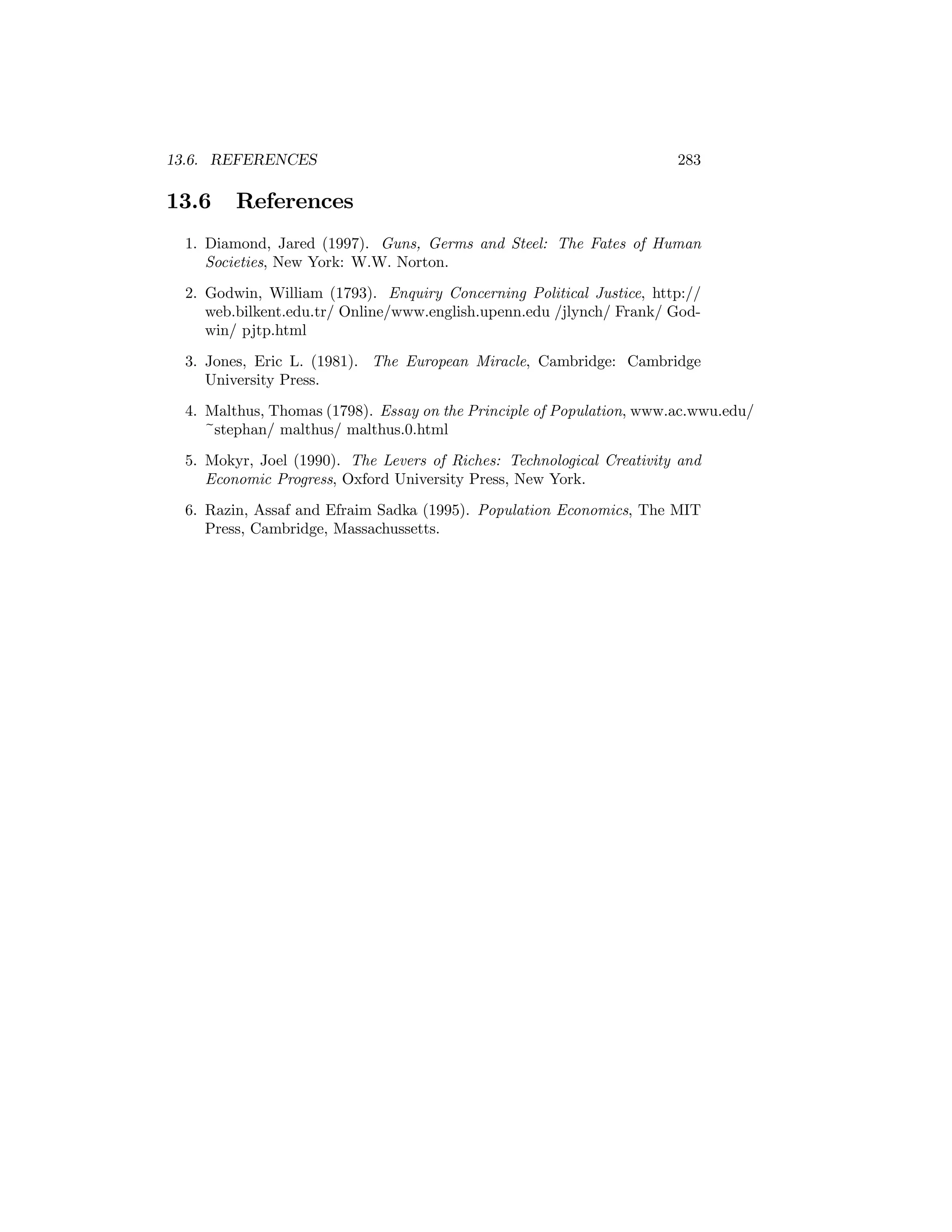 13.6. REFERENCES

13.6

283

References

1. Diamond, Jared (1997). Guns, Germs and Steel: The Fates of Human
Societies, New York: W.W. Norton.
2. Godwin, William (1793). Enquiry Concerning Political Justice, http://
web.bilkent.edu.tr/ Online/www.english.upenn.edu /jlynch/ Frank/ Godwin/ pjtp.html
3. Jones, Eric L. (1981). The European Miracle, Cambridge: Cambridge
University Press.
4. Malthus, Thomas (1798). Essay on the Principle of Population, www.ac.wwu.edu/
~stephan/ malthus/ malthus.0.html
5. Mokyr, Joel (1990). The Levers of Riches: Technological Creativity and
Economic Progress, Oxford University Press, New York.
6. Razin, Assaf and Efraim Sadka (1995). Population Economics, The MIT
Press, Cambridge, Massachussetts.

 