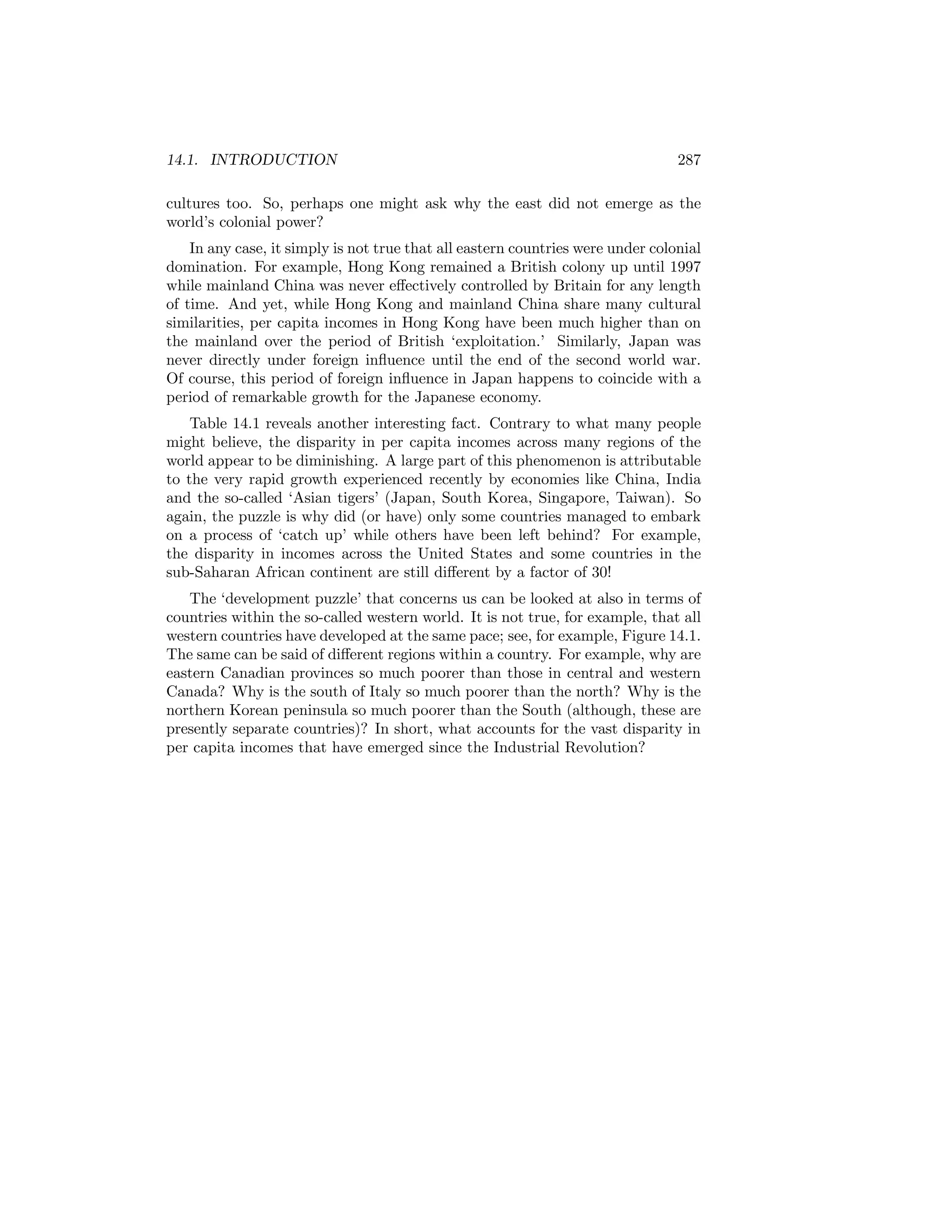 14.1. INTRODUCTION

287

cultures too. So, perhaps one might ask why the east did not emerge as the
world’s colonial power?
In any case, it simply is not true that all eastern countries were under colonial
domination. For example, Hong Kong remained a British colony up until 1997
while mainland China was never eﬀectively controlled by Britain for any length
of time. And yet, while Hong Kong and mainland China share many cultural
similarities, per capita incomes in Hong Kong have been much higher than on
the mainland over the period of British ‘exploitation.’ Similarly, Japan was
never directly under foreign inﬂuence until the end of the second world war.
Of course, this period of foreign inﬂuence in Japan happens to coincide with a
period of remarkable growth for the Japanese economy.
Table 14.1 reveals another interesting fact. Contrary to what many people
might believe, the disparity in per capita incomes across many regions of the
world appear to be diminishing. A large part of this phenomenon is attributable
to the very rapid growth experienced recently by economies like China, India
and the so-called ‘Asian tigers’ (Japan, South Korea, Singapore, Taiwan). So
again, the puzzle is why did (or have) only some countries managed to embark
on a process of ‘catch up’ while others have been left behind? For example,
the disparity in incomes across the United States and some countries in the
sub-Saharan African continent are still diﬀerent by a factor of 30!
The ‘development puzzle’ that concerns us can be looked at also in terms of
countries within the so-called western world. It is not true, for example, that all
western countries have developed at the same pace; see, for example, Figure 14.1.
The same can be said of diﬀerent regions within a country. For example, why are
eastern Canadian provinces so much poorer than those in central and western
Canada? Why is the south of Italy so much poorer than the north? Why is the
northern Korean peninsula so much poorer than the South (although, these are
presently separate countries)? In short, what accounts for the vast disparity in
per capita incomes that have emerged since the Industrial Revolution?

 