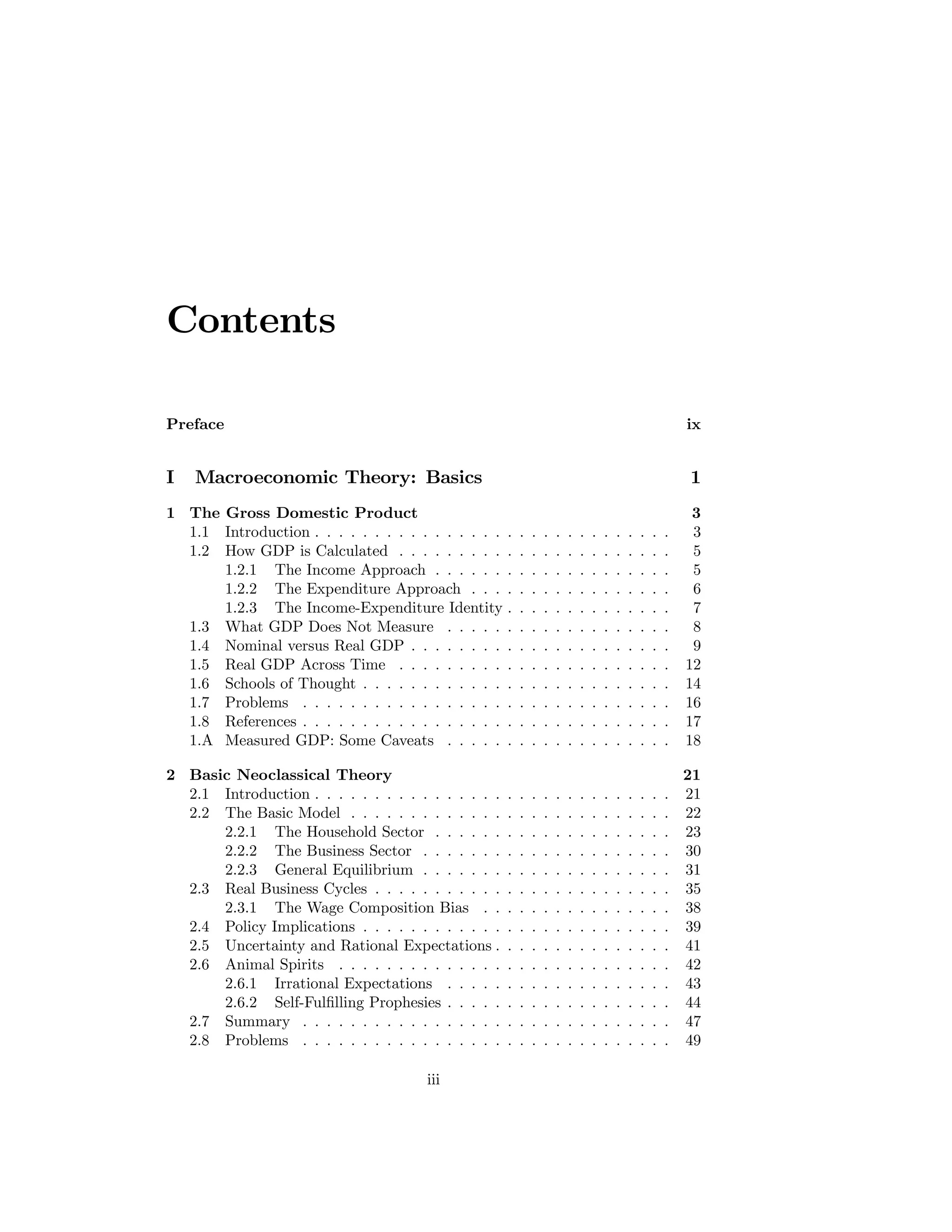 Contents
Preface

ix

I

1

Macroeconomic Theory: Basics

1 The Gross Domestic Product
1.1 Introduction . . . . . . . . . . . . . . . .
1.2 How GDP is Calculated . . . . . . . . .
1.2.1 The Income Approach . . . . . .
1.2.2 The Expenditure Approach . . .
1.2.3 The Income-Expenditure Identity
1.3 What GDP Does Not Measure . . . . .
1.4 Nominal versus Real GDP . . . . . . . .
1.5 Real GDP Across Time . . . . . . . . .
1.6 Schools of Thought . . . . . . . . . . . .
1.7 Problems . . . . . . . . . . . . . . . . .
1.8 References . . . . . . . . . . . . . . . . .
1.A Measured GDP: Some Caveats . . . . .

.
.
.
.
.
.
.
.
.
.
.
.

.
.
.
.
.
.
.
.
.
.
.
.

.
.
.
.
.
.
.
.
.
.
.
.

.
.
.
.
.
.
.
.
.
.
.
.

.
.
.
.
.
.
.
.
.
.
.
.

.
.
.
.
.
.
.
.
.
.
.
.

.
.
.
.
.
.
.
.
.
.
.
.

.
.
.
.
.
.
.
.
.
.
.
.

.
.
.
.
.
.
.
.
.
.
.
.

.
.
.
.
.
.
.
.
.
.
.
.

.
.
.
.
.
.
.
.
.
.
.
.

.
.
.
.
.
.
.
.
.
.
.
.

.
.
.
.
.
.
.
.
.
.
.
.

.
.
.
.
.
.
.
.
.
.
.
.

3
3
5
5
6
7
8
9
12
14
16
17
18

2 Basic Neoclassical Theory
2.1 Introduction . . . . . . . . . . . . . . . .
2.2 The Basic Model . . . . . . . . . . . . .
2.2.1 The Household Sector . . . . . .
2.2.2 The Business Sector . . . . . . .
2.2.3 General Equilibrium . . . . . . .
2.3 Real Business Cycles . . . . . . . . . . .
2.3.1 The Wage Composition Bias . .
2.4 Policy Implications . . . . . . . . . . . .
2.5 Uncertainty and Rational Expectations .
2.6 Animal Spirits . . . . . . . . . . . . . .
2.6.1 Irrational Expectations . . . . .
2.6.2 Self-Fulﬁlling Prophesies . . . . .
2.7 Summary . . . . . . . . . . . . . . . . .
2.8 Problems . . . . . . . . . . . . . . . . .

.
.
.
.
.
.
.
.
.
.
.
.
.
.

.
.
.
.
.
.
.
.
.
.
.
.
.
.

.
.
.
.
.
.
.
.
.
.
.
.
.
.

.
.
.
.
.
.
.
.
.
.
.
.
.
.

.
.
.
.
.
.
.
.
.
.
.
.
.
.

.
.
.
.
.
.
.
.
.
.
.
.
.
.

.
.
.
.
.
.
.
.
.
.
.
.
.
.

.
.
.
.
.
.
.
.
.
.
.
.
.
.

.
.
.
.
.
.
.
.
.
.
.
.
.
.

.
.
.
.
.
.
.
.
.
.
.
.
.
.

.
.
.
.
.
.
.
.
.
.
.
.
.
.

.
.
.
.
.
.
.
.
.
.
.
.
.
.

.
.
.
.
.
.
.
.
.
.
.
.
.
.

.
.
.
.
.
.
.
.
.
.
.
.
.
.

21
21
22
23
30
31
35
38
39
41
42
43
44
47
49

iii

 