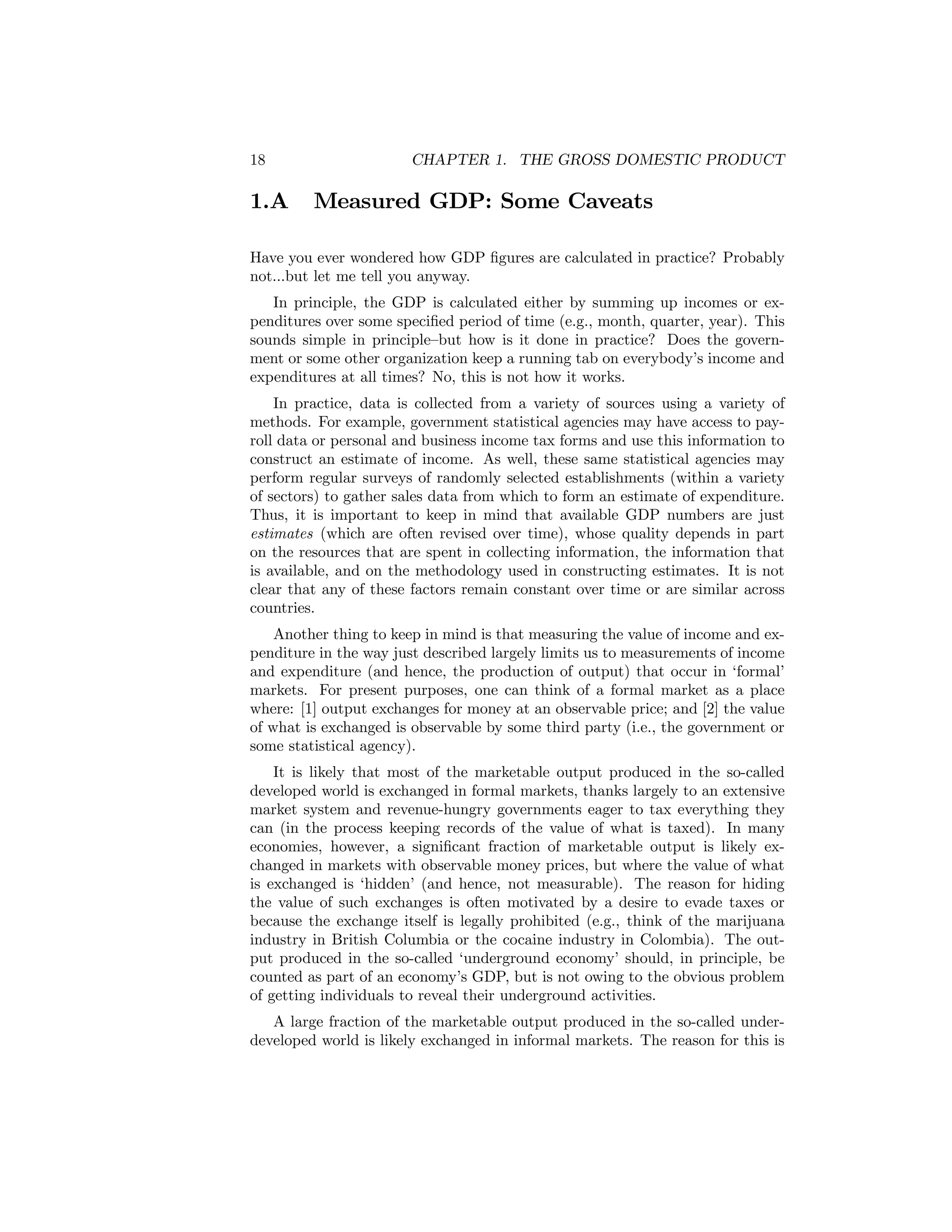 18

1.A

CHAPTER 1. THE GROSS DOMESTIC PRODUCT

Measured GDP: Some Caveats

Have you ever wondered how GDP ﬁgures are calculated in practice? Probably
not...but let me tell you anyway.
In principle, the GDP is calculated either by summing up incomes or expenditures over some speciﬁed period of time (e.g., month, quarter, year). This
sounds simple in principle—but how is it done in practice? Does the government or some other organization keep a running tab on everybody’s income and
expenditures at all times? No, this is not how it works.
In practice, data is collected from a variety of sources using a variety of
methods. For example, government statistical agencies may have access to payroll data or personal and business income tax forms and use this information to
construct an estimate of income. As well, these same statistical agencies may
perform regular surveys of randomly selected establishments (within a variety
of sectors) to gather sales data from which to form an estimate of expenditure.
Thus, it is important to keep in mind that available GDP numbers are just
estimates (which are often revised over time), whose quality depends in part
on the resources that are spent in collecting information, the information that
is available, and on the methodology used in constructing estimates. It is not
clear that any of these factors remain constant over time or are similar across
countries.
Another thing to keep in mind is that measuring the value of income and expenditure in the way just described largely limits us to measurements of income
and expenditure (and hence, the production of output) that occur in ‘formal’
markets. For present purposes, one can think of a formal market as a place
where: [1] output exchanges for money at an observable price; and [2] the value
of what is exchanged is observable by some third party (i.e., the government or
some statistical agency).
It is likely that most of the marketable output produced in the so-called
developed world is exchanged in formal markets, thanks largely to an extensive
market system and revenue-hungry governments eager to tax everything they
can (in the process keeping records of the value of what is taxed). In many
economies, however, a signiﬁcant fraction of marketable output is likely exchanged in markets with observable money prices, but where the value of what
is exchanged is ‘hidden’ (and hence, not measurable). The reason for hiding
the value of such exchanges is often motivated by a desire to evade taxes or
because the exchange itself is legally prohibited (e.g., think of the marijuana
industry in British Columbia or the cocaine industry in Colombia). The output produced in the so-called ‘underground economy’ should, in principle, be
counted as part of an economy’s GDP, but is not owing to the obvious problem
of getting individuals to reveal their underground activities.
A large fraction of the marketable output produced in the so-called underdeveloped world is likely exchanged in informal markets. The reason for this is

 