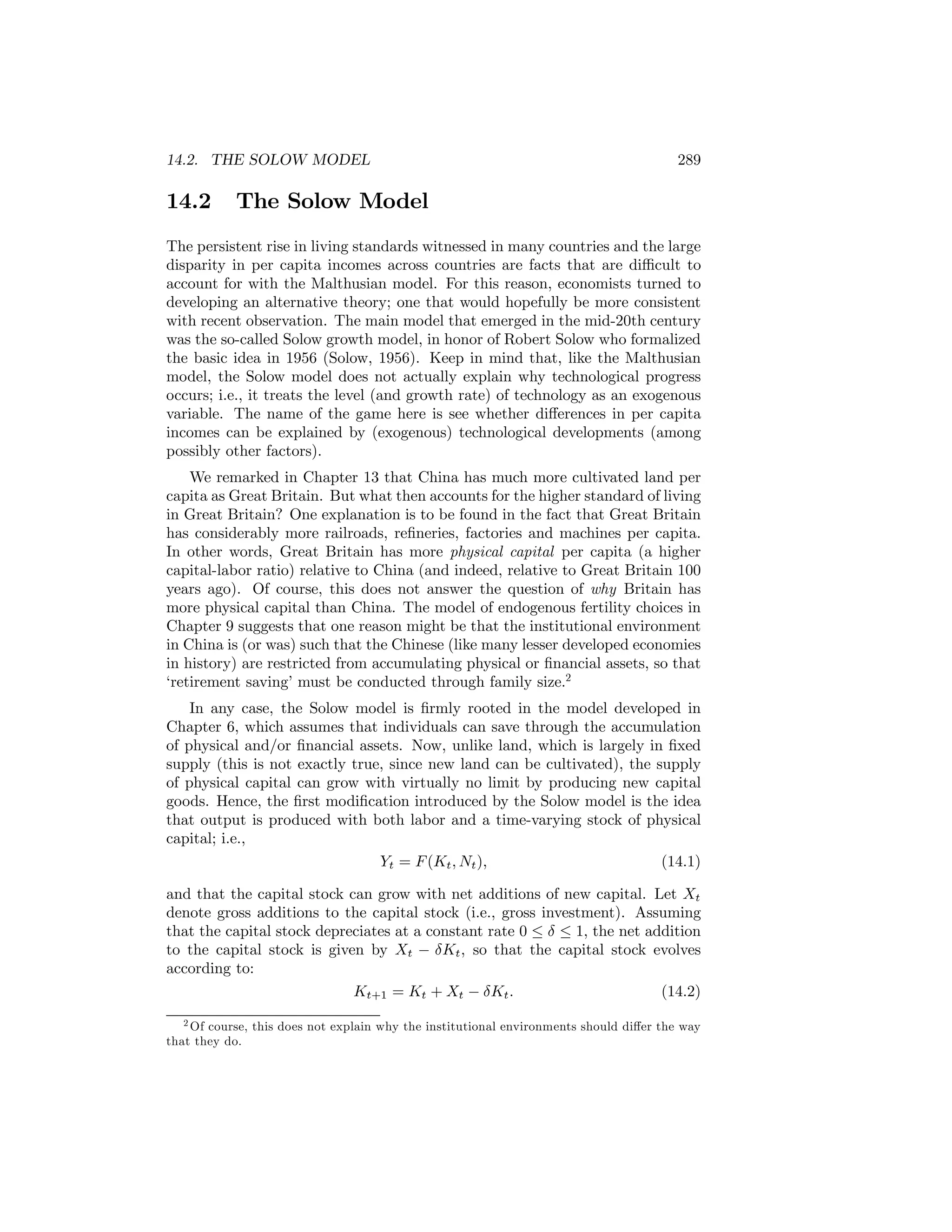 14.2. THE SOLOW MODEL

14.2

289

The Solow Model

The persistent rise in living standards witnessed in many countries and the large
disparity in per capita incomes across countries are facts that are diﬃcult to
account for with the Malthusian model. For this reason, economists turned to
developing an alternative theory; one that would hopefully be more consistent
with recent observation. The main model that emerged in the mid-20th century
was the so-called Solow growth model, in honor of Robert Solow who formalized
the basic idea in 1956 (Solow, 1956). Keep in mind that, like the Malthusian
model, the Solow model does not actually explain why technological progress
occurs; i.e., it treats the level (and growth rate) of technology as an exogenous
variable. The name of the game here is see whether diﬀerences in per capita
incomes can be explained by (exogenous) technological developments (among
possibly other factors).
We remarked in Chapter 13 that China has much more cultivated land per
capita as Great Britain. But what then accounts for the higher standard of living
in Great Britain? One explanation is to be found in the fact that Great Britain
has considerably more railroads, reﬁneries, factories and machines per capita.
In other words, Great Britain has more physical capital per capita (a higher
capital-labor ratio) relative to China (and indeed, relative to Great Britain 100
years ago). Of course, this does not answer the question of why Britain has
more physical capital than China. The model of endogenous fertility choices in
Chapter 9 suggests that one reason might be that the institutional environment
in China is (or was) such that the Chinese (like many lesser developed economies
in history) are restricted from accumulating physical or ﬁnancial assets, so that
‘retirement saving’ must be conducted through family size.2
In any case, the Solow model is ﬁrmly rooted in the model developed in
Chapter 6, which assumes that individuals can save through the accumulation
of physical and/or ﬁnancial assets. Now, unlike land, which is largely in ﬁxed
supply (this is not exactly true, since new land can be cultivated), the supply
of physical capital can grow with virtually no limit by producing new capital
goods. Hence, the ﬁrst modiﬁcation introduced by the Solow model is the idea
that output is produced with both labor and a time-varying stock of physical
capital; i.e.,
Yt = F (Kt , Nt ),
(14.1)
and that the capital stock can grow with net additions of new capital. Let Xt
denote gross additions to the capital stock (i.e., gross investment). Assuming
that the capital stock depreciates at a constant rate 0 ≤ δ ≤ 1, the net addition
to the capital stock is given by Xt − δKt , so that the capital stock evolves
according to:
Kt+1 = Kt + Xt − δKt .
(14.2)
2 Of course, this does not explain why the institutional environments should diﬀer the way
that they do.

 
