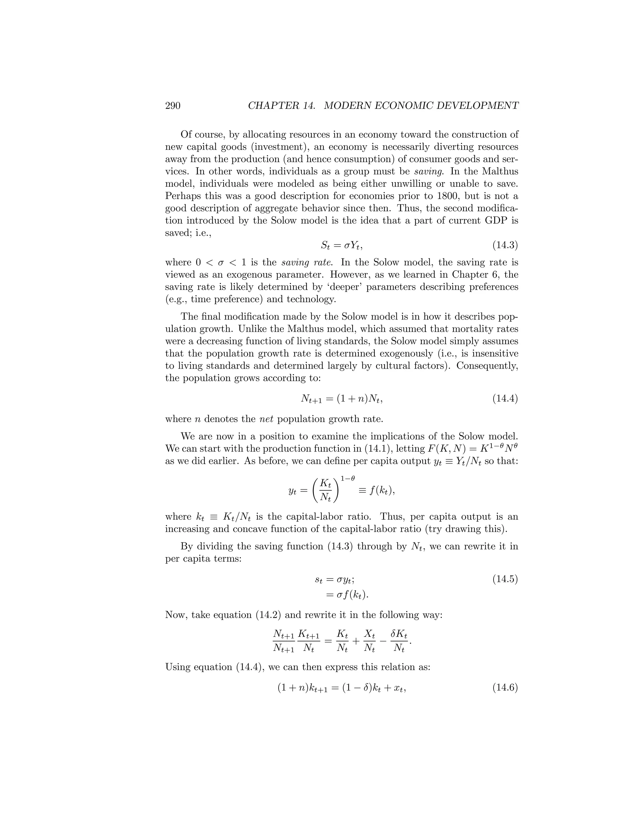 290

CHAPTER 14. MODERN ECONOMIC DEVELOPMENT

Of course, by allocating resources in an economy toward the construction of
new capital goods (investment), an economy is necessarily diverting resources
away from the production (and hence consumption) of consumer goods and services. In other words, individuals as a group must be saving. In the Malthus
model, individuals were modeled as being either unwilling or unable to save.
Perhaps this was a good description for economies prior to 1800, but is not a
good description of aggregate behavior since then. Thus, the second modiﬁcation introduced by the Solow model is the idea that a part of current GDP is
saved; i.e.,
St = σYt ,
(14.3)
where 0 < σ < 1 is the saving rate. In the Solow model, the saving rate is
viewed as an exogenous parameter. However, as we learned in Chapter 6, the
saving rate is likely determined by ‘deeper’ parameters describing preferences
(e.g., time preference) and technology.
The ﬁnal modiﬁcation made by the Solow model is in how it describes population growth. Unlike the Malthus model, which assumed that mortality rates
were a decreasing function of living standards, the Solow model simply assumes
that the population growth rate is determined exogenously (i.e., is insensitive
to living standards and determined largely by cultural factors). Consequently,
the population grows according to:
Nt+1 = (1 + n)Nt ,

(14.4)

where n denotes the net population growth rate.
We are now in a position to examine the implications of the Solow model.
We can start with the production function in (14.1), letting F (K, N ) = K 1−θ N θ
as we did earlier. As before, we can deﬁne per capita output yt ≡ Yt /Nt so that:
µ ¶1−θ
Kt
≡ f (kt ),
yt =
Nt
where kt ≡ Kt /Nt is the capital-labor ratio. Thus, per capita output is an
increasing and concave function of the capital-labor ratio (try drawing this).
By dividing the saving function (14.3) through by Nt , we can rewrite it in
per capita terms:
st = σyt ;
= σf (kt ).

(14.5)

Now, take equation (14.2) and rewrite it in the following way:
Nt+1 Kt+1
Kt Xt δKt
=
+
−
.
Nt+1 Nt
Nt
Nt
Nt
Using equation (14.4), we can then express this relation as:
(1 + n)kt+1 = (1 − δ)kt + xt ,

(14.6)

 