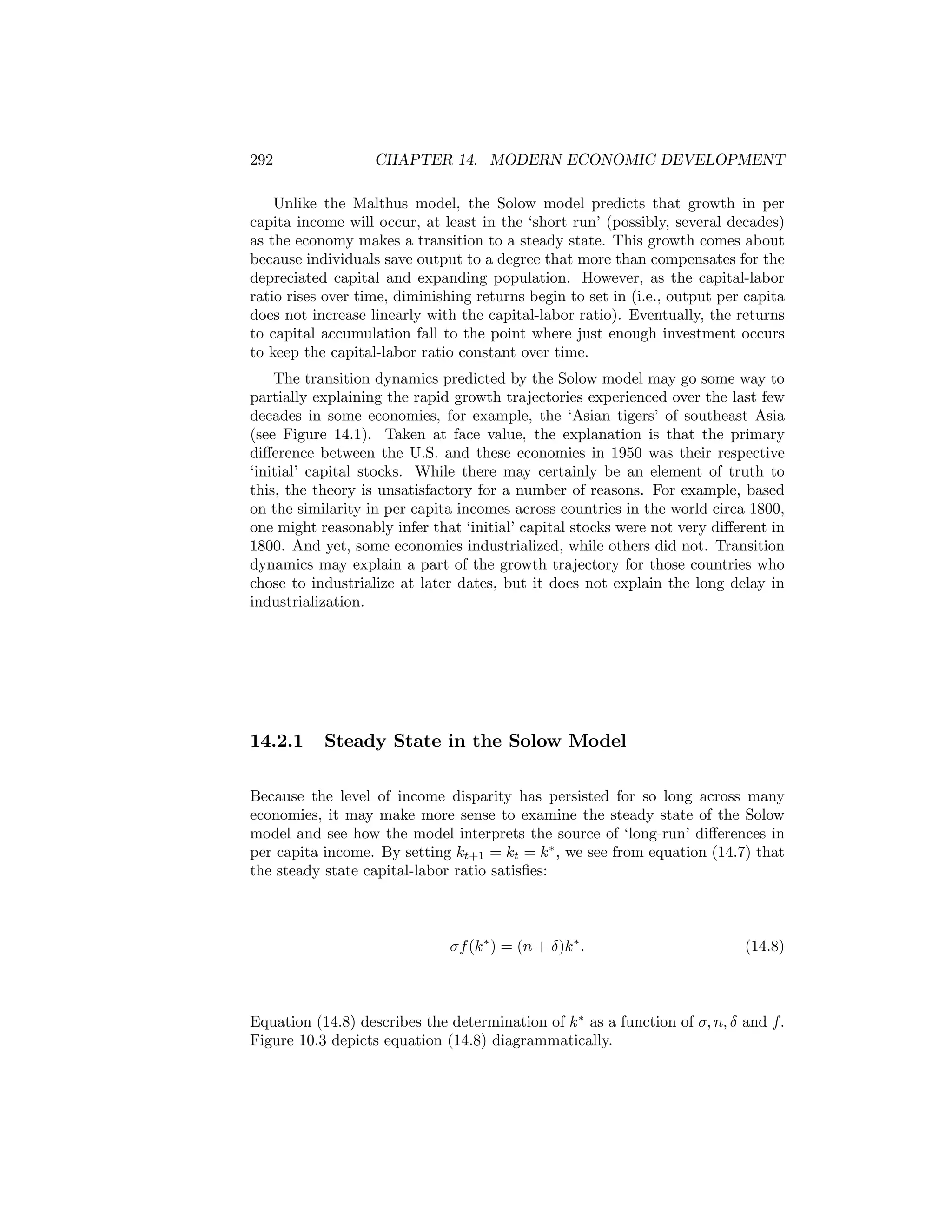 292

CHAPTER 14. MODERN ECONOMIC DEVELOPMENT

Unlike the Malthus model, the Solow model predicts that growth in per
capita income will occur, at least in the ‘short run’ (possibly, several decades)
as the economy makes a transition to a steady state. This growth comes about
because individuals save output to a degree that more than compensates for the
depreciated capital and expanding population. However, as the capital-labor
ratio rises over time, diminishing returns begin to set in (i.e., output per capita
does not increase linearly with the capital-labor ratio). Eventually, the returns
to capital accumulation fall to the point where just enough investment occurs
to keep the capital-labor ratio constant over time.
The transition dynamics predicted by the Solow model may go some way to
partially explaining the rapid growth trajectories experienced over the last few
decades in some economies, for example, the ‘Asian tigers’ of southeast Asia
(see Figure 14.1). Taken at face value, the explanation is that the primary
diﬀerence between the U.S. and these economies in 1950 was their respective
‘initial’ capital stocks. While there may certainly be an element of truth to
this, the theory is unsatisfactory for a number of reasons. For example, based
on the similarity in per capita incomes across countries in the world circa 1800,
one might reasonably infer that ‘initial’ capital stocks were not very diﬀerent in
1800. And yet, some economies industrialized, while others did not. Transition
dynamics may explain a part of the growth trajectory for those countries who
chose to industrialize at later dates, but it does not explain the long delay in
industrialization.

14.2.1

Steady State in the Solow Model

Because the level of income disparity has persisted for so long across many
economies, it may make more sense to examine the steady state of the Solow
model and see how the model interprets the source of ‘long-run’ diﬀerences in
per capita income. By setting kt+1 = kt = k ∗ , we see from equation (14.7) that
the steady state capital-labor ratio satisﬁes:

σf (k ∗ ) = (n + δ)k ∗ .

(14.8)

Equation (14.8) describes the determination of k ∗ as a function of σ, n, δ and f.
Figure 10.3 depicts equation (14.8) diagrammatically.

 