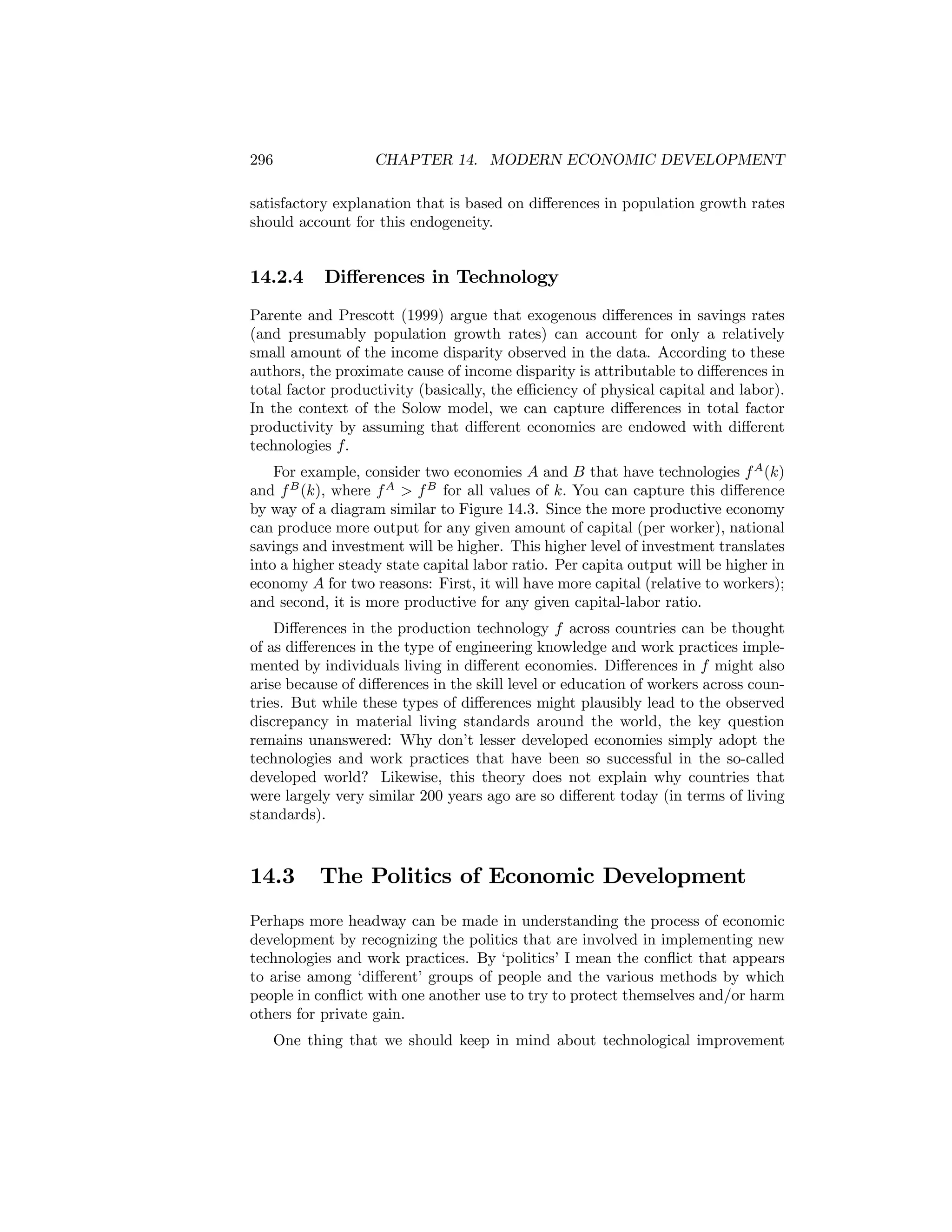 296

CHAPTER 14. MODERN ECONOMIC DEVELOPMENT

satisfactory explanation that is based on diﬀerences in population growth rates
should account for this endogeneity.

14.2.4

Diﬀerences in Technology

Parente and Prescott (1999) argue that exogenous diﬀerences in savings rates
(and presumably population growth rates) can account for only a relatively
small amount of the income disparity observed in the data. According to these
authors, the proximate cause of income disparity is attributable to diﬀerences in
total factor productivity (basically, the eﬃciency of physical capital and labor).
In the context of the Solow model, we can capture diﬀerences in total factor
productivity by assuming that diﬀerent economies are endowed with diﬀerent
technologies f.
For example, consider two economies A and B that have technologies f A (k)
and f B (k), where f A > f B for all values of k. You can capture this diﬀerence
by way of a diagram similar to Figure 14.3. Since the more productive economy
can produce more output for any given amount of capital (per worker), national
savings and investment will be higher. This higher level of investment translates
into a higher steady state capital labor ratio. Per capita output will be higher in
economy A for two reasons: First, it will have more capital (relative to workers);
and second, it is more productive for any given capital-labor ratio.
Diﬀerences in the production technology f across countries can be thought
of as diﬀerences in the type of engineering knowledge and work practices implemented by individuals living in diﬀerent economies. Diﬀerences in f might also
arise because of diﬀerences in the skill level or education of workers across countries. But while these types of diﬀerences might plausibly lead to the observed
discrepancy in material living standards around the world, the key question
remains unanswered: Why don’t lesser developed economies simply adopt the
technologies and work practices that have been so successful in the so-called
developed world? Likewise, this theory does not explain why countries that
were largely very similar 200 years ago are so diﬀerent today (in terms of living
standards).

14.3

The Politics of Economic Development

Perhaps more headway can be made in understanding the process of economic
development by recognizing the politics that are involved in implementing new
technologies and work practices. By ‘politics’ I mean the conﬂict that appears
to arise among ‘diﬀerent’ groups of people and the various methods by which
people in conﬂict with one another use to try to protect themselves and/or harm
others for private gain.
One thing that we should keep in mind about technological improvement

 
