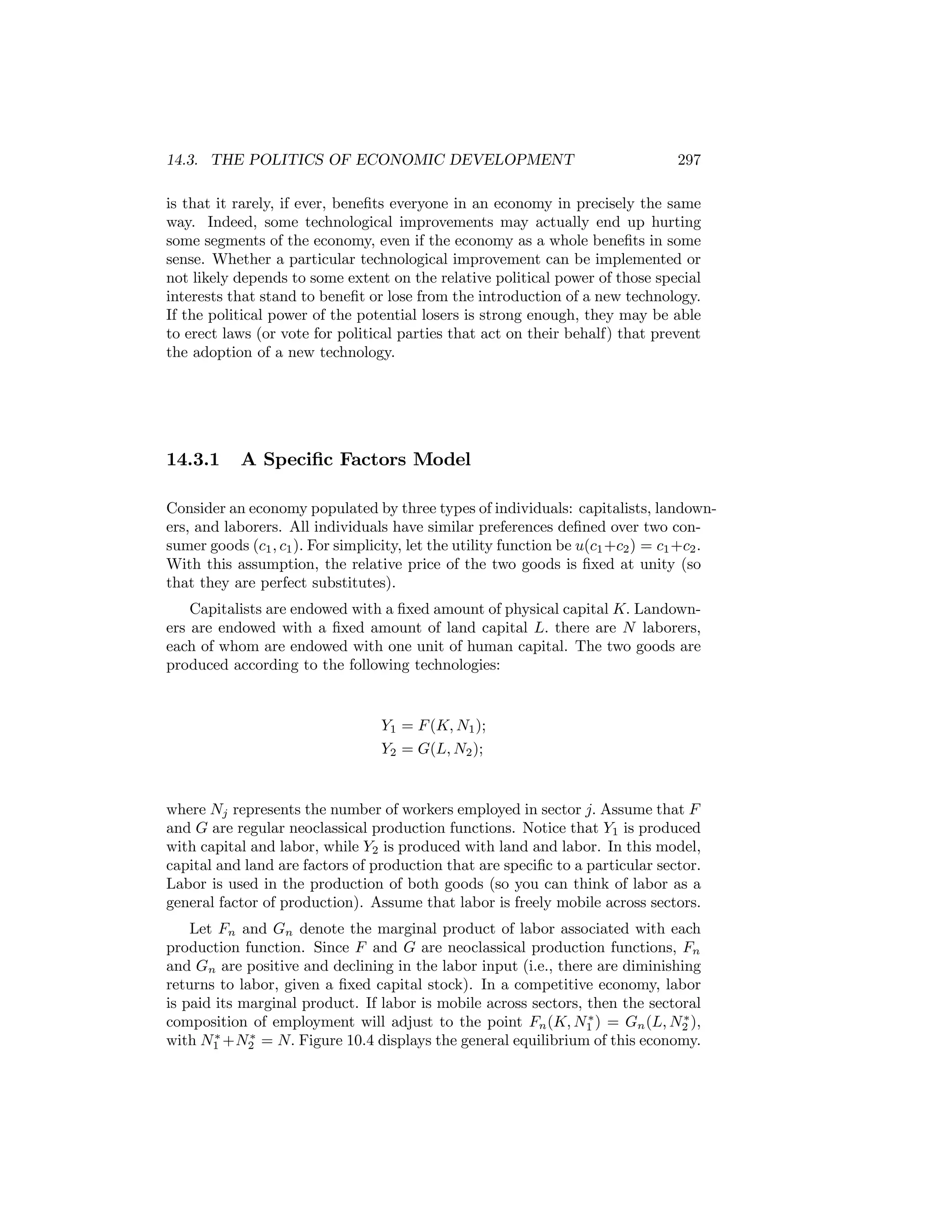 14.3. THE POLITICS OF ECONOMIC DEVELOPMENT

297

is that it rarely, if ever, beneﬁts everyone in an economy in precisely the same
way. Indeed, some technological improvements may actually end up hurting
some segments of the economy, even if the economy as a whole beneﬁts in some
sense. Whether a particular technological improvement can be implemented or
not likely depends to some extent on the relative political power of those special
interests that stand to beneﬁt or lose from the introduction of a new technology.
If the political power of the potential losers is strong enough, they may be able
to erect laws (or vote for political parties that act on their behalf) that prevent
the adoption of a new technology.

14.3.1

A Speciﬁc Factors Model

Consider an economy populated by three types of individuals: capitalists, landowners, and laborers. All individuals have similar preferences deﬁned over two consumer goods (c1 , c1 ). For simplicity, let the utility function be u(c1 +c2 ) = c1 +c2 .
With this assumption, the relative price of the two goods is ﬁxed at unity (so
that they are perfect substitutes).
Capitalists are endowed with a ﬁxed amount of physical capital K. Landowners are endowed with a ﬁxed amount of land capital L. there are N laborers,
each of whom are endowed with one unit of human capital. The two goods are
produced according to the following technologies:

Y1 = F (K, N1 );
Y2 = G(L, N2 );

where Nj represents the number of workers employed in sector j. Assume that F
and G are regular neoclassical production functions. Notice that Y1 is produced
with capital and labor, while Y2 is produced with land and labor. In this model,
capital and land are factors of production that are speciﬁc to a particular sector.
Labor is used in the production of both goods (so you can think of labor as a
general factor of production). Assume that labor is freely mobile across sectors.
Let Fn and Gn denote the marginal product of labor associated with each
production function. Since F and G are neoclassical production functions, Fn
and Gn are positive and declining in the labor input (i.e., there are diminishing
returns to labor, given a ﬁxed capital stock). In a competitive economy, labor
is paid its marginal product. If labor is mobile across sectors, then the sectoral
∗
∗
composition of employment will adjust to the point Fn (K, N1 ) = Gn (L, N2 ),
∗
∗
with N1 +N2 = N. Figure 10.4 displays the general equilibrium of this economy.

 