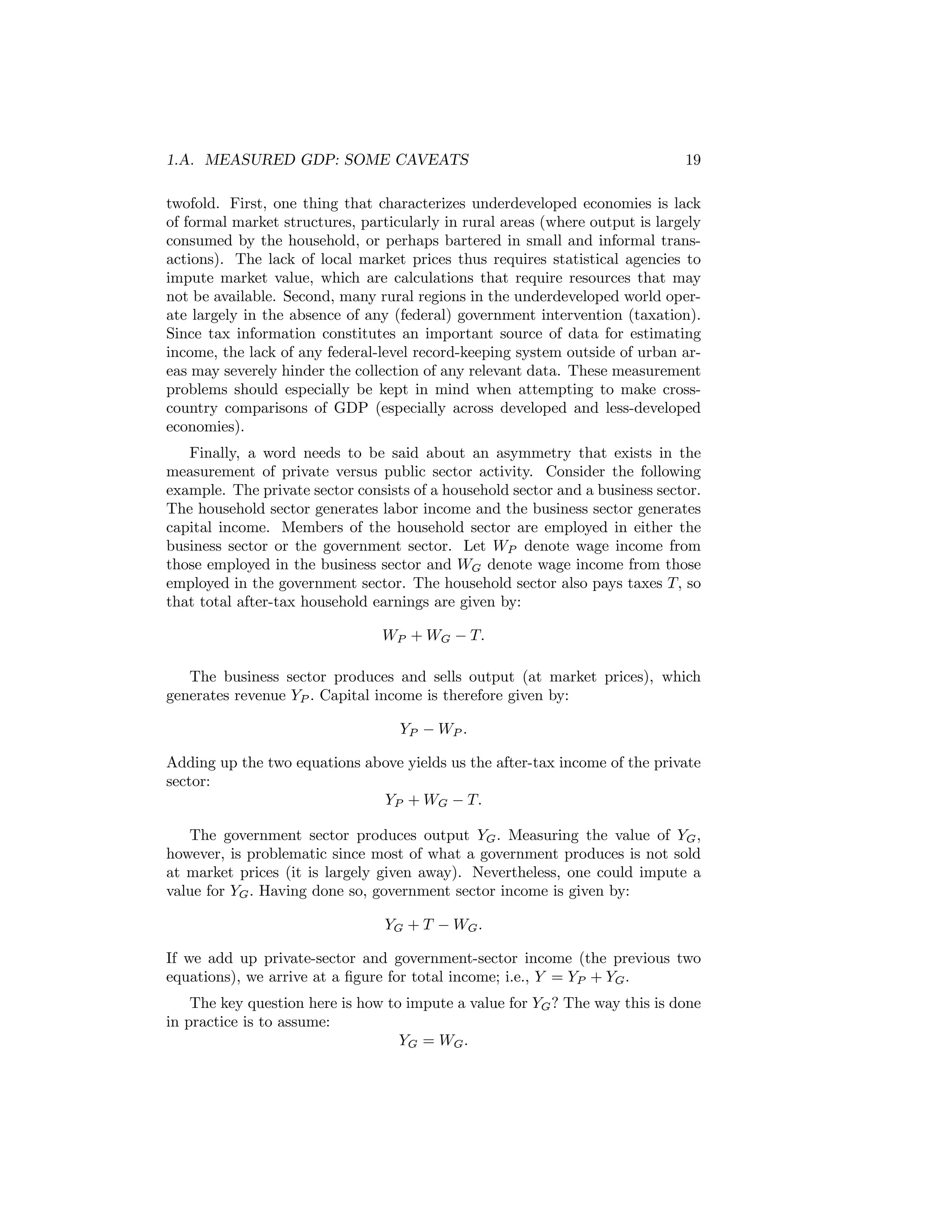 1.A. MEASURED GDP: SOME CAVEATS

19

twofold. First, one thing that characterizes underdeveloped economies is lack
of formal market structures, particularly in rural areas (where output is largely
consumed by the household, or perhaps bartered in small and informal transactions). The lack of local market prices thus requires statistical agencies to
impute market value, which are calculations that require resources that may
not be available. Second, many rural regions in the underdeveloped world operate largely in the absence of any (federal) government intervention (taxation).
Since tax information constitutes an important source of data for estimating
income, the lack of any federal-level record-keeping system outside of urban areas may severely hinder the collection of any relevant data. These measurement
problems should especially be kept in mind when attempting to make crosscountry comparisons of GDP (especially across developed and less-developed
economies).
Finally, a word needs to be said about an asymmetry that exists in the
measurement of private versus public sector activity. Consider the following
example. The private sector consists of a household sector and a business sector.
The household sector generates labor income and the business sector generates
capital income. Members of the household sector are employed in either the
business sector or the government sector. Let WP denote wage income from
those employed in the business sector and WG denote wage income from those
employed in the government sector. The household sector also pays taxes T, so
that total after-tax household earnings are given by:
WP + WG − T.
The business sector produces and sells output (at market prices), which
generates revenue YP . Capital income is therefore given by:
YP − WP .
Adding up the two equations above yields us the after-tax income of the private
sector:
YP + WG − T.
The government sector produces output YG . Measuring the value of YG ,
however, is problematic since most of what a government produces is not sold
at market prices (it is largely given away). Nevertheless, one could impute a
value for YG . Having done so, government sector income is given by:
YG + T − WG .
If we add up private-sector and government-sector income (the previous two
equations), we arrive at a ﬁgure for total income; i.e., Y = YP + YG .
The key question here is how to impute a value for YG ? The way this is done
in practice is to assume:
YG = WG .

 
