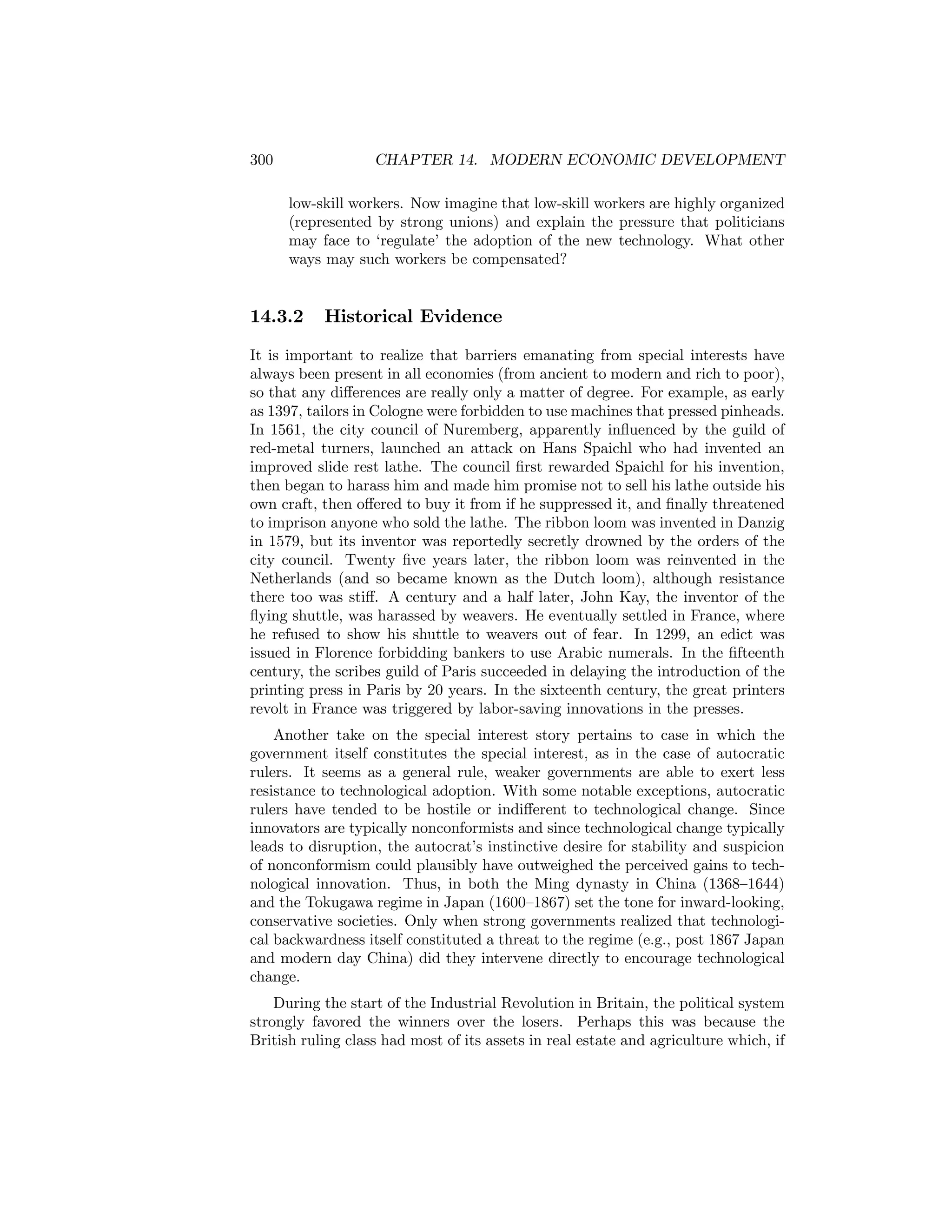 300

CHAPTER 14. MODERN ECONOMIC DEVELOPMENT
low-skill workers. Now imagine that low-skill workers are highly organized
(represented by strong unions) and explain the pressure that politicians
may face to ‘regulate’ the adoption of the new technology. What other
ways may such workers be compensated?

14.3.2

Historical Evidence

It is important to realize that barriers emanating from special interests have
always been present in all economies (from ancient to modern and rich to poor),
so that any diﬀerences are really only a matter of degree. For example, as early
as 1397, tailors in Cologne were forbidden to use machines that pressed pinheads.
In 1561, the city council of Nuremberg, apparently inﬂuenced by the guild of
red-metal turners, launched an attack on Hans Spaichl who had invented an
improved slide rest lathe. The council ﬁrst rewarded Spaichl for his invention,
then began to harass him and made him promise not to sell his lathe outside his
own craft, then oﬀered to buy it from if he suppressed it, and ﬁnally threatened
to imprison anyone who sold the lathe. The ribbon loom was invented in Danzig
in 1579, but its inventor was reportedly secretly drowned by the orders of the
city council. Twenty ﬁve years later, the ribbon loom was reinvented in the
Netherlands (and so became known as the Dutch loom), although resistance
there too was stiﬀ. A century and a half later, John Kay, the inventor of the
ﬂying shuttle, was harassed by weavers. He eventually settled in France, where
he refused to show his shuttle to weavers out of fear. In 1299, an edict was
issued in Florence forbidding bankers to use Arabic numerals. In the ﬁfteenth
century, the scribes guild of Paris succeeded in delaying the introduction of the
printing press in Paris by 20 years. In the sixteenth century, the great printers
revolt in France was triggered by labor-saving innovations in the presses.
Another take on the special interest story pertains to case in which the
government itself constitutes the special interest, as in the case of autocratic
rulers. It seems as a general rule, weaker governments are able to exert less
resistance to technological adoption. With some notable exceptions, autocratic
rulers have tended to be hostile or indiﬀerent to technological change. Since
innovators are typically nonconformists and since technological change typically
leads to disruption, the autocrat’s instinctive desire for stability and suspicion
of nonconformism could plausibly have outweighed the perceived gains to technological innovation. Thus, in both the Ming dynasty in China (1368—1644)
and the Tokugawa regime in Japan (1600—1867) set the tone for inward-looking,
conservative societies. Only when strong governments realized that technological backwardness itself constituted a threat to the regime (e.g., post 1867 Japan
and modern day China) did they intervene directly to encourage technological
change.
During the start of the Industrial Revolution in Britain, the political system
strongly favored the winners over the losers. Perhaps this was because the
British ruling class had most of its assets in real estate and agriculture which, if

 