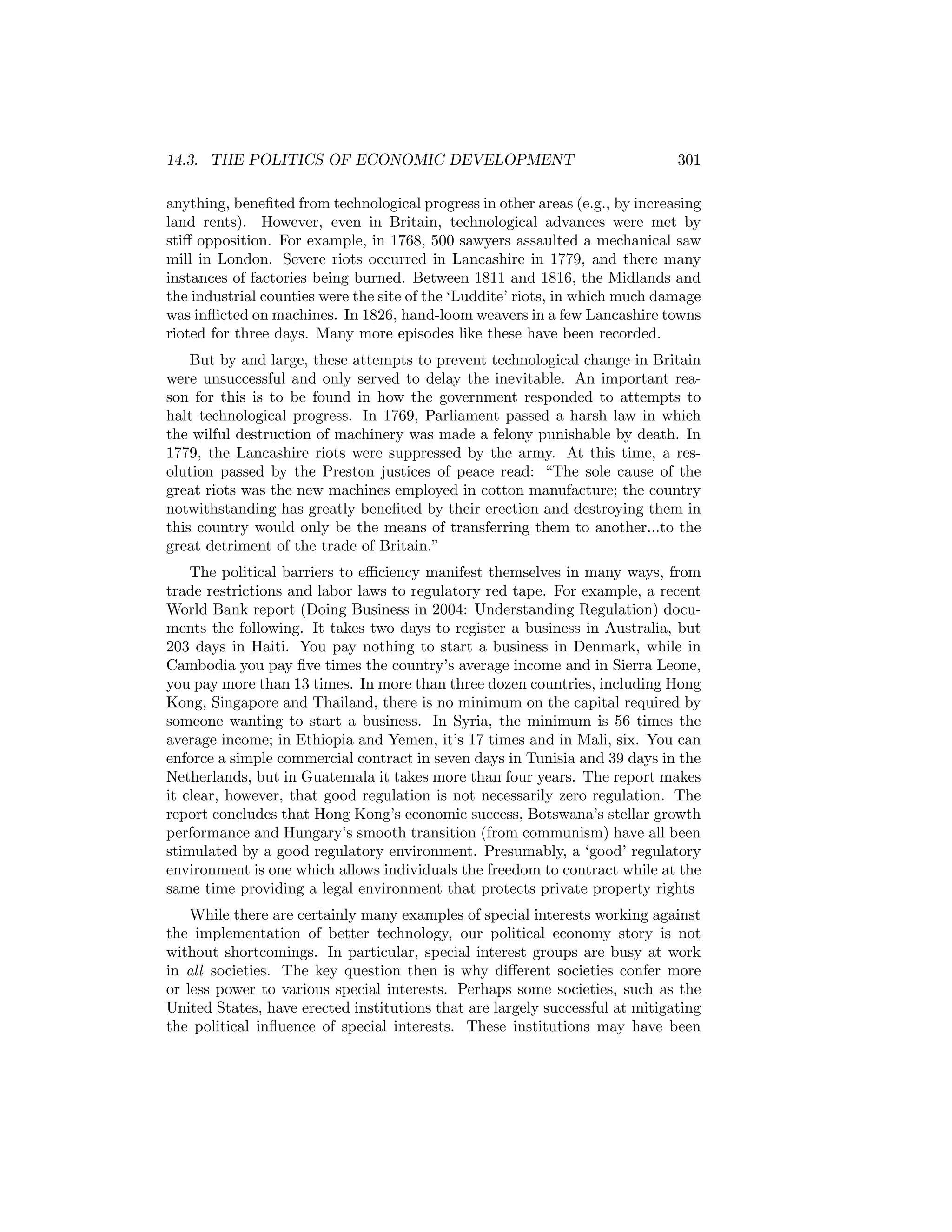 14.3. THE POLITICS OF ECONOMIC DEVELOPMENT

301

anything, beneﬁted from technological progress in other areas (e.g., by increasing
land rents). However, even in Britain, technological advances were met by
stiﬀ opposition. For example, in 1768, 500 sawyers assaulted a mechanical saw
mill in London. Severe riots occurred in Lancashire in 1779, and there many
instances of factories being burned. Between 1811 and 1816, the Midlands and
the industrial counties were the site of the ‘Luddite’ riots, in which much damage
was inﬂicted on machines. In 1826, hand-loom weavers in a few Lancashire towns
rioted for three days. Many more episodes like these have been recorded.
But by and large, these attempts to prevent technological change in Britain
were unsuccessful and only served to delay the inevitable. An important reason for this is to be found in how the government responded to attempts to
halt technological progress. In 1769, Parliament passed a harsh law in which
the wilful destruction of machinery was made a felony punishable by death. In
1779, the Lancashire riots were suppressed by the army. At this time, a resolution passed by the Preston justices of peace read: “The sole cause of the
great riots was the new machines employed in cotton manufacture; the country
notwithstanding has greatly beneﬁted by their erection and destroying them in
this country would only be the means of transferring them to another...to the
great detriment of the trade of Britain.”
The political barriers to eﬃciency manifest themselves in many ways, from
trade restrictions and labor laws to regulatory red tape. For example, a recent
World Bank report (Doing Business in 2004: Understanding Regulation) documents the following. It takes two days to register a business in Australia, but
203 days in Haiti. You pay nothing to start a business in Denmark, while in
Cambodia you pay ﬁve times the country’s average income and in Sierra Leone,
you pay more than 13 times. In more than three dozen countries, including Hong
Kong, Singapore and Thailand, there is no minimum on the capital required by
someone wanting to start a business. In Syria, the minimum is 56 times the
average income; in Ethiopia and Yemen, it’s 17 times and in Mali, six. You can
enforce a simple commercial contract in seven days in Tunisia and 39 days in the
Netherlands, but in Guatemala it takes more than four years. The report makes
it clear, however, that good regulation is not necessarily zero regulation. The
report concludes that Hong Kong’s economic success, Botswana’s stellar growth
performance and Hungary’s smooth transition (from communism) have all been
stimulated by a good regulatory environment. Presumably, a ‘good’ regulatory
environment is one which allows individuals the freedom to contract while at the
same time providing a legal environment that protects private property rights
While there are certainly many examples of special interests working against
the implementation of better technology, our political economy story is not
without shortcomings. In particular, special interest groups are busy at work
in all societies. The key question then is why diﬀerent societies confer more
or less power to various special interests. Perhaps some societies, such as the
United States, have erected institutions that are largely successful at mitigating
the political inﬂuence of special interests. These institutions may have been

 
