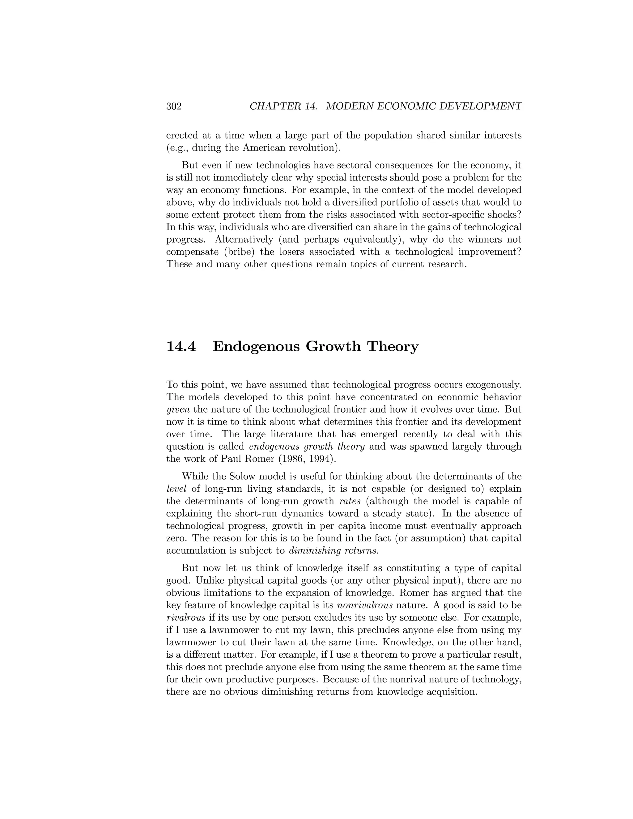 302

CHAPTER 14. MODERN ECONOMIC DEVELOPMENT

erected at a time when a large part of the population shared similar interests
(e.g., during the American revolution).
But even if new technologies have sectoral consequences for the economy, it
is still not immediately clear why special interests should pose a problem for the
way an economy functions. For example, in the context of the model developed
above, why do individuals not hold a diversiﬁed portfolio of assets that would to
some extent protect them from the risks associated with sector-speciﬁc shocks?
In this way, individuals who are diversiﬁed can share in the gains of technological
progress. Alternatively (and perhaps equivalently), why do the winners not
compensate (bribe) the losers associated with a technological improvement?
These and many other questions remain topics of current research.

14.4

Endogenous Growth Theory

To this point, we have assumed that technological progress occurs exogenously.
The models developed to this point have concentrated on economic behavior
given the nature of the technological frontier and how it evolves over time. But
now it is time to think about what determines this frontier and its development
over time. The large literature that has emerged recently to deal with this
question is called endogenous growth theory and was spawned largely through
the work of Paul Romer (1986, 1994).
While the Solow model is useful for thinking about the determinants of the
level of long-run living standards, it is not capable (or designed to) explain
the determinants of long-run growth rates (although the model is capable of
explaining the short-run dynamics toward a steady state). In the absence of
technological progress, growth in per capita income must eventually approach
zero. The reason for this is to be found in the fact (or assumption) that capital
accumulation is subject to diminishing returns.
But now let us think of knowledge itself as constituting a type of capital
good. Unlike physical capital goods (or any other physical input), there are no
obvious limitations to the expansion of knowledge. Romer has argued that the
key feature of knowledge capital is its nonrivalrous nature. A good is said to be
rivalrous if its use by one person excludes its use by someone else. For example,
if I use a lawnmower to cut my lawn, this precludes anyone else from using my
lawnmower to cut their lawn at the same time. Knowledge, on the other hand,
is a diﬀerent matter. For example, if I use a theorem to prove a particular result,
this does not preclude anyone else from using the same theorem at the same time
for their own productive purposes. Because of the nonrival nature of technology,
there are no obvious diminishing returns from knowledge acquisition.

 
