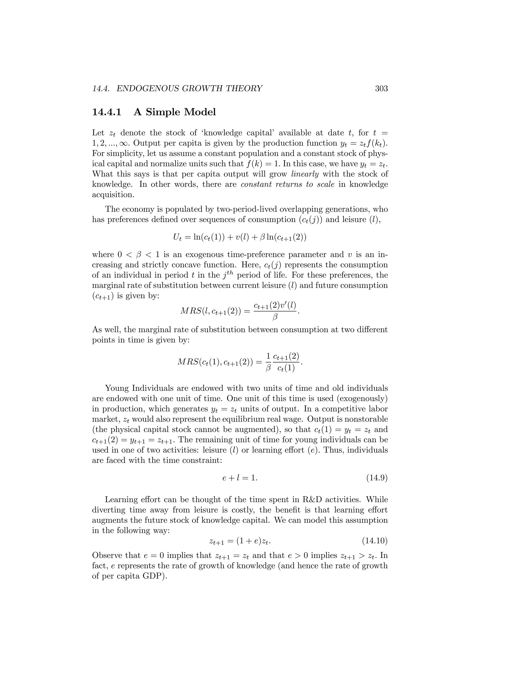 14.4. ENDOGENOUS GROWTH THEORY

14.4.1

303

A Simple Model

Let zt denote the stock of ‘knowledge capital’ available at date t, for t =
1, 2, ..., ∞. Output per capita is given by the production function yt = zt f (kt ).
For simplicity, let us assume a constant population and a constant stock of physical capital and normalize units such that f (k) = 1. In this case, we have yt = zt .
What this says is that per capita output will grow linearly with the stock of
knowledge. In other words, there are constant returns to scale in knowledge
acquisition.
The economy is populated by two-period-lived overlapping generations, who
has preferences deﬁned over sequences of consumption (ct (j)) and leisure (l),
Ut = ln(ct (1)) + v(l) + β ln(ct+1 (2))
where 0 < β < 1 is an exogenous time-preference parameter and v is an increasing and strictly concave function. Here, ct (j) represents the consumption
of an individual in period t in the j th period of life. For these preferences, the
marginal rate of substitution between current leisure (l) and future consumption
(ct+1 ) is given by:
ct+1 (2)v 0 (l)
M RS(l, ct+1 (2)) =
.
β
As well, the marginal rate of substitution between consumption at two diﬀerent
points in time is given by:
M RS(ct (1), ct+1 (2)) =

1 ct+1 (2)
.
β ct (1)

Young Individuals are endowed with two units of time and old individuals
are endowed with one unit of time. One unit of this time is used (exogenously)
in production, which generates yt = zt units of output. In a competitive labor
market, zt would also represent the equilibrium real wage. Output is nonstorable
(the physical capital stock cannot be augmented), so that ct (1) = yt = zt and
ct+1 (2) = yt+1 = zt+1 . The remaining unit of time for young individuals can be
used in one of two activities: leisure (l) or learning eﬀort (e). Thus, individuals
are faced with the time constraint:
e + l = 1.

(14.9)

Learning eﬀort can be thought of the time spent in R&D activities. While
diverting time away from leisure is costly, the beneﬁt is that learning eﬀort
augments the future stock of knowledge capital. We can model this assumption
in the following way:
zt+1 = (1 + e)zt .
(14.10)
Observe that e = 0 implies that zt+1 = zt and that e > 0 implies zt+1 > zt . In
fact, e represents the rate of growth of knowledge (and hence the rate of growth
of per capita GDP).

 