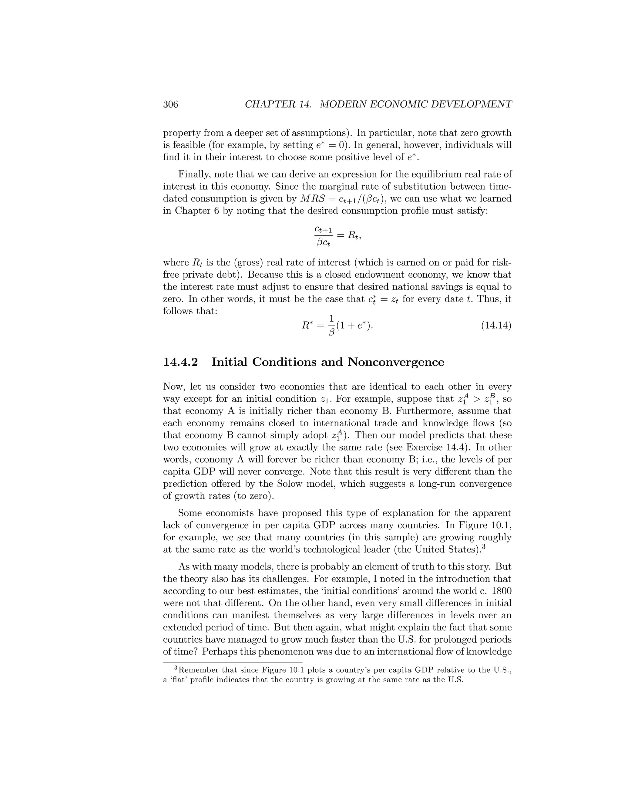 306

CHAPTER 14. MODERN ECONOMIC DEVELOPMENT

property from a deeper set of assumptions). In particular, note that zero growth
is feasible (for example, by setting e∗ = 0). In general, however, individuals will
ﬁnd it in their interest to choose some positive level of e∗ .
Finally, note that we can derive an expression for the equilibrium real rate of
interest in this economy. Since the marginal rate of substitution between timedated consumption is given by M RS = ct+1 /(βct ), we can use what we learned
in Chapter 6 by noting that the desired consumption proﬁle must satisfy:
ct+1
= Rt ,
βct
where Rt is the (gross) real rate of interest (which is earned on or paid for riskfree private debt). Because this is a closed endowment economy, we know that
the interest rate must adjust to ensure that desired national savings is equal to
zero. In other words, it must be the case that c∗ = zt for every date t. Thus, it
t
follows that:
1
(14.14)
R∗ = (1 + e∗ ).
β

14.4.2

Initial Conditions and Nonconvergence

Now, let us consider two economies that are identical to each other in every
A
B
way except for an initial condition z1 . For example, suppose that z1 > z1 , so
that economy A is initially richer than economy B. Furthermore, assume that
each economy remains closed to international trade and knowledge ﬂows (so
A
that economy B cannot simply adopt z1 ). Then our model predicts that these
two economies will grow at exactly the same rate (see Exercise 14.4). In other
words, economy A will forever be richer than economy B; i.e., the levels of per
capita GDP will never converge. Note that this result is very diﬀerent than the
prediction oﬀered by the Solow model, which suggests a long-run convergence
of growth rates (to zero).
Some economists have proposed this type of explanation for the apparent
lack of convergence in per capita GDP across many countries. In Figure 10.1,
for example, we see that many countries (in this sample) are growing roughly
at the same rate as the world’s technological leader (the United States).3
As with many models, there is probably an element of truth to this story. But
the theory also has its challenges. For example, I noted in the introduction that
according to our best estimates, the ‘initial conditions’ around the world c. 1800
were not that diﬀerent. On the other hand, even very small diﬀerences in initial
conditions can manifest themselves as very large diﬀerences in levels over an
extended period of time. But then again, what might explain the fact that some
countries have managed to grow much faster than the U.S. for prolonged periods
of time? Perhaps this phenomenon was due to an international ﬂow of knowledge
3 Remember that since Figure 10.1 plots a country’s per capita GDP relative to the U.S.,
a ‘ﬂat’ proﬁle indicates that the country is growing at the same rate as the U.S.

 