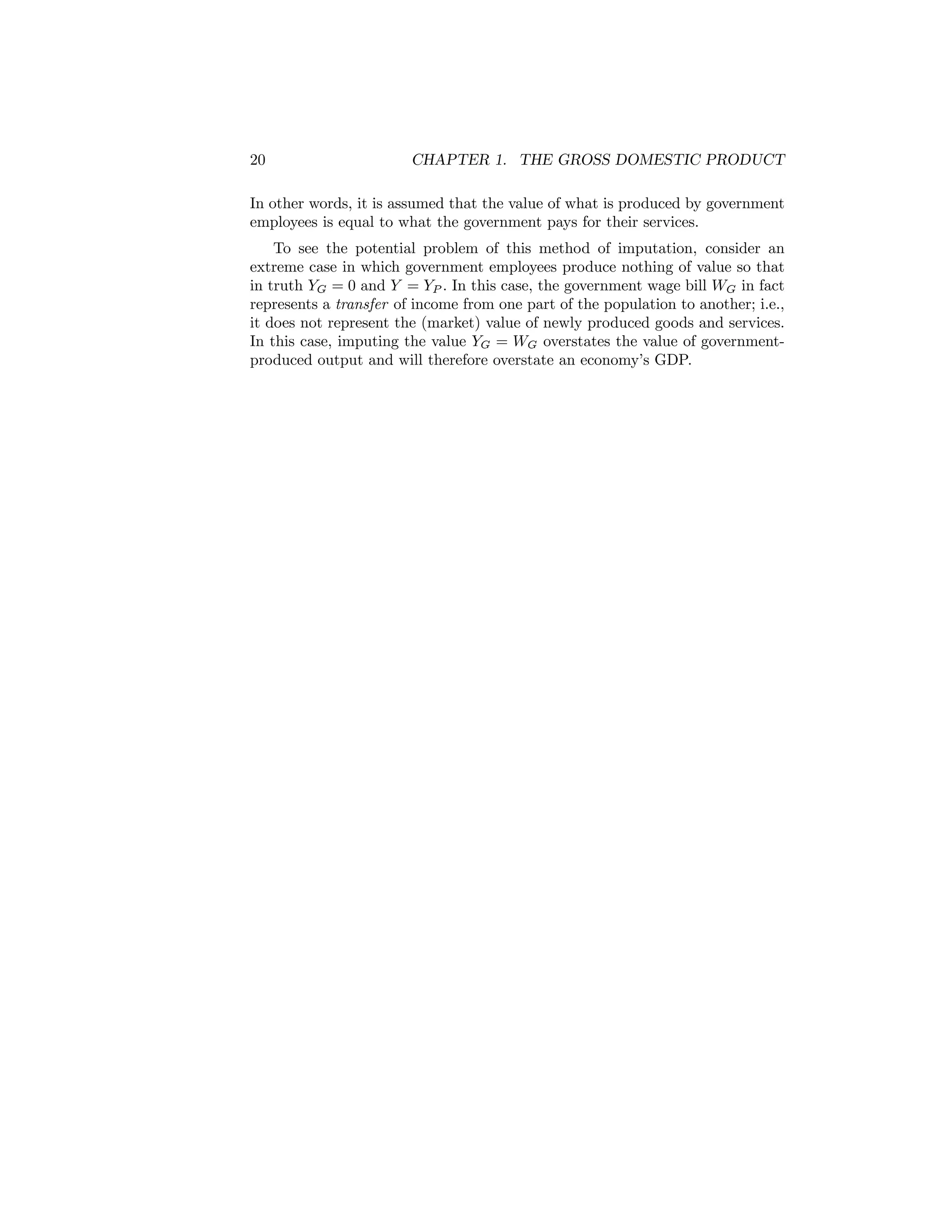 20

CHAPTER 1. THE GROSS DOMESTIC PRODUCT

In other words, it is assumed that the value of what is produced by government
employees is equal to what the government pays for their services.
To see the potential problem of this method of imputation, consider an
extreme case in which government employees produce nothing of value so that
in truth YG = 0 and Y = YP . In this case, the government wage bill WG in fact
represents a transfer of income from one part of the population to another; i.e.,
it does not represent the (market) value of newly produced goods and services.
In this case, imputing the value YG = WG overstates the value of governmentproduced output and will therefore overstate an economy’s GDP.

 