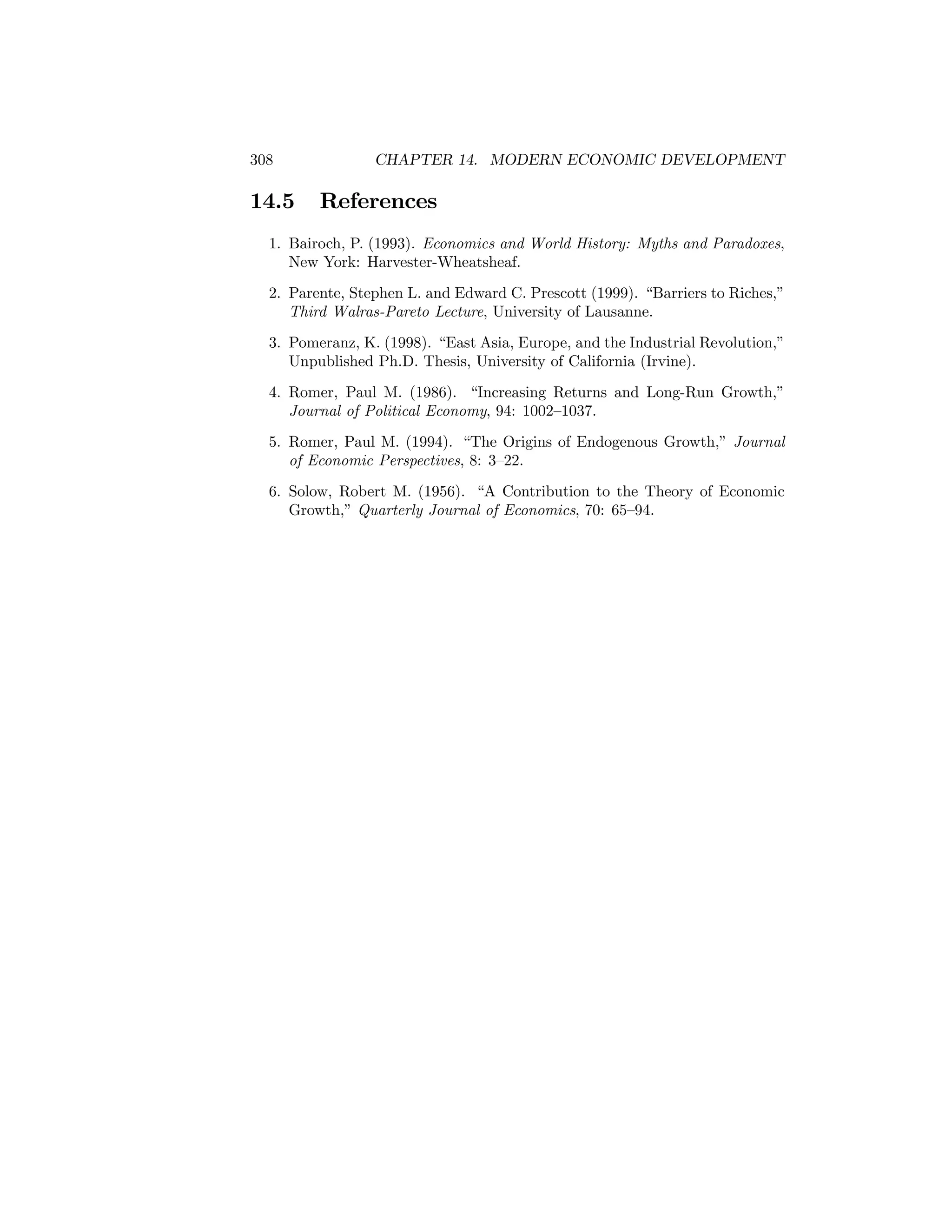308

14.5

CHAPTER 14. MODERN ECONOMIC DEVELOPMENT

References

1. Bairoch, P. (1993). Economics and World History: Myths and Paradoxes,
New York: Harvester-Wheatsheaf.
2. Parente, Stephen L. and Edward C. Prescott (1999). “Barriers to Riches,”
Third Walras-Pareto Lecture, University of Lausanne.
3. Pomeranz, K. (1998). “East Asia, Europe, and the Industrial Revolution,”
Unpublished Ph.D. Thesis, University of California (Irvine).
4. Romer, Paul M. (1986). “Increasing Returns and Long-Run Growth,”
Journal of Political Economy, 94: 1002—1037.
5. Romer, Paul M. (1994). “The Origins of Endogenous Growth,” Journal
of Economic Perspectives, 8: 3—22.
6. Solow, Robert M. (1956). “A Contribution to the Theory of Economic
Growth,” Quarterly Journal of Economics, 70: 65—94.

 