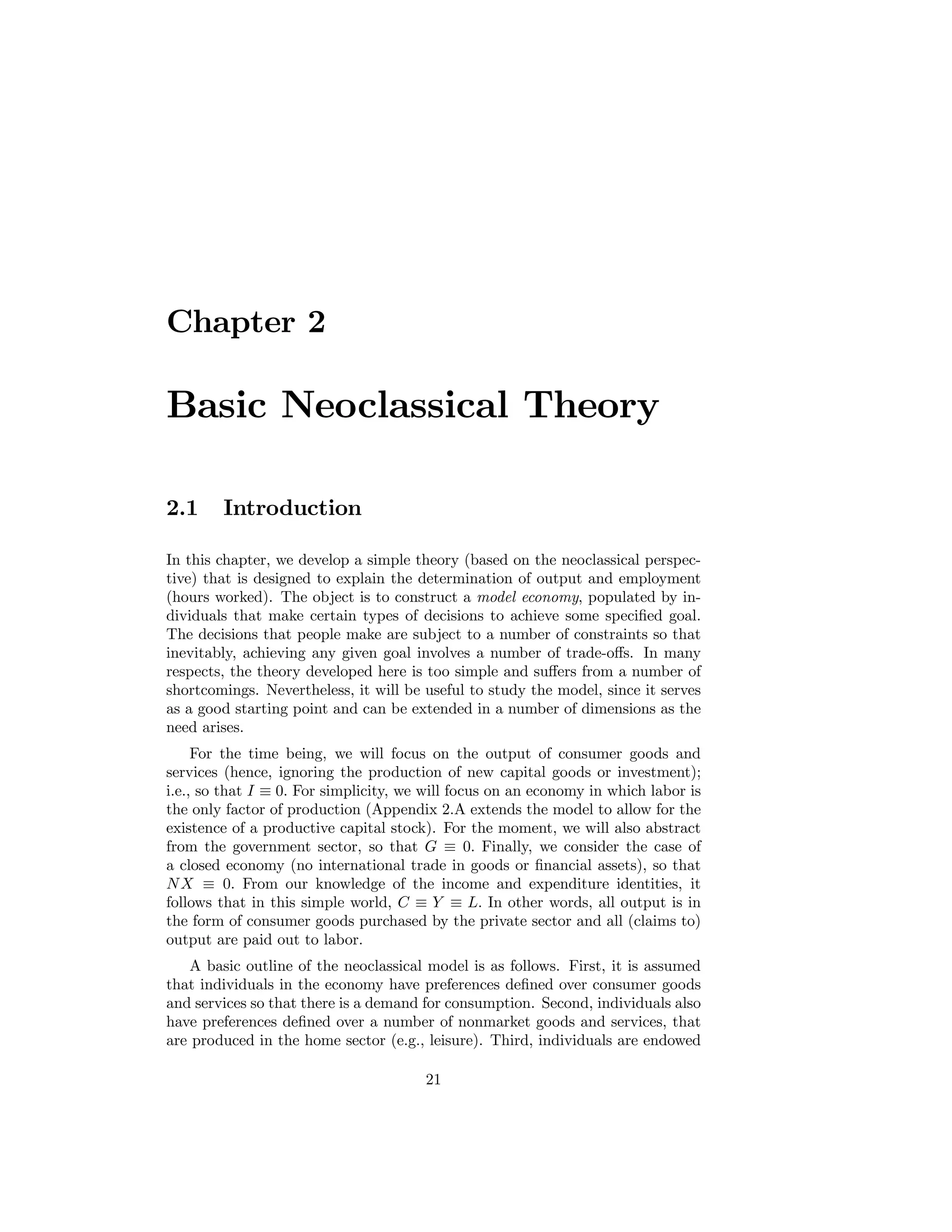Chapter 2

Basic Neoclassical Theory
2.1

Introduction

In this chapter, we develop a simple theory (based on the neoclassical perspective) that is designed to explain the determination of output and employment
(hours worked). The object is to construct a model economy, populated by individuals that make certain types of decisions to achieve some speciﬁed goal.
The decisions that people make are subject to a number of constraints so that
inevitably, achieving any given goal involves a number of trade-oﬀs. In many
respects, the theory developed here is too simple and suﬀers from a number of
shortcomings. Nevertheless, it will be useful to study the model, since it serves
as a good starting point and can be extended in a number of dimensions as the
need arises.
For the time being, we will focus on the output of consumer goods and
services (hence, ignoring the production of new capital goods or investment);
i.e., so that I ≡ 0. For simplicity, we will focus on an economy in which labor is
the only factor of production (Appendix 2.A extends the model to allow for the
existence of a productive capital stock). For the moment, we will also abstract
from the government sector, so that G ≡ 0. Finally, we consider the case of
a closed economy (no international trade in goods or ﬁnancial assets), so that
N X ≡ 0. From our knowledge of the income and expenditure identities, it
follows that in this simple world, C ≡ Y ≡ L. In other words, all output is in
the form of consumer goods purchased by the private sector and all (claims to)
output are paid out to labor.
A basic outline of the neoclassical model is as follows. First, it is assumed
that individuals in the economy have preferences deﬁned over consumer goods
and services so that there is a demand for consumption. Second, individuals also
have preferences deﬁned over a number of nonmarket goods and services, that
are produced in the home sector (e.g., leisure). Third, individuals are endowed
21

 