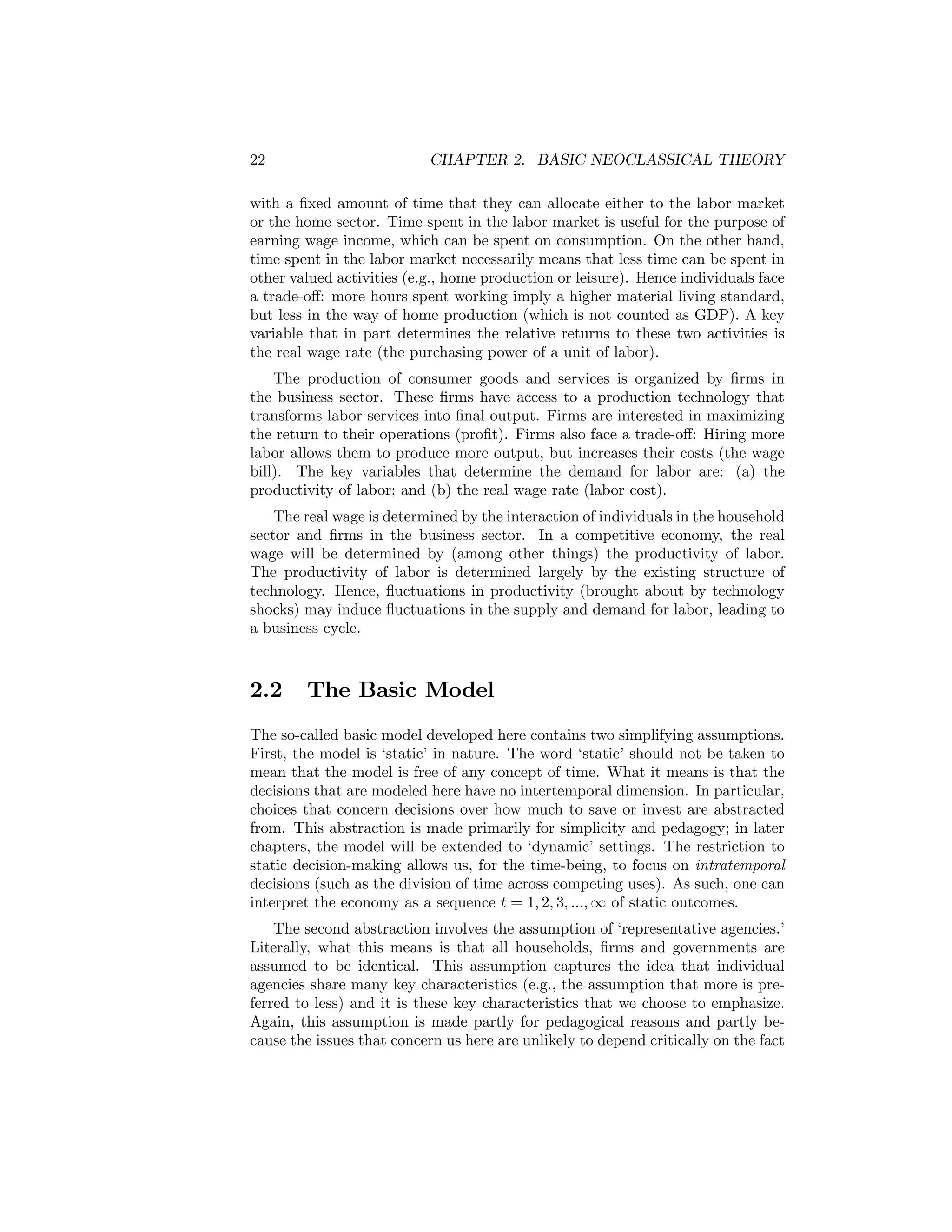22

CHAPTER 2. BASIC NEOCLASSICAL THEORY

with a ﬁxed amount of time that they can allocate either to the labor market
or the home sector. Time spent in the labor market is useful for the purpose of
earning wage income, which can be spent on consumption. On the other hand,
time spent in the labor market necessarily means that less time can be spent in
other valued activities (e.g., home production or leisure). Hence individuals face
a trade-oﬀ: more hours spent working imply a higher material living standard,
but less in the way of home production (which is not counted as GDP). A key
variable that in part determines the relative returns to these two activities is
the real wage rate (the purchasing power of a unit of labor).
The production of consumer goods and services is organized by ﬁrms in
the business sector. These ﬁrms have access to a production technology that
transforms labor services into ﬁnal output. Firms are interested in maximizing
the return to their operations (proﬁt). Firms also face a trade-oﬀ: Hiring more
labor allows them to produce more output, but increases their costs (the wage
bill). The key variables that determine the demand for labor are: (a) the
productivity of labor; and (b) the real wage rate (labor cost).
The real wage is determined by the interaction of individuals in the household
sector and ﬁrms in the business sector. In a competitive economy, the real
wage will be determined by (among other things) the productivity of labor.
The productivity of labor is determined largely by the existing structure of
technology. Hence, ﬂuctuations in productivity (brought about by technology
shocks) may induce ﬂuctuations in the supply and demand for labor, leading to
a business cycle.

2.2

The Basic Model

The so-called basic model developed here contains two simplifying assumptions.
First, the model is ‘static’ in nature. The word ‘static’ should not be taken to
mean that the model is free of any concept of time. What it means is that the
decisions that are modeled here have no intertemporal dimension. In particular,
choices that concern decisions over how much to save or invest are abstracted
from. This abstraction is made primarily for simplicity and pedagogy; in later
chapters, the model will be extended to ‘dynamic’ settings. The restriction to
static decision-making allows us, for the time-being, to focus on intratemporal
decisions (such as the division of time across competing uses). As such, one can
interpret the economy as a sequence t = 1, 2, 3, ..., ∞ of static outcomes.
The second abstraction involves the assumption of ‘representative agencies.’
Literally, what this means is that all households, ﬁrms and governments are
assumed to be identical. This assumption captures the idea that individual
agencies share many key characteristics (e.g., the assumption that more is preferred to less) and it is these key characteristics that we choose to emphasize.
Again, this assumption is made partly for pedagogical reasons and partly because the issues that concern us here are unlikely to depend critically on the fact

 