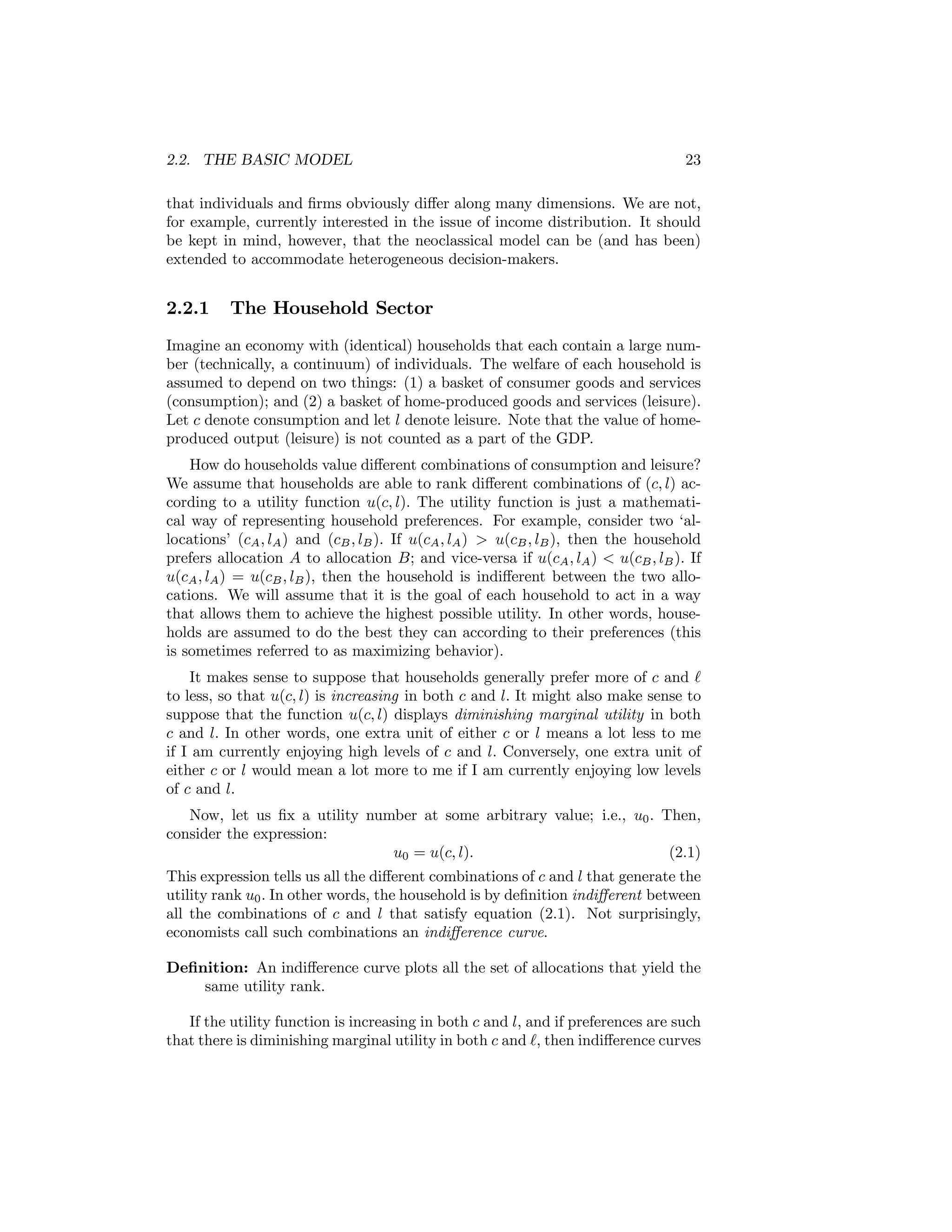 2.2. THE BASIC MODEL

23

that individuals and ﬁrms obviously diﬀer along many dimensions. We are not,
for example, currently interested in the issue of income distribution. It should
be kept in mind, however, that the neoclassical model can be (and has been)
extended to accommodate heterogeneous decision-makers.

2.2.1

The Household Sector

Imagine an economy with (identical) households that each contain a large number (technically, a continuum) of individuals. The welfare of each household is
assumed to depend on two things: (1) a basket of consumer goods and services
(consumption); and (2) a basket of home-produced goods and services (leisure).
Let c denote consumption and let l denote leisure. Note that the value of homeproduced output (leisure) is not counted as a part of the GDP.
How do households value diﬀerent combinations of consumption and leisure?
We assume that households are able to rank diﬀerent combinations of (c, l) according to a utility function u(c, l). The utility function is just a mathematical way of representing household preferences. For example, consider two ‘allocations’ (cA , lA ) and (cB , lB ). If u(cA , lA ) > u(cB , lB ), then the household
prefers allocation A to allocation B; and vice-versa if u(cA , lA ) < u(cB , lB ). If
u(cA , lA ) = u(cB , lB ), then the household is indiﬀerent between the two allocations. We will assume that it is the goal of each household to act in a way
that allows them to achieve the highest possible utility. In other words, households are assumed to do the best they can according to their preferences (this
is sometimes referred to as maximizing behavior).
It makes sense to suppose that households generally prefer more of c and
to less, so that u(c, l) is increasing in both c and l. It might also make sense to
suppose that the function u(c, l) displays diminishing marginal utility in both
c and l. In other words, one extra unit of either c or l means a lot less to me
if I am currently enjoying high levels of c and l. Conversely, one extra unit of
either c or l would mean a lot more to me if I am currently enjoying low levels
of c and l.
Now, let us ﬁx a utility number at some arbitrary value; i.e., u0 . Then,
consider the expression:
u0 = u(c, l).
(2.1)
This expression tells us all the diﬀerent combinations of c and l that generate the
utility rank u0 . In other words, the household is by deﬁnition indiﬀerent between
all the combinations of c and l that satisfy equation (2.1). Not surprisingly,
economists call such combinations an indiﬀerence curve.
Deﬁnition: An indiﬀerence curve plots all the set of allocations that yield the
same utility rank.
If the utility function is increasing in both c and l, and if preferences are such
that there is diminishing marginal utility in both c and , then indiﬀerence curves

 
