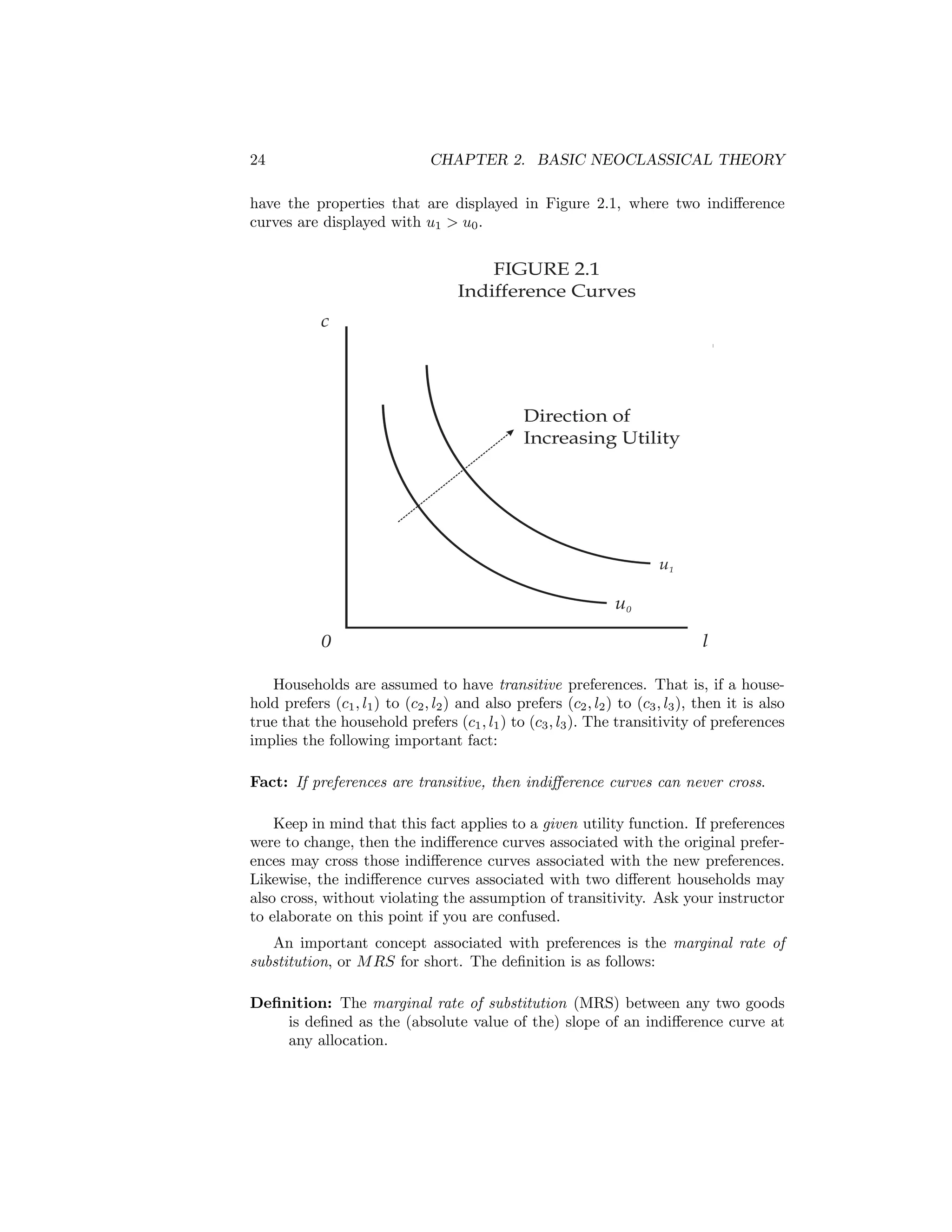 24

CHAPTER 2. BASIC NEOCLASSICAL THEORY

have the properties that are displayed in Figure 2.1, where two indiﬀerence
curves are displayed with u1 > u0 .

FIGURE 2.1
Indifference Curves
c

Direction of
Increasing Utility

u1

u0
0

l

Households are assumed to have transitive preferences. That is, if a household prefers (c1 , l1 ) to (c2 , l2 ) and also prefers (c2 , l2 ) to (c3 , l3 ), then it is also
true that the household prefers (c1 , l1 ) to (c3 , l3 ). The transitivity of preferences
implies the following important fact:
Fact: If preferences are transitive, then indiﬀerence curves can never cross.
Keep in mind that this fact applies to a given utility function. If preferences
were to change, then the indiﬀerence curves associated with the original preferences may cross those indiﬀerence curves associated with the new preferences.
Likewise, the indiﬀerence curves associated with two diﬀerent households may
also cross, without violating the assumption of transitivity. Ask your instructor
to elaborate on this point if you are confused.
An important concept associated with preferences is the marginal rate of
substitution, or M RS for short. The deﬁnition is as follows:
Deﬁnition: The marginal rate of substitution (MRS) between any two goods
is deﬁned as the (absolute value of the) slope of an indiﬀerence curve at
any allocation.

 