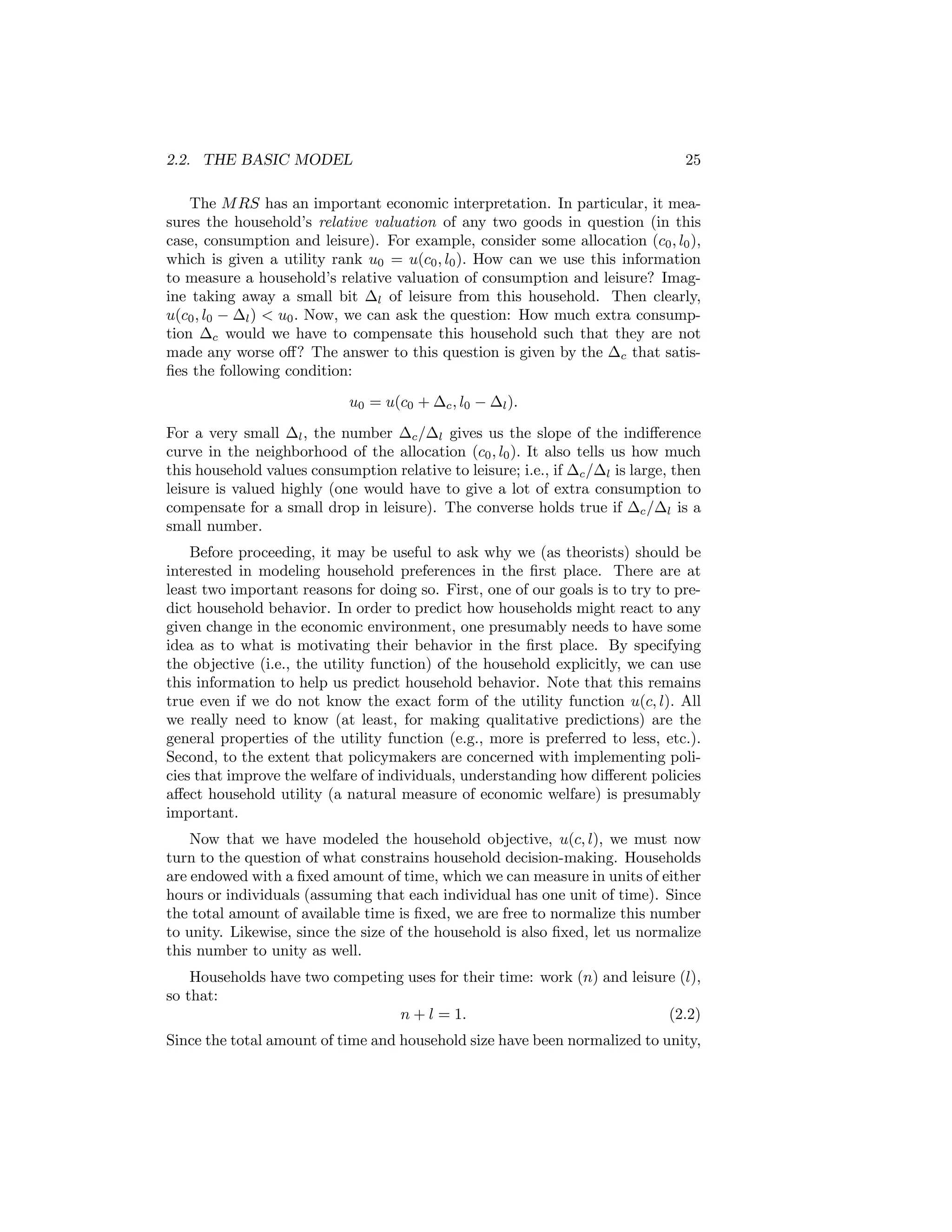2.2. THE BASIC MODEL

25

The M RS has an important economic interpretation. In particular, it measures the household’s relative valuation of any two goods in question (in this
case, consumption and leisure). For example, consider some allocation (c0 , l0 ),
which is given a utility rank u0 = u(c0 , l0 ). How can we use this information
to measure a household’s relative valuation of consumption and leisure? Imagine taking away a small bit ∆l of leisure from this household. Then clearly,
u(c0 , l0 − ∆l ) < u0 . Now, we can ask the question: How much extra consumption ∆c would we have to compensate this household such that they are not
made any worse oﬀ? The answer to this question is given by the ∆c that satisﬁes the following condition:
u0 = u(c0 + ∆c , l0 − ∆l ).
For a very small ∆l , the number ∆c /∆l gives us the slope of the indiﬀerence
curve in the neighborhood of the allocation (c0 , l0 ). It also tells us how much
this household values consumption relative to leisure; i.e., if ∆c /∆l is large, then
leisure is valued highly (one would have to give a lot of extra consumption to
compensate for a small drop in leisure). The converse holds true if ∆c /∆l is a
small number.
Before proceeding, it may be useful to ask why we (as theorists) should be
interested in modeling household preferences in the ﬁrst place. There are at
least two important reasons for doing so. First, one of our goals is to try to predict household behavior. In order to predict how households might react to any
given change in the economic environment, one presumably needs to have some
idea as to what is motivating their behavior in the ﬁrst place. By specifying
the objective (i.e., the utility function) of the household explicitly, we can use
this information to help us predict household behavior. Note that this remains
true even if we do not know the exact form of the utility function u(c, l). All
we really need to know (at least, for making qualitative predictions) are the
general properties of the utility function (e.g., more is preferred to less, etc.).
Second, to the extent that policymakers are concerned with implementing policies that improve the welfare of individuals, understanding how diﬀerent policies
aﬀect household utility (a natural measure of economic welfare) is presumably
important.
Now that we have modeled the household objective, u(c, l), we must now
turn to the question of what constrains household decision-making. Households
are endowed with a ﬁxed amount of time, which we can measure in units of either
hours or individuals (assuming that each individual has one unit of time). Since
the total amount of available time is ﬁxed, we are free to normalize this number
to unity. Likewise, since the size of the household is also ﬁxed, let us normalize
this number to unity as well.
Households have two competing uses for their time: work (n) and leisure (l),
so that:
n + l = 1.
(2.2)
Since the total amount of time and household size have been normalized to unity,

 