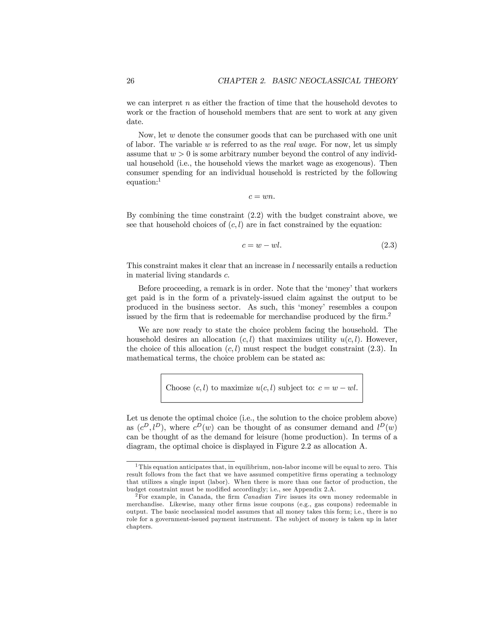 26

CHAPTER 2. BASIC NEOCLASSICAL THEORY

we can interpret n as either the fraction of time that the household devotes to
work or the fraction of household members that are sent to work at any given
date.
Now, let w denote the consumer goods that can be purchased with one unit
of labor. The variable w is referred to as the real wage. For now, let us simply
assume that w > 0 is some arbitrary number beyond the control of any individual household (i.e., the household views the market wage as exogenous). Then
consumer spending for an individual household is restricted by the following
equation:1
c = wn.
By combining the time constraint (2.2) with the budget constraint above, we
see that household choices of (c, l) are in fact constrained by the equation:
c = w − wl.

(2.3)

This constraint makes it clear that an increase in l necessarily entails a reduction
in material living standards c.
Before proceeding, a remark is in order. Note that the ‘money’ that workers
get paid is in the form of a privately-issued claim against the output to be
produced in the business sector. As such, this ‘money’ resembles a coupon
issued by the ﬁrm that is redeemable for merchandise produced by the ﬁrm.2
We are now ready to state the choice problem facing the household. The
household desires an allocation (c, l) that maximizes utility u(c, l). However,
the choice of this allocation (c, l) must respect the budget constraint (2.3). In
mathematical terms, the choice problem can be stated as:

Choose (c, l) to maximize u(c, l) subject to: c = w − wl.
Let us denote the optimal choice (i.e., the solution to the choice problem above)
as (cD , lD ), where cD (w) can be thought of as consumer demand and lD (w)
can be thought of as the demand for leisure (home production). In terms of a
diagram, the optimal choice is displayed in Figure 2.2 as allocation A.
1 This equation anticipates that, in equilibrium, non-labor income will be equal to zero. This
result follows from the fact that we have assumed competitive ﬁrms operating a technology
that utilizes a single input (labor). When there is more than one factor of production, the
budget constraint must be modiﬁed accordingly; i.e., see Appendix 2.A.
2 For example, in Canada, the ﬁrm Canadian Tire issues its own money redeemable in
merchandise. Likewise, many other ﬁrms issue coupons (e.g., gas coupons) redeemable in
output. The basic neoclassical model assumes that all money takes this form; i.e., there is no
role for a government-issued payment instrument. The subject of money is taken up in later
chapters.

 