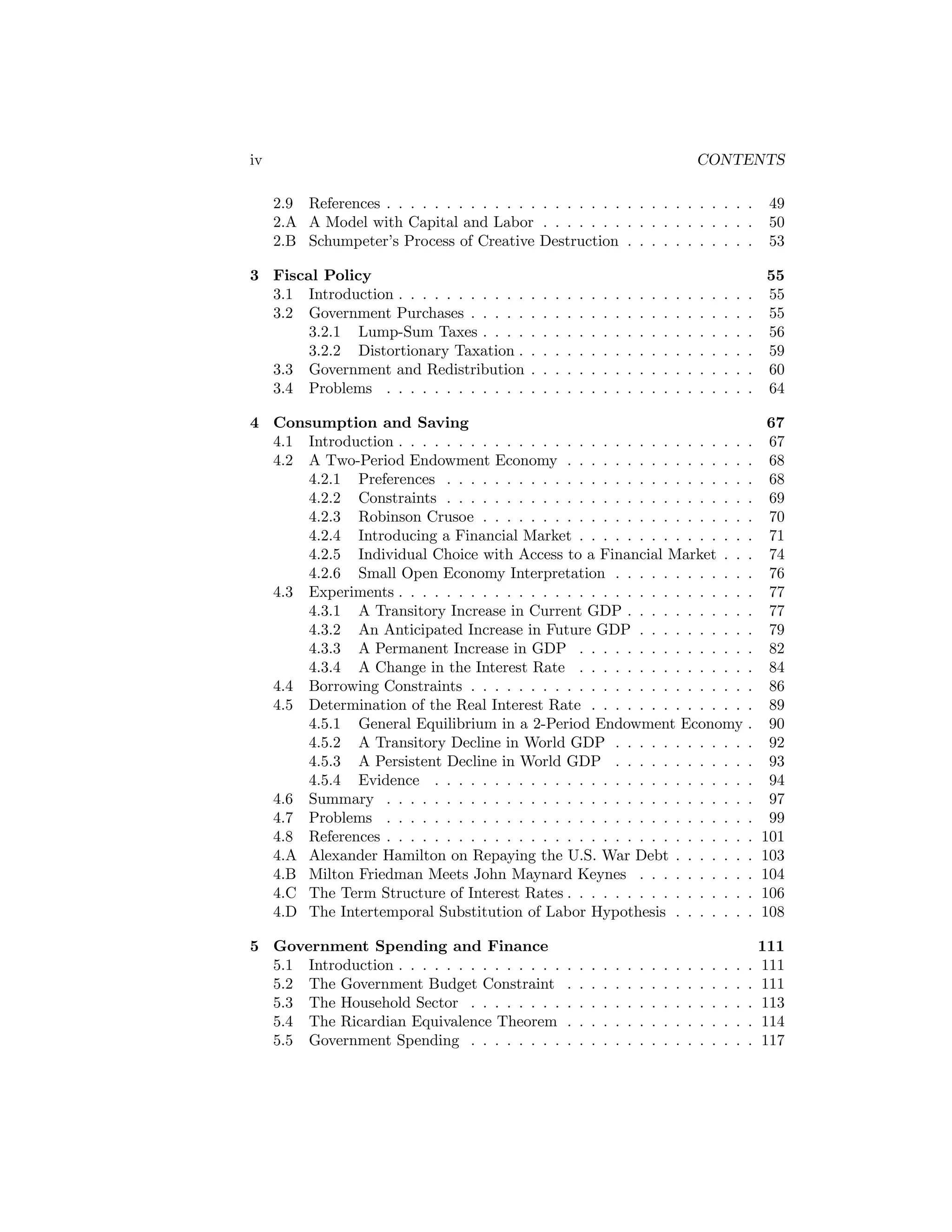 iv

CONTENTS
2.9 References . . . . . . . . . . . . . . . . . . . . . . . . . . . . . . .
2.A A Model with Capital and Labor . . . . . . . . . . . . . . . . . .
2.B Schumpeter’s Process of Creative Destruction . . . . . . . . . . .

3 Fiscal Policy
3.1 Introduction . . . . . . . . . . .
3.2 Government Purchases . . . . .
3.2.1 Lump-Sum Taxes . . . .
3.2.2 Distortionary Taxation .
3.3 Government and Redistribution
3.4 Problems . . . . . . . . . . . .

49
50
53

.
.
.
.
.
.

.
.
.
.
.
.

55
55
55
56
59
60
64

4 Consumption and Saving
4.1 Introduction . . . . . . . . . . . . . . . . . . . . . . . . . . . . .
4.2 A Two-Period Endowment Economy . . . . . . . . . . . . . . .
4.2.1 Preferences . . . . . . . . . . . . . . . . . . . . . . . . .
4.2.2 Constraints . . . . . . . . . . . . . . . . . . . . . . . . .
4.2.3 Robinson Crusoe . . . . . . . . . . . . . . . . . . . . . .
4.2.4 Introducing a Financial Market . . . . . . . . . . . . . .
4.2.5 Individual Choice with Access to a Financial Market . .
4.2.6 Small Open Economy Interpretation . . . . . . . . . . .
4.3 Experiments . . . . . . . . . . . . . . . . . . . . . . . . . . . . .
4.3.1 A Transitory Increase in Current GDP . . . . . . . . . .
4.3.2 An Anticipated Increase in Future GDP . . . . . . . . .
4.3.3 A Permanent Increase in GDP . . . . . . . . . . . . . .
4.3.4 A Change in the Interest Rate . . . . . . . . . . . . . .
4.4 Borrowing Constraints . . . . . . . . . . . . . . . . . . . . . . .
4.5 Determination of the Real Interest Rate . . . . . . . . . . . . .
4.5.1 General Equilibrium in a 2-Period Endowment Economy
4.5.2 A Transitory Decline in World GDP . . . . . . . . . . .
4.5.3 A Persistent Decline in World GDP . . . . . . . . . . .
4.5.4 Evidence . . . . . . . . . . . . . . . . . . . . . . . . . .
4.6 Summary . . . . . . . . . . . . . . . . . . . . . . . . . . . . . .
4.7 Problems . . . . . . . . . . . . . . . . . . . . . . . . . . . . . .
4.8 References . . . . . . . . . . . . . . . . . . . . . . . . . . . . . .
4.A Alexander Hamilton on Repaying the U.S. War Debt . . . . . .
4.B Milton Friedman Meets John Maynard Keynes . . . . . . . . .
4.C The Term Structure of Interest Rates . . . . . . . . . . . . . . .
4.D The Intertemporal Substitution of Labor Hypothesis . . . . . .

.
.
.
.
.
.
.
.
.
.
.
.
.
.
.
.
.
.
.
.
.
.
.
.
.
.

67
67
68
68
69
70
71
74
76
77
77
79
82
84
86
89
90
92
93
94
97
99
101
103
104
106
108

5 Government Spending and Finance
5.1 Introduction . . . . . . . . . . . . . .
5.2 The Government Budget Constraint
5.3 The Household Sector . . . . . . . .
5.4 The Ricardian Equivalence Theorem
5.5 Government Spending . . . . . . . .

.
.
.
.
.

111
111
111
113
114
117

.
.
.
.
.
.

.
.
.
.
.
.

.
.
.
.
.
.

.
.
.
.
.
.

.
.
.
.
.

.
.
.
.
.
.

.
.
.
.
.

.
.
.
.
.
.

.
.
.
.
.

.
.
.
.
.
.

.
.
.
.
.

.
.
.
.
.
.

.
.
.
.
.

.
.
.
.
.
.

.
.
.
.
.

.
.
.
.
.
.

.
.
.
.
.

.
.
.
.
.
.

.
.
.
.
.

.
.
.
.
.
.

.
.
.
.
.

.
.
.
.
.
.

.
.
.
.
.

.
.
.
.
.
.

.
.
.
.
.

.
.
.
.
.
.

.
.
.
.
.

.
.
.
.
.
.

.
.
.
.
.

.
.
.
.
.
.

.
.
.
.
.

.
.
.
.
.

 