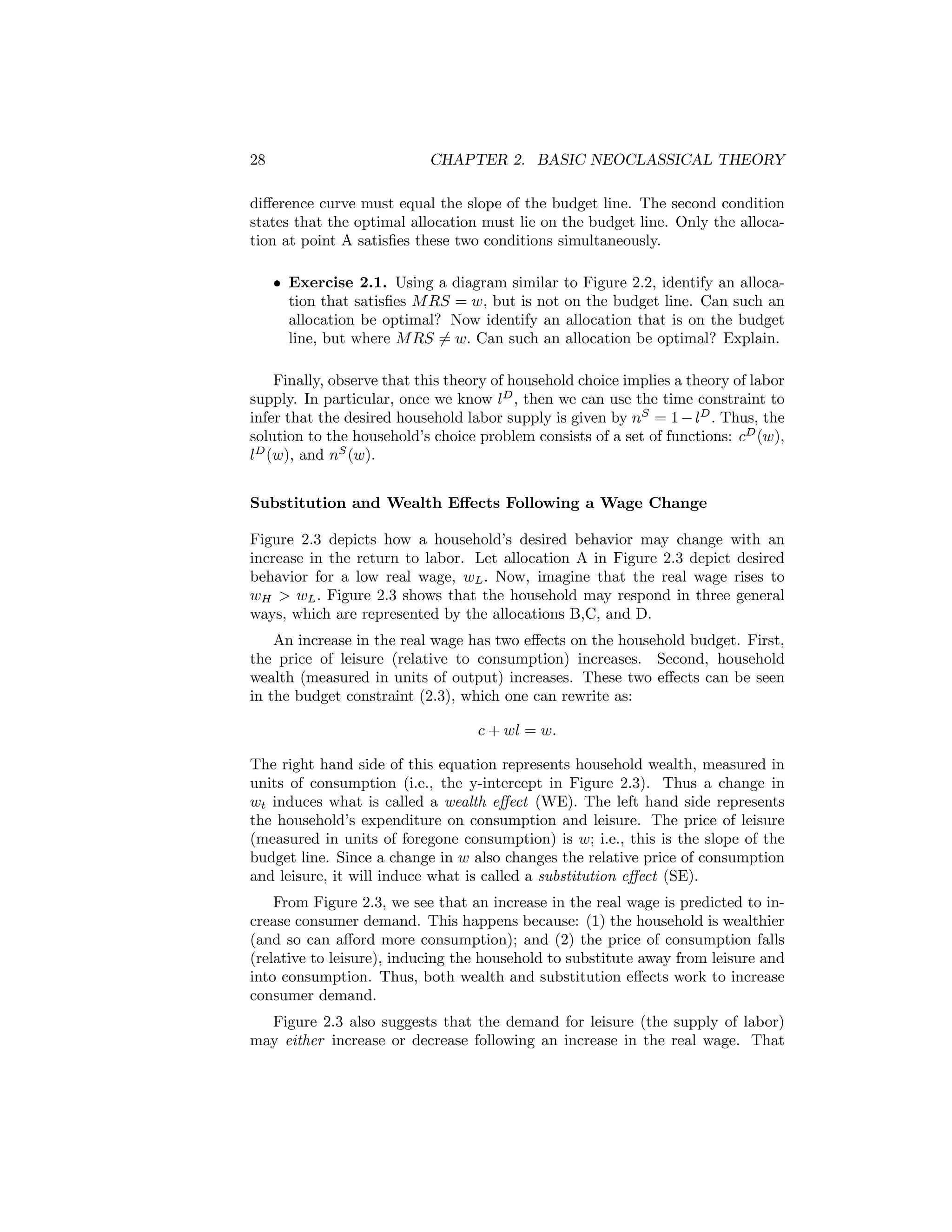 28

CHAPTER 2. BASIC NEOCLASSICAL THEORY

diﬀerence curve must equal the slope of the budget line. The second condition
states that the optimal allocation must lie on the budget line. Only the allocation at point A satisﬁes these two conditions simultaneously.
• Exercise 2.1. Using a diagram similar to Figure 2.2, identify an allocation that satisﬁes M RS = w, but is not on the budget line. Can such an
allocation be optimal? Now identify an allocation that is on the budget
line, but where M RS 6= w. Can such an allocation be optimal? Explain.
Finally, observe that this theory of household choice implies a theory of labor
supply. In particular, once we know lD , then we can use the time constraint to
infer that the desired household labor supply is given by nS = 1 − lD . Thus, the
solution to the household’s choice problem consists of a set of functions: cD (w),
lD (w), and nS (w).
Substitution and Wealth Eﬀects Following a Wage Change
Figure 2.3 depicts how a household’s desired behavior may change with an
increase in the return to labor. Let allocation A in Figure 2.3 depict desired
behavior for a low real wage, wL . Now, imagine that the real wage rises to
wH > wL . Figure 2.3 shows that the household may respond in three general
ways, which are represented by the allocations B,C, and D.
An increase in the real wage has two eﬀects on the household budget. First,
the price of leisure (relative to consumption) increases. Second, household
wealth (measured in units of output) increases. These two eﬀects can be seen
in the budget constraint (2.3), which one can rewrite as:
c + wl = w.
The right hand side of this equation represents household wealth, measured in
units of consumption (i.e., the y-intercept in Figure 2.3). Thus a change in
wt induces what is called a wealth eﬀect (WE). The left hand side represents
the household’s expenditure on consumption and leisure. The price of leisure
(measured in units of foregone consumption) is w; i.e., this is the slope of the
budget line. Since a change in w also changes the relative price of consumption
and leisure, it will induce what is called a substitution eﬀect (SE).
From Figure 2.3, we see that an increase in the real wage is predicted to increase consumer demand. This happens because: (1) the household is wealthier
(and so can aﬀord more consumption); and (2) the price of consumption falls
(relative to leisure), inducing the household to substitute away from leisure and
into consumption. Thus, both wealth and substitution eﬀects work to increase
consumer demand.
Figure 2.3 also suggests that the demand for leisure (the supply of labor)
may either increase or decrease following an increase in the real wage. That

 