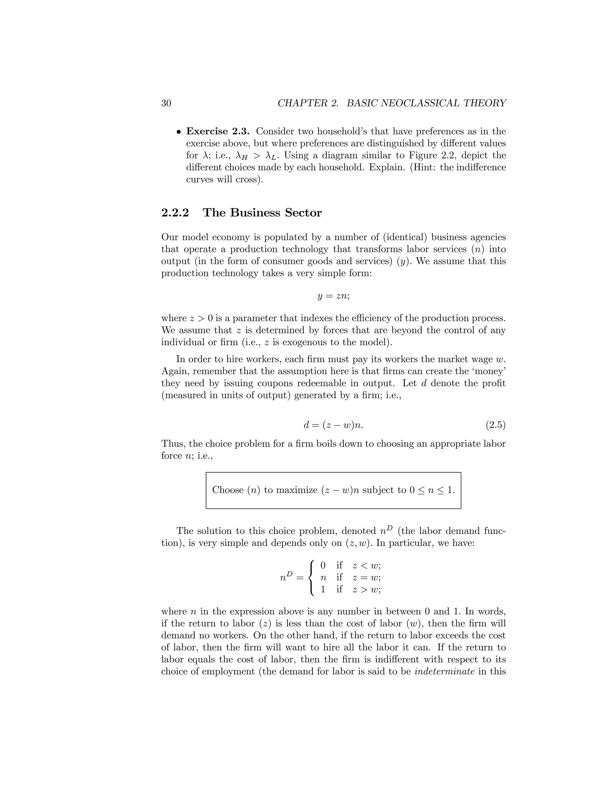 30

CHAPTER 2. BASIC NEOCLASSICAL THEORY
• Exercise 2.3. Consider two household’s that have preferences as in the
exercise above, but where preferences are distinguished by diﬀerent values
for λ; i.e., λH > λL . Using a diagram similar to Figure 2.2, depict the
diﬀerent choices made by each household. Explain. (Hint: the indiﬀerence
curves will cross).

2.2.2

The Business Sector

Our model economy is populated by a number of (identical) business agencies
that operate a production technology that transforms labor services (n) into
output (in the form of consumer goods and services) (y). We assume that this
production technology takes a very simple form:
y = zn;
where z > 0 is a parameter that indexes the eﬃciency of the production process.
We assume that z is determined by forces that are beyond the control of any
individual or ﬁrm (i.e., z is exogenous to the model).
In order to hire workers, each ﬁrm must pay its workers the market wage w.
Again, remember that the assumption here is that ﬁrms can create the ‘money’
they need by issuing coupons redeemable in output. Let d denote the proﬁt
(measured in units of output) generated by a ﬁrm; i.e.,
d = (z − w)n.

(2.5)

Thus, the choice problem for a ﬁrm boils down to choosing an appropriate labor
force n; i.e.,
Choose (n) to maximize (z − w)n subject to 0 ≤ n ≤ 1.
The solution to this choice problem, denoted nD (the labor demand function), is very simple and depends only on (z, w). In particular, we have:
⎧
⎨ 0 if z < w;
n if z = w;
nD =
⎩
1 if z > w;

where n in the expression above is any number in between 0 and 1. In words,
if the return to labor (z) is less than the cost of labor (w), then the ﬁrm will
demand no workers. On the other hand, if the return to labor exceeds the cost
of labor, then the ﬁrm will want to hire all the labor it can. If the return to
labor equals the cost of labor, then the ﬁrm is indiﬀerent with respect to its
choice of employment (the demand for labor is said to be indeterminate in this

 