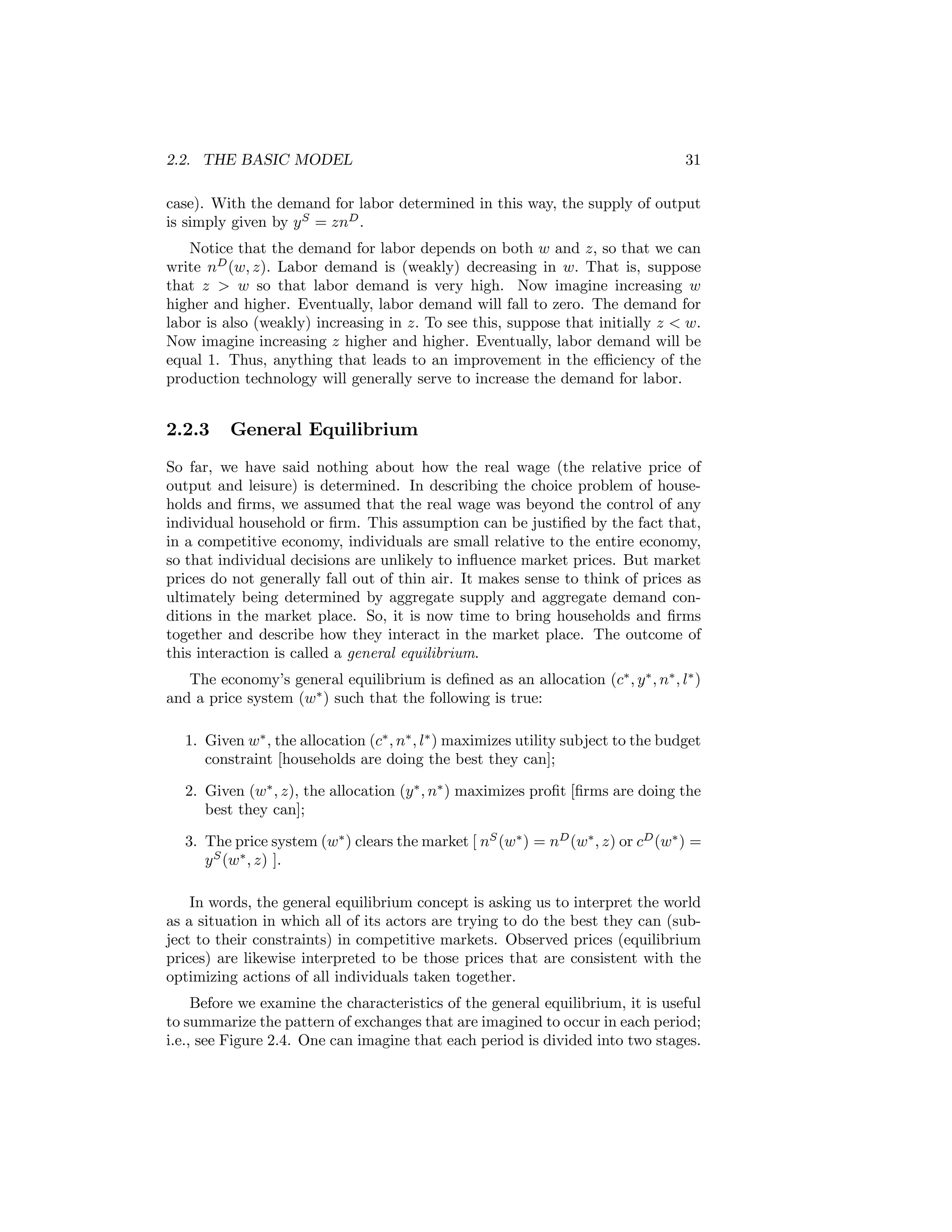 2.2. THE BASIC MODEL

31

case). With the demand for labor determined in this way, the supply of output
is simply given by y S = znD .
Notice that the demand for labor depends on both w and z, so that we can
write nD (w, z). Labor demand is (weakly) decreasing in w. That is, suppose
that z > w so that labor demand is very high. Now imagine increasing w
higher and higher. Eventually, labor demand will fall to zero. The demand for
labor is also (weakly) increasing in z. To see this, suppose that initially z < w.
Now imagine increasing z higher and higher. Eventually, labor demand will be
equal 1. Thus, anything that leads to an improvement in the eﬃciency of the
production technology will generally serve to increase the demand for labor.

2.2.3

General Equilibrium

So far, we have said nothing about how the real wage (the relative price of
output and leisure) is determined. In describing the choice problem of households and ﬁrms, we assumed that the real wage was beyond the control of any
individual household or ﬁrm. This assumption can be justiﬁed by the fact that,
in a competitive economy, individuals are small relative to the entire economy,
so that individual decisions are unlikely to inﬂuence market prices. But market
prices do not generally fall out of thin air. It makes sense to think of prices as
ultimately being determined by aggregate supply and aggregate demand conditions in the market place. So, it is now time to bring households and ﬁrms
together and describe how they interact in the market place. The outcome of
this interaction is called a general equilibrium.
The economy’s general equilibrium is deﬁned as an allocation (c∗ , y ∗ , n∗ , l∗ )
and a price system (w∗ ) such that the following is true:
1. Given w∗ , the allocation (c∗ , n∗ , l∗ ) maximizes utility subject to the budget
constraint [households are doing the best they can];
2. Given (w∗ , z), the allocation (y ∗ , n∗ ) maximizes proﬁt [ﬁrms are doing the
best they can];
3. The price system (w∗ ) clears the market [ nS (w∗ ) = nD (w∗ , z) or cD (w∗ ) =
y S (w∗ , z) ].
In words, the general equilibrium concept is asking us to interpret the world
as a situation in which all of its actors are trying to do the best they can (subject to their constraints) in competitive markets. Observed prices (equilibrium
prices) are likewise interpreted to be those prices that are consistent with the
optimizing actions of all individuals taken together.
Before we examine the characteristics of the general equilibrium, it is useful
to summarize the pattern of exchanges that are imagined to occur in each period;
i.e., see Figure 2.4. One can imagine that each period is divided into two stages.

 