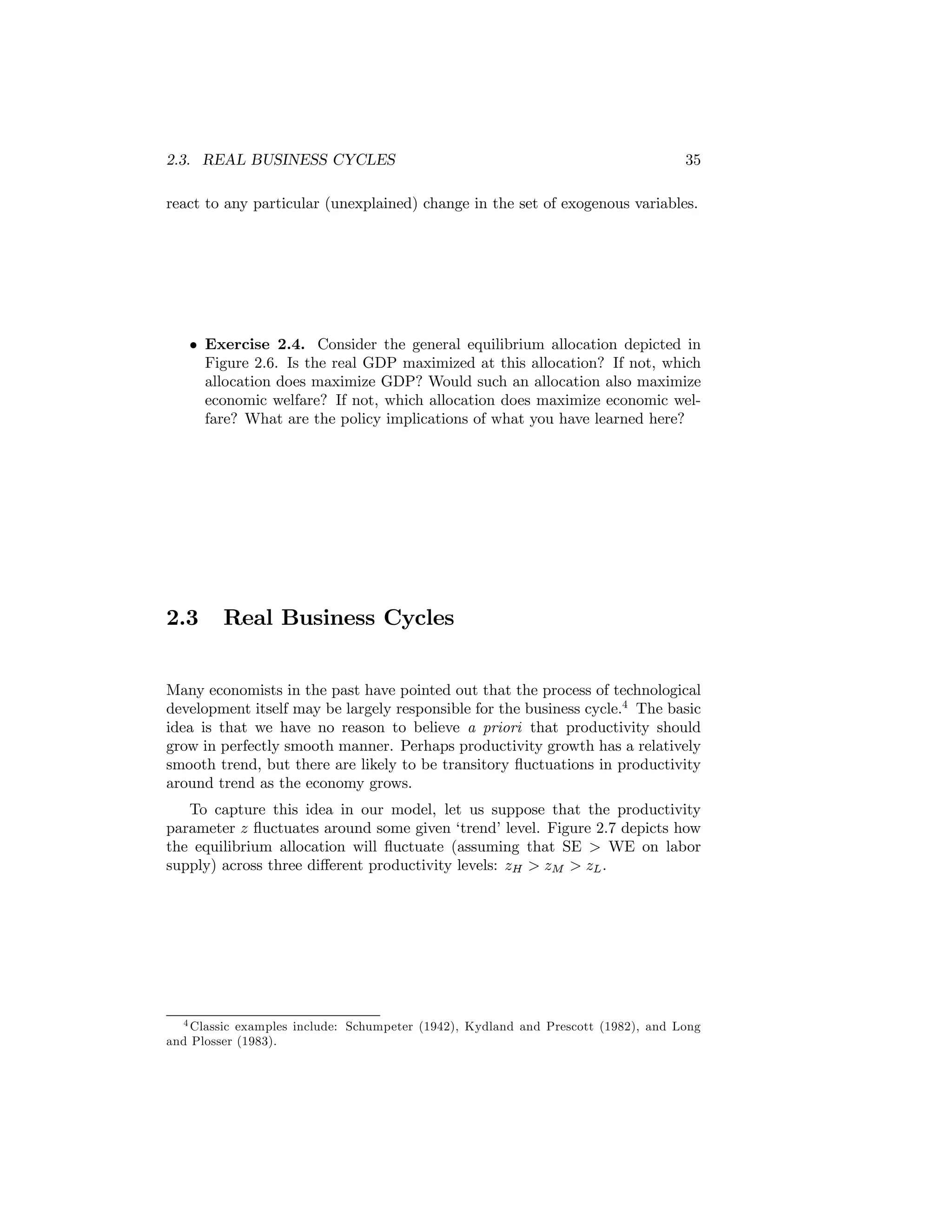 2.3. REAL BUSINESS CYCLES

35

react to any particular (unexplained) change in the set of exogenous variables.

• Exercise 2.4. Consider the general equilibrium allocation depicted in
Figure 2.6. Is the real GDP maximized at this allocation? If not, which
allocation does maximize GDP? Would such an allocation also maximize
economic welfare? If not, which allocation does maximize economic welfare? What are the policy implications of what you have learned here?

2.3

Real Business Cycles

Many economists in the past have pointed out that the process of technological
development itself may be largely responsible for the business cycle.4 The basic
idea is that we have no reason to believe a priori that productivity should
grow in perfectly smooth manner. Perhaps productivity growth has a relatively
smooth trend, but there are likely to be transitory ﬂuctuations in productivity
around trend as the economy grows.
To capture this idea in our model, let us suppose that the productivity
parameter z ﬂuctuates around some given ‘trend’ level. Figure 2.7 depicts how
the equilibrium allocation will ﬂuctuate (assuming that SE > WE on labor
supply) across three diﬀerent productivity levels: zH > zM > zL .

4 Classic examples include: Schumpeter (1942), Kydland and Prescott (1982), and Long
and Plosser (1983).

 
