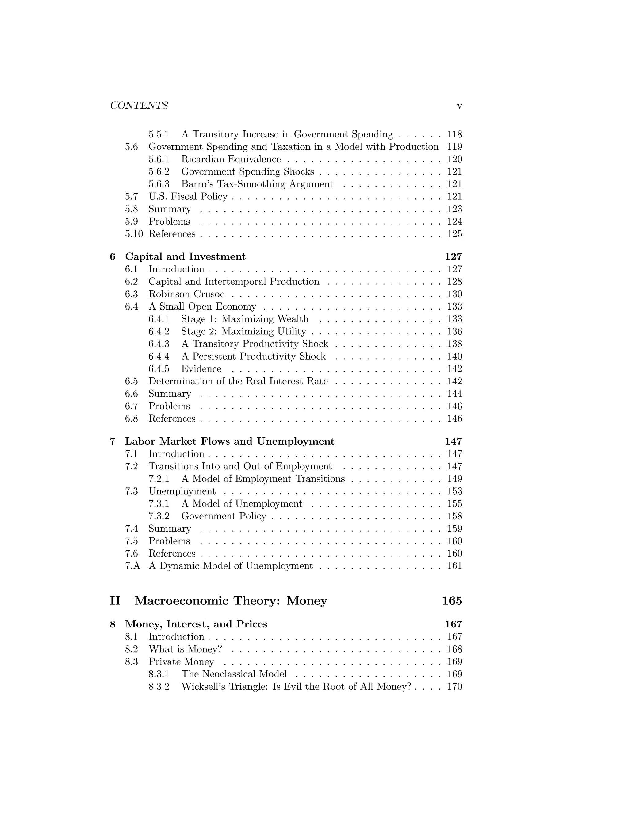 CONTENTS

v

5.5.1 A Transitory Increase in Government Spending . . . . . .
Government Spending and Taxation in a Model with Production
5.6.1 Ricardian Equivalence . . . . . . . . . . . . . . . . . . . .
5.6.2 Government Spending Shocks . . . . . . . . . . . . . . . .
5.6.3 Barro’s Tax-Smoothing Argument . . . . . . . . . . . . .
5.7 U.S. Fiscal Policy . . . . . . . . . . . . . . . . . . . . . . . . . . .
5.8 Summary . . . . . . . . . . . . . . . . . . . . . . . . . . . . . . .
5.9 Problems . . . . . . . . . . . . . . . . . . . . . . . . . . . . . . .
5.10 References . . . . . . . . . . . . . . . . . . . . . . . . . . . . . . .
5.6

6 Capital and Investment
6.1 Introduction . . . . . . . . . . . . . . . .
6.2 Capital and Intertemporal Production .
6.3 Robinson Crusoe . . . . . . . . . . . . .
6.4 A Small Open Economy . . . . . . . . .
6.4.1 Stage 1: Maximizing Wealth . .
6.4.2 Stage 2: Maximizing Utility . . .
6.4.3 A Transitory Productivity Shock
6.4.4 A Persistent Productivity Shock
6.4.5 Evidence . . . . . . . . . . . . .
6.5 Determination of the Real Interest Rate
6.6 Summary . . . . . . . . . . . . . . . . .
6.7 Problems . . . . . . . . . . . . . . . . .
6.8 References . . . . . . . . . . . . . . . . .

118
119
120
121
121
121
123
124
125

.
.
.
.
.
.
.
.
.
.
.
.
.

.
.
.
.
.
.
.
.
.
.
.
.
.

.
.
.
.
.
.
.
.
.
.
.
.
.

.
.
.
.
.
.
.
.
.
.
.
.
.

.
.
.
.
.
.
.
.
.
.
.
.
.

.
.
.
.
.
.
.
.
.
.
.
.
.

.
.
.
.
.
.
.
.
.
.
.
.
.

.
.
.
.
.
.
.
.
.
.
.
.
.

.
.
.
.
.
.
.
.
.
.
.
.
.

.
.
.
.
.
.
.
.
.
.
.
.
.

.
.
.
.
.
.
.
.
.
.
.
.
.

.
.
.
.
.
.
.
.
.
.
.
.
.

.
.
.
.
.
.
.
.
.
.
.
.
.

127
127
128
130
133
133
136
138
140
142
142
144
146
146

7 Labor Market Flows and Unemployment
7.1 Introduction . . . . . . . . . . . . . . . . . .
7.2 Transitions Into and Out of Employment .
7.2.1 A Model of Employment Transitions
7.3 Unemployment . . . . . . . . . . . . . . . .
7.3.1 A Model of Unemployment . . . . .
7.3.2 Government Policy . . . . . . . . . .
7.4 Summary . . . . . . . . . . . . . . . . . . .
7.5 Problems . . . . . . . . . . . . . . . . . . .
7.6 References . . . . . . . . . . . . . . . . . . .
7.A A Dynamic Model of Unemployment . . . .

.
.
.
.
.
.
.
.
.
.

.
.
.
.
.
.
.
.
.
.

.
.
.
.
.
.
.
.
.
.

.
.
.
.
.
.
.
.
.
.

.
.
.
.
.
.
.
.
.
.

.
.
.
.
.
.
.
.
.
.

.
.
.
.
.
.
.
.
.
.

.
.
.
.
.
.
.
.
.
.

.
.
.
.
.
.
.
.
.
.

.
.
.
.
.
.
.
.
.
.

.
.
.
.
.
.
.
.
.
.

.
.
.
.
.
.
.
.
.
.

147
147
147
149
153
155
158
159
160
160
161

II

.
.
.
.
.
.
.
.
.
.
.
.
.

Macroeconomic Theory: Money

8 Money, Interest, and Prices
8.1 Introduction . . . . . . . . . . . . . . . . . . . . . . . . . . .
8.2 What is Money? . . . . . . . . . . . . . . . . . . . . . . . .
8.3 Private Money . . . . . . . . . . . . . . . . . . . . . . . . .
8.3.1 The Neoclassical Model . . . . . . . . . . . . . . . .
8.3.2 Wicksell’s Triangle: Is Evil the Root of All Money? .

165
.
.
.
.
.

.
.
.
.
.

.
.
.
.
.

167
167
168
169
169
170

 