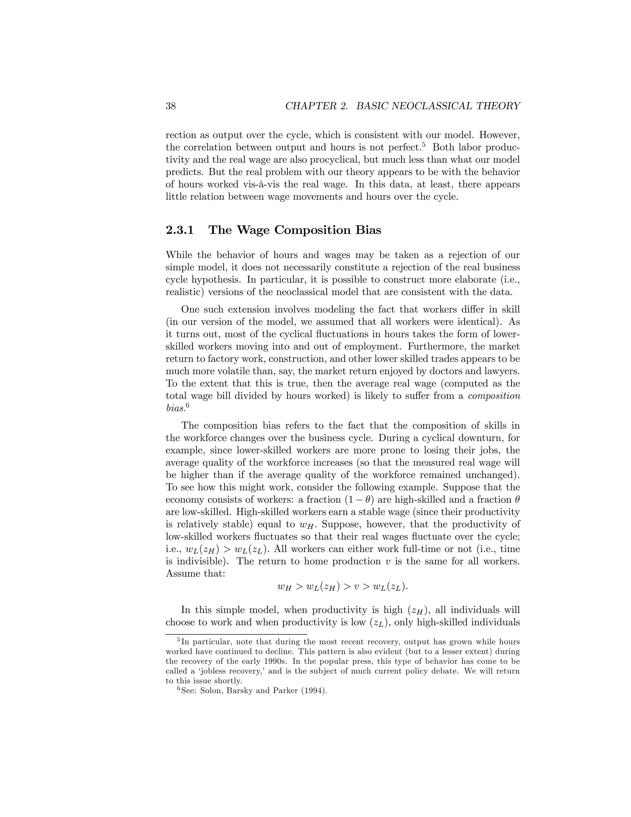 38

CHAPTER 2. BASIC NEOCLASSICAL THEORY

rection as output over the cycle, which is consistent with our model. However,
the correlation between output and hours is not perfect.5 Both labor productivity and the real wage are also procyclical, but much less than what our model
predicts. But the real problem with our theory appears to be with the behavior
of hours worked vis-à-vis the real wage. In this data, at least, there appears
little relation between wage movements and hours over the cycle.

2.3.1

The Wage Composition Bias

While the behavior of hours and wages may be taken as a rejection of our
simple model, it does not necessarily constitute a rejection of the real business
cycle hypothesis. In particular, it is possible to construct more elaborate (i.e.,
realistic) versions of the neoclassical model that are consistent with the data.
One such extension involves modeling the fact that workers diﬀer in skill
(in our version of the model, we assumed that all workers were identical). As
it turns out, most of the cyclical ﬂuctuations in hours takes the form of lowerskilled workers moving into and out of employment. Furthermore, the market
return to factory work, construction, and other lower skilled trades appears to be
much more volatile than, say, the market return enjoyed by doctors and lawyers.
To the extent that this is true, then the average real wage (computed as the
total wage bill divided by hours worked) is likely to suﬀer from a composition
bias.6
The composition bias refers to the fact that the composition of skills in
the workforce changes over the business cycle. During a cyclical downturn, for
example, since lower-skilled workers are more prone to losing their jobs, the
average quality of the workforce increases (so that the measured real wage will
be higher than if the average quality of the workforce remained unchanged).
To see how this might work, consider the following example. Suppose that the
economy consists of workers: a fraction (1 − θ) are high-skilled and a fraction θ
are low-skilled. High-skilled workers earn a stable wage (since their productivity
is relatively stable) equal to wH . Suppose, however, that the productivity of
low-skilled workers ﬂuctuates so that their real wages ﬂuctuate over the cycle;
i.e., wL (zH ) > wL (zL ). All workers can either work full-time or not (i.e., time
is indivisible). The return to home production v is the same for all workers.
Assume that:
wH > wL (zH ) > v > wL (zL ).
In this simple model, when productivity is high (zH ), all individuals will
choose to work and when productivity is low (zL ), only high-skilled individuals
5 In particular, note that during the most recent recovery, output has grown while hours
worked have continued to decline. This pattern is also evident (but to a lesser extent) during
the recovery of the early 1990s. In the popular press, this type of behavior has come to be
called a ‘jobless recovery,’ and is the subject of much current policy debate. We will return
to this issue shortly.
6 See: Solon, Barsky and Parker (1994).

 