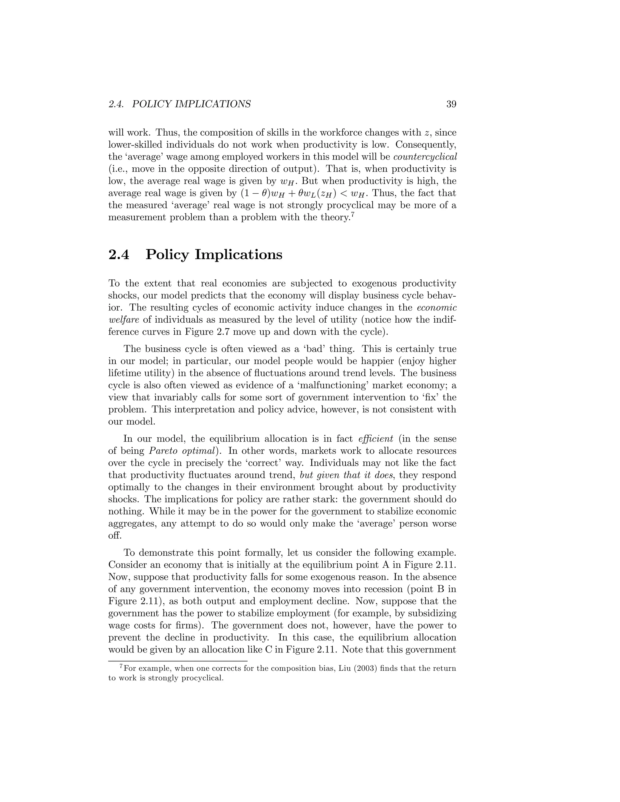2.4. POLICY IMPLICATIONS

39

will work. Thus, the composition of skills in the workforce changes with z, since
lower-skilled individuals do not work when productivity is low. Consequently,
the ‘average’ wage among employed workers in this model will be countercyclical
(i.e., move in the opposite direction of output). That is, when productivity is
low, the average real wage is given by wH . But when productivity is high, the
average real wage is given by (1 − θ)wH + θwL (zH ) < wH . Thus, the fact that
the measured ‘average’ real wage is not strongly procyclical may be more of a
measurement problem than a problem with the theory.7

2.4

Policy Implications

To the extent that real economies are subjected to exogenous productivity
shocks, our model predicts that the economy will display business cycle behavior. The resulting cycles of economic activity induce changes in the economic
welfare of individuals as measured by the level of utility (notice how the indifference curves in Figure 2.7 move up and down with the cycle).
The business cycle is often viewed as a ‘bad’ thing. This is certainly true
in our model; in particular, our model people would be happier (enjoy higher
lifetime utility) in the absence of ﬂuctuations around trend levels. The business
cycle is also often viewed as evidence of a ‘malfunctioning’ market economy; a
view that invariably calls for some sort of government intervention to ‘ﬁx’ the
problem. This interpretation and policy advice, however, is not consistent with
our model.
In our model, the equilibrium allocation is in fact eﬃcient (in the sense
of being Pareto optimal ). In other words, markets work to allocate resources
over the cycle in precisely the ‘correct’ way. Individuals may not like the fact
that productivity ﬂuctuates around trend, but given that it does, they respond
optimally to the changes in their environment brought about by productivity
shocks. The implications for policy are rather stark: the government should do
nothing. While it may be in the power for the government to stabilize economic
aggregates, any attempt to do so would only make the ‘average’ person worse
oﬀ.
To demonstrate this point formally, let us consider the following example.
Consider an economy that is initially at the equilibrium point A in Figure 2.11.
Now, suppose that productivity falls for some exogenous reason. In the absence
of any government intervention, the economy moves into recession (point B in
Figure 2.11), as both output and employment decline. Now, suppose that the
government has the power to stabilize employment (for example, by subsidizing
wage costs for ﬁrms). The government does not, however, have the power to
prevent the decline in productivity. In this case, the equilibrium allocation
would be given by an allocation like C in Figure 2.11. Note that this government
7 For example, when one corrects for the composition bias, Liu (2003) ﬁnds that the return
to work is strongly procyclical.

 