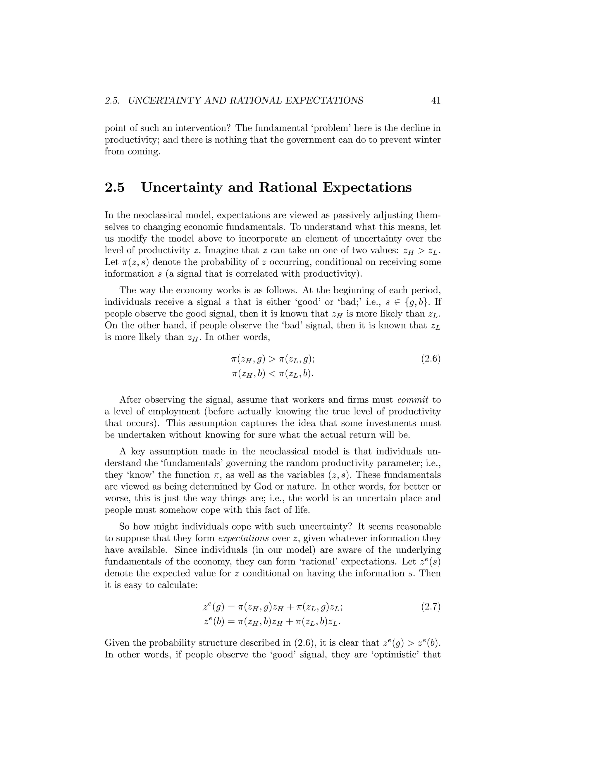 2.5. UNCERTAINTY AND RATIONAL EXPECTATIONS

41

point of such an intervention? The fundamental ‘problem’ here is the decline in
productivity; and there is nothing that the government can do to prevent winter
from coming.

2.5

Uncertainty and Rational Expectations

In the neoclassical model, expectations are viewed as passively adjusting themselves to changing economic fundamentals. To understand what this means, let
us modify the model above to incorporate an element of uncertainty over the
level of productivity z. Imagine that z can take on one of two values: zH > zL .
Let π(z, s) denote the probability of z occurring, conditional on receiving some
information s (a signal that is correlated with productivity).
The way the economy works is as follows. At the beginning of each period,
individuals receive a signal s that is either ‘good’ or ‘bad;’ i.e., s ∈ {g, b}. If
people observe the good signal, then it is known that zH is more likely than zL .
On the other hand, if people observe the ‘bad’ signal, then it is known that zL
is more likely than zH . In other words,
π(zH , g) > π(zL , g);
π(zH , b) < π(zL , b).

(2.6)

After observing the signal, assume that workers and ﬁrms must commit to
a level of employment (before actually knowing the true level of productivity
that occurs). This assumption captures the idea that some investments must
be undertaken without knowing for sure what the actual return will be.
A key assumption made in the neoclassical model is that individuals understand the ‘fundamentals’ governing the random productivity parameter; i.e.,
they ‘know’ the function π, as well as the variables (z, s). These fundamentals
are viewed as being determined by God or nature. In other words, for better or
worse, this is just the way things are; i.e., the world is an uncertain place and
people must somehow cope with this fact of life.
So how might individuals cope with such uncertainty? It seems reasonable
to suppose that they form expectations over z, given whatever information they
have available. Since individuals (in our model) are aware of the underlying
fundamentals of the economy, they can form ‘rational’ expectations. Let z e (s)
denote the expected value for z conditional on having the information s. Then
it is easy to calculate:
z e (g) = π(zH , g)zH + π(zL , g)zL ;
z e (b) = π(zH , b)zH + π(zL , b)zL .

(2.7)

Given the probability structure described in (2.6), it is clear that z e (g) > z e (b).
In other words, if people observe the ‘good’ signal, they are ‘optimistic’ that

 