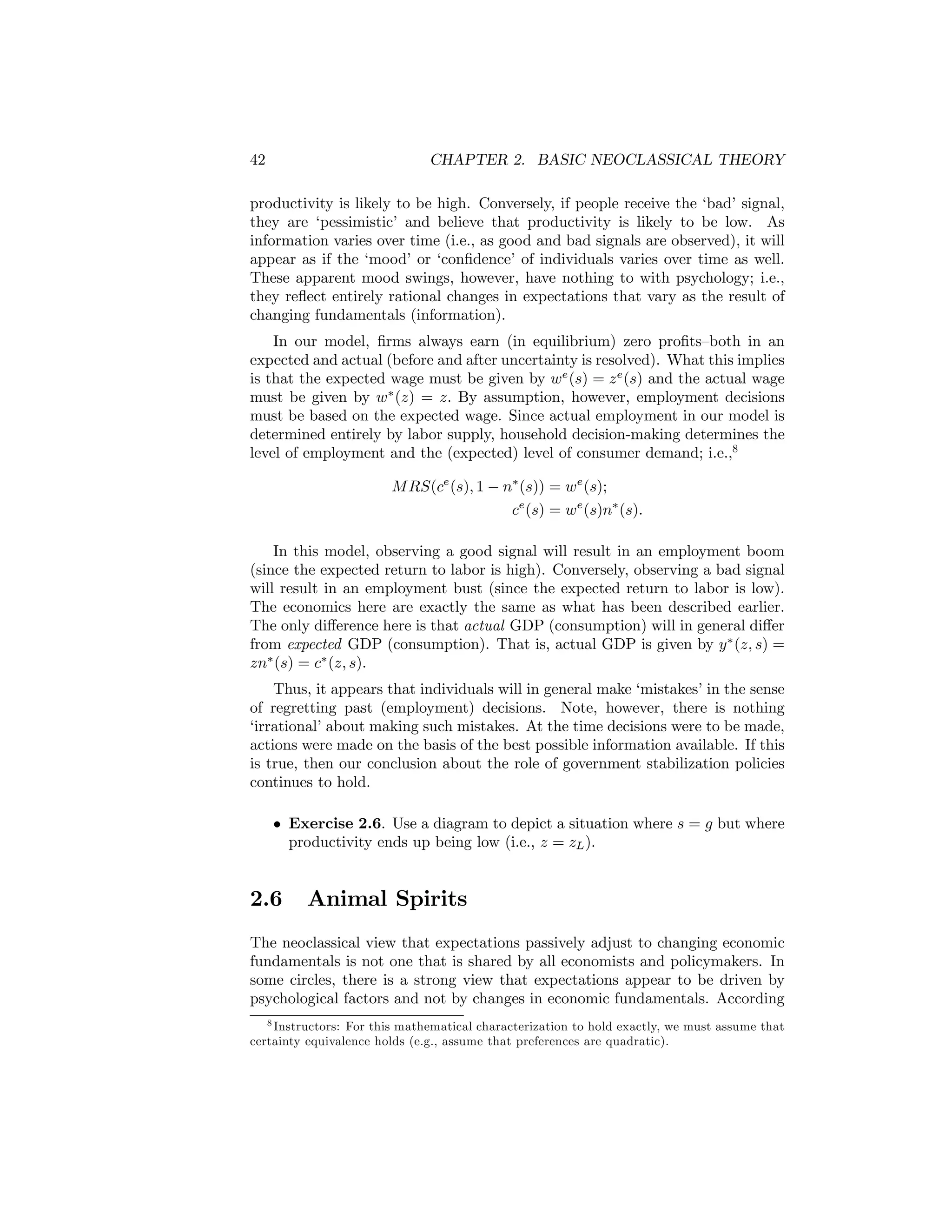 42

CHAPTER 2. BASIC NEOCLASSICAL THEORY

productivity is likely to be high. Conversely, if people receive the ‘bad’ signal,
they are ‘pessimistic’ and believe that productivity is likely to be low. As
information varies over time (i.e., as good and bad signals are observed), it will
appear as if the ‘mood’ or ‘conﬁdence’ of individuals varies over time as well.
These apparent mood swings, however, have nothing to with psychology; i.e.,
they reﬂect entirely rational changes in expectations that vary as the result of
changing fundamentals (information).
In our model, ﬁrms always earn (in equilibrium) zero proﬁts—both in an
expected and actual (before and after uncertainty is resolved). What this implies
is that the expected wage must be given by we (s) = z e (s) and the actual wage
must be given by w∗ (z) = z. By assumption, however, employment decisions
must be based on the expected wage. Since actual employment in our model is
determined entirely by labor supply, household decision-making determines the
level of employment and the (expected) level of consumer demand; i.e.,8
M RS(ce (s), 1 − n∗ (s)) = we (s);
ce (s) = we (s)n∗ (s).
In this model, observing a good signal will result in an employment boom
(since the expected return to labor is high). Conversely, observing a bad signal
will result in an employment bust (since the expected return to labor is low).
The economics here are exactly the same as what has been described earlier.
The only diﬀerence here is that actual GDP (consumption) will in general diﬀer
from expected GDP (consumption). That is, actual GDP is given by y ∗ (z, s) =
zn∗ (s) = c∗ (z, s).
Thus, it appears that individuals will in general make ‘mistakes’ in the sense
of regretting past (employment) decisions. Note, however, there is nothing
‘irrational’ about making such mistakes. At the time decisions were to be made,
actions were made on the basis of the best possible information available. If this
is true, then our conclusion about the role of government stabilization policies
continues to hold.
• Exercise 2.6. Use a diagram to depict a situation where s = g but where
productivity ends up being low (i.e., z = zL ).

2.6

Animal Spirits

The neoclassical view that expectations passively adjust to changing economic
fundamentals is not one that is shared by all economists and policymakers. In
some circles, there is a strong view that expectations appear to be driven by
psychological factors and not by changes in economic fundamentals. According
8 Instructors: For this mathematical characterization to hold exactly, we must assume that
certainty equivalence holds (e.g., assume that preferences are quadratic).

 